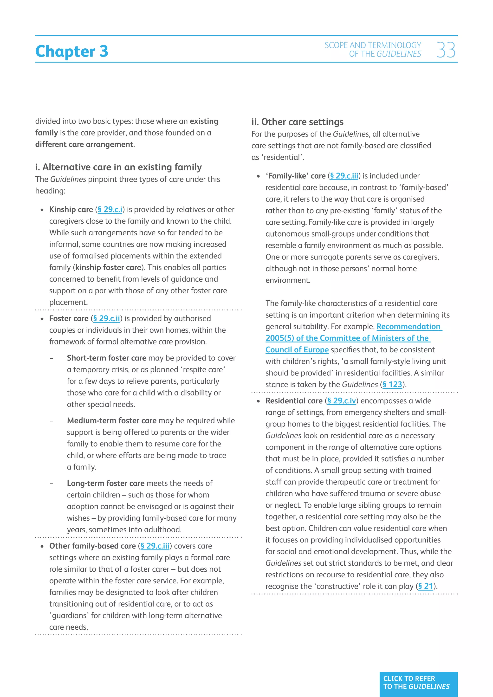 Chapter 3
                                                                                       SCOPE AND TERMINOLOGY
                                                                                             OF THE GUIDELINES            33

divided into two basic types: those where an existing            ii. Other care settings
family is the care provider, and those founded on a              For the purposes of the Guidelines, all alternative
different care arrangement.                                      care settings that are not family-based are classified
                                                                 as ‘residential’.
i. Alternative care in an existing family
The Guidelines pinpoint three types of care under this            •	 ‘Family-like’ care (§ 29.c.iii) is included under
heading:                                                              residential care because, in contrast to ‘family-based’
                                                                      care, it refers to the way that care is organised
 •	 Kinship care (§ 29.c.i) is provided by relatives or other        rather than to any pre-existing ‘family’ status of the
    caregivers close to the family and known to the child.            care setting. Family-like care is provided in largely
    While such arrangements have so far tended to be                  autonomous small-groups under conditions that
    informal, some countries are now making increased                 resemble a family environment as much as possible.
    use of formalised placements within the extended                  One or more surrogate parents serve as caregivers,
    family (kinship foster care). This enables all parties            although not in those persons’ normal home
    concerned to benefit from levels of guidance and                  environment.
    support on a par with those of any other foster care
    placement.                                                       The family-like characteristics of a residential care
 •	 Foster care (§ 29.c.ii) is provided by authorised               setting is an important criterion when determining its
     couples or individuals in their own homes, within the           general suitability. For example, Recommendation
     framework of formal alternative care provision.                 2005(5) of the Committee of Ministers of the
                                                                     Council of Europe specifies that, to be consistent
    −−    hort-term foster care may be provided to cover
         S                                                           with children’s rights, ‘a small family-style living unit
         a temporary crisis, or as planned ‘respite care’            should be provided’ in residential facilities. A similar
         for a few days to relieve parents, particularly             stance is taken by the Guidelines (§ 123).
         those who care for a child with a disability or
         other special needs.                                     •	 Residential care (§ 29.c.iv) encompasses a wide
                                                                      range of settings, from emergency shelters and small-
    −−   Medium-term foster care may be required while
                                                                     group homes to the biggest residential facilities. The
         support is being offered to parents or the wider             Guidelines look on residential care as a necessary
         family to enable them to resume care for the                 component in the range of alternative care options
         child, or where efforts are being made to trace              that must be in place, provided it satisfies a number
         a family.                                                    of conditions. A small group setting with trained
    −−   Long-term foster care meets the needs of
                                                                     staff can provide therapeutic care or treatment for
         certain children – such as those for whom                    children who have suffered trauma or severe abuse
         adoption cannot be envisaged or is against their             or neglect. To enable large sibling groups to remain
         wishes – by providing family-based care for many             together, a residential care setting may also be the
         years, sometimes into adulthood.                             best option. Children can value residential care when
                                                                      it focuses on providing individualised opportunities
 •	  ther family-based care (§ 29.c.iii) covers care
    O
                                                                      for social and emotional development. Thus, while the
    settings where an existing family plays a formal care
                                                                      Guidelines set out strict standards to be met, and clear
    role similar to that of a foster carer – but does not
                                                                      restrictions on recourse to residential care, they also
    operate within the foster care service. For example,
                                                                      recognise the ‘constructive’ role it can play (§ 21).
    families may be designated to look after children
    transitioning out of residential care, or to act as
    ’guardians’ for children with long-term alternative
    care needs.




                                                                                                         CLICK TO REFER
                                                                                                         TO THE GUIDELINES
 