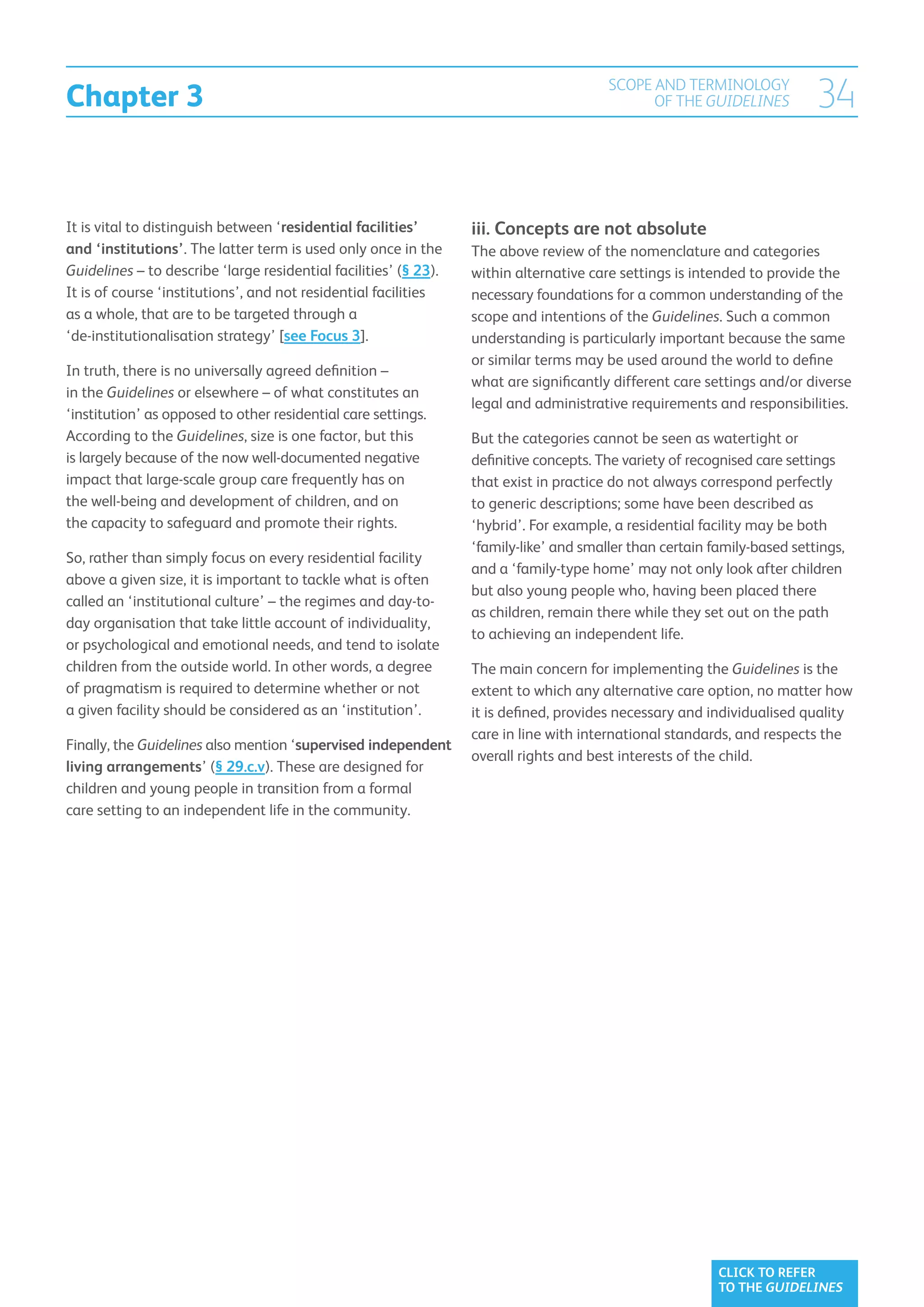 Chapter 3
                                                                                        SCOPE AND TERMINOLOGY
                                                                                              OF THE GUIDELINES           34

It is vital to distinguish between ‘residential facilities’       iii. Concepts are not absolute
and ‘institutions’. The latter term is used only once in the      The above review of the nomenclature and categories
Guidelines – to describe ‘large residential facilities’ (§ 23).   within alternative care settings is intended to provide the
It is of course ‘institutions’, and not residential facilities    necessary foundations for a common understanding of the
as a whole, that are to be targeted through a                     scope and intentions of the Guidelines. Such a common
‘de-institutionalisation strategy’ [see Focus 3].                 understanding is particularly important because the same
                                                                  or similar terms may be used around the world to define
In truth, there is no universally agreed definition –
                                                                  what are significantly different care settings and/or diverse
in the Guidelines or elsewhere – of what constitutes an
                                                                  legal and administrative requirements and responsibilities.
‘institution’ as opposed to other residential care settings.
According to the Guidelines, size is one factor, but this         But the categories cannot be seen as watertight or
is largely because of the now well-documented negative            definitive concepts. The variety of recognised care settings
impact that large-scale group care frequently has on              that exist in practice do not always correspond perfectly
the well-being and development of children, and on                to generic descriptions; some have been described as
the capacity to safeguard and promote their rights.               ‘hybrid’. For example, a residential facility may be both
                                                                  ‘family-like’ and smaller than certain family-based settings,
So, rather than simply focus on every residential facility
                                                                  and a ‘family-type home’ may not only look after children
above a given size, it is important to tackle what is often
                                                                  but also young people who, having been placed there
called an ‘institutional culture’ – the regimes and day-to-
                                                                  as children, remain there while they set out on the path
day organisation that take little account of individuality,
                                                                  to achieving an independent life.
or psychological and emotional needs, and tend to isolate
children from the outside world. In other words, a degree         The main concern for implementing the Guidelines is the
of pragmatism is required to determine whether or not             extent to which any alternative care option, no matter how
a given facility should be considered as an ‘institution’.        it is defined, provides necessary and individualised quality
                                                                  care in line with international standards, and respects the
Finally, the Guidelines also mention ‘supervised independent
                                                                  overall rights and best interests of the child.
living arrangements’ (§ 29.c.v). These are designed for
children and young people in transition from a formal
care setting to an independent life in the community.




                                                                                                          CLICK TO REFER
                                                                                                          TO THE GUIDELINES
 
