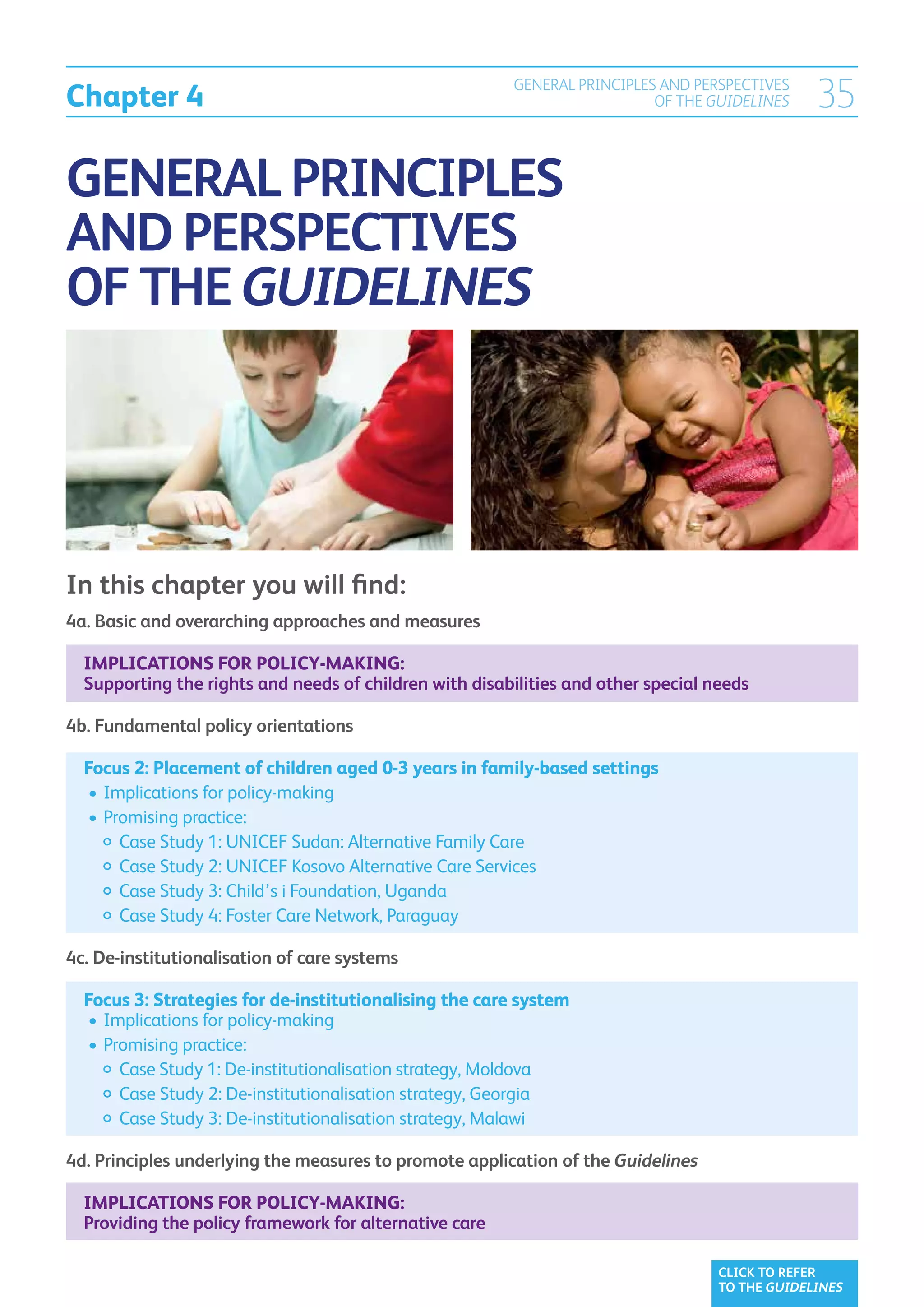 Chapter 4
                                                        GENERAL PRINCIPLES AND PERSPECTIVES
                                                                          OF THE GUIDELINES     35

GENERAL PRINCIPLES
AND PERSPECTIVES
OF THE GUIDELINES




In this chapter you will find:
4a.  asic and overarching approaches and measures
    B

  Implications for policy-making:
  Supporting the rights and needs of children with disabilities and other special needs

4b.  undamental policy orientations
    F

  Focus 2: Placement of children aged 0-3 years in family-based settings
  	•	 mplications for policy-making
     I
  	•	 romising practice:
     P
  		  ase Study 1: UNICEF Sudan: Alternative Family Care
        C
  		  ase Study 2: UNICEF Kosovo Alternative Care Services
        C
  		  Case Study 3: Child’s i Foundation, Uganda
  		  ase Study 4: Foster Care Network, Paraguay
        C

4c. De-institutionalisation of care systems

  Focus 3: Strategies for de-institutionalising the care system
  	•	Implications for policy-making
  	•	Promising practice:
  		 Case Study 1: De-institutionalisation strategy, Moldova
  		 Case Study 2: De-institutionalisation strategy, Georgia
  		 Case Study 3: De-institutionalisation strategy, Malawi

4d. Principles underlying the measures to promote application of the Guidelines

  Implications for policy-making:
  Providing the policy framework for alternative care

                                                                                   CLICK TO REFER
                                                                                   TO THE GUIDELINES
 