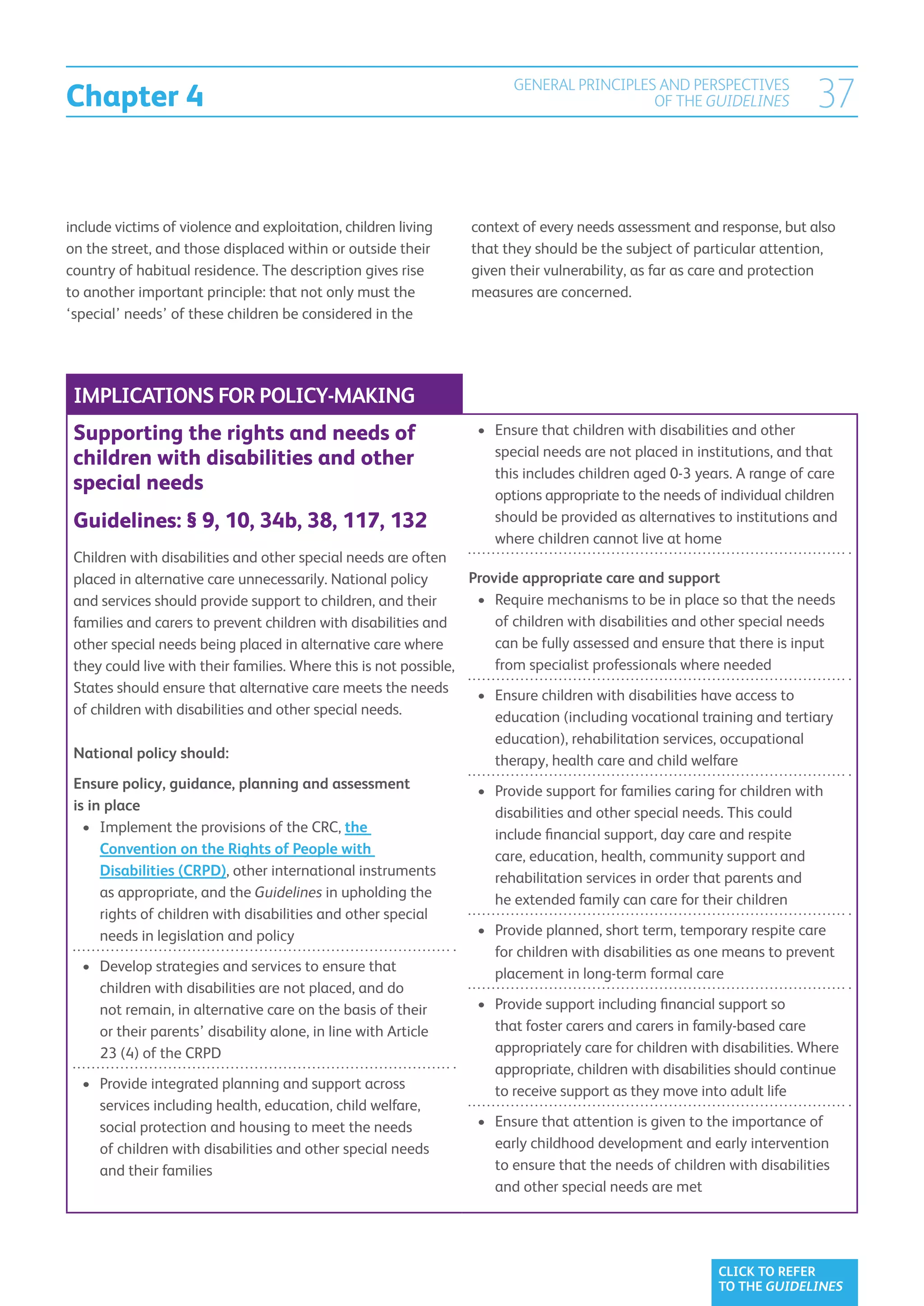 Chapter 4
                                                                        GENERAL PRINCIPLES AND PERSPECTIVES
                                                                                          OF THE GUIDELINES               37

include victims of violence and exploitation, children living    context of every needs assessment and response, but also
on the street, and those displaced within or outside their       that they should be the subject of particular attention,
country of habitual residence. The description gives rise        given their vulnerability, as far as care and protection
to another important principle: that not only must the           measures are concerned.
‘special’ needs’ of these children be considered in the




 IMPLICATIONS FOR POLICY-MAKING
 Supporting the rights and needs of                               •	  nsure that children with disabilities and other
                                                                     E
                                                                     special needs are not placed in institutions, and that
 children with disabilities and other
                                                                     this includes children aged 0-3 years. A range of care
 special needs                                                       options appropriate to the needs of individual children
 Guidelines: § 9, 10, 34b, 38, 117, 132                              should be provided as alternatives to institutions and
                                                                     where children cannot live at home
 Children with disabilities and other special needs are often
 placed in alternative care unnecessarily. National policy        Provide appropriate care and support
 and services should provide support to children, and their        •	 Require mechanisms to be in place so that the needs
                                                                      
 families and carers to prevent children with disabilities and        of children with disabilities and other special needs
 other special needs being placed in alternative care where           can be fully assessed and ensure that there is input
 they could live with their families. Where this is not possible,     from specialist professionals where needed
 States should ensure that alternative care meets the needs        •	  nsure children with disabilities have access to
                                                                      E
 of children with disabilities and other special needs.               education (including vocational training and tertiary
                                                                      education), rehabilitation services, occupational
 National policy should:                                              therapy, health care and child welfare
 Ensure policy, guidance, planning and assessment                  •	  rovide support for families caring for children with
                                                                      P
 is in place                                                          disabilities and other special needs. This could
   •	  mplement the provisions of the CRC, the
      I                                                               include financial support, day care and respite
      Convention on the Rights of People with                         care, education, health, community support and
      Disabilities (CRPD), other international instruments            rehabilitation services in order that parents and
      as appropriate, and the Guidelines in upholding the             he extended family can care for their children
      rights of children with disabilities and other special
      needs in legislation and policy                              •	  rovide planned, short term, temporary respite care
                                                                      P
                                                                      for children with disabilities as one means to prevent
   •	  evelop strategies and services to ensure that
      D                                                               placement in long-term formal care
      children with disabilities are not placed, and do
      not remain, in alternative care on the basis of their        •	  rovide support including financial support so
                                                                      P
      or their parents’ disability alone, in line with Article        that foster carers and carers in family-based care
      23 (4) of the CRPD                                              appropriately care for children with disabilities. Where
                                                                      appropriate, children with disabilities should continue
   •	  rovide integrated planning and support across
      P                                                               to receive support as they move into adult life
      services including health, education, child welfare,
      social protection and housing to meet the needs              •	  nsure that attention is given to the importance of
                                                                      E
      of children with disabilities and other special needs           early childhood development and early intervention
      and their families                                              to ensure that the needs of children with disabilities
                                                                      and other special needs are met




                                                                                                          CLICK TO REFER
                                                                                                          TO THE GUIDELINES
 