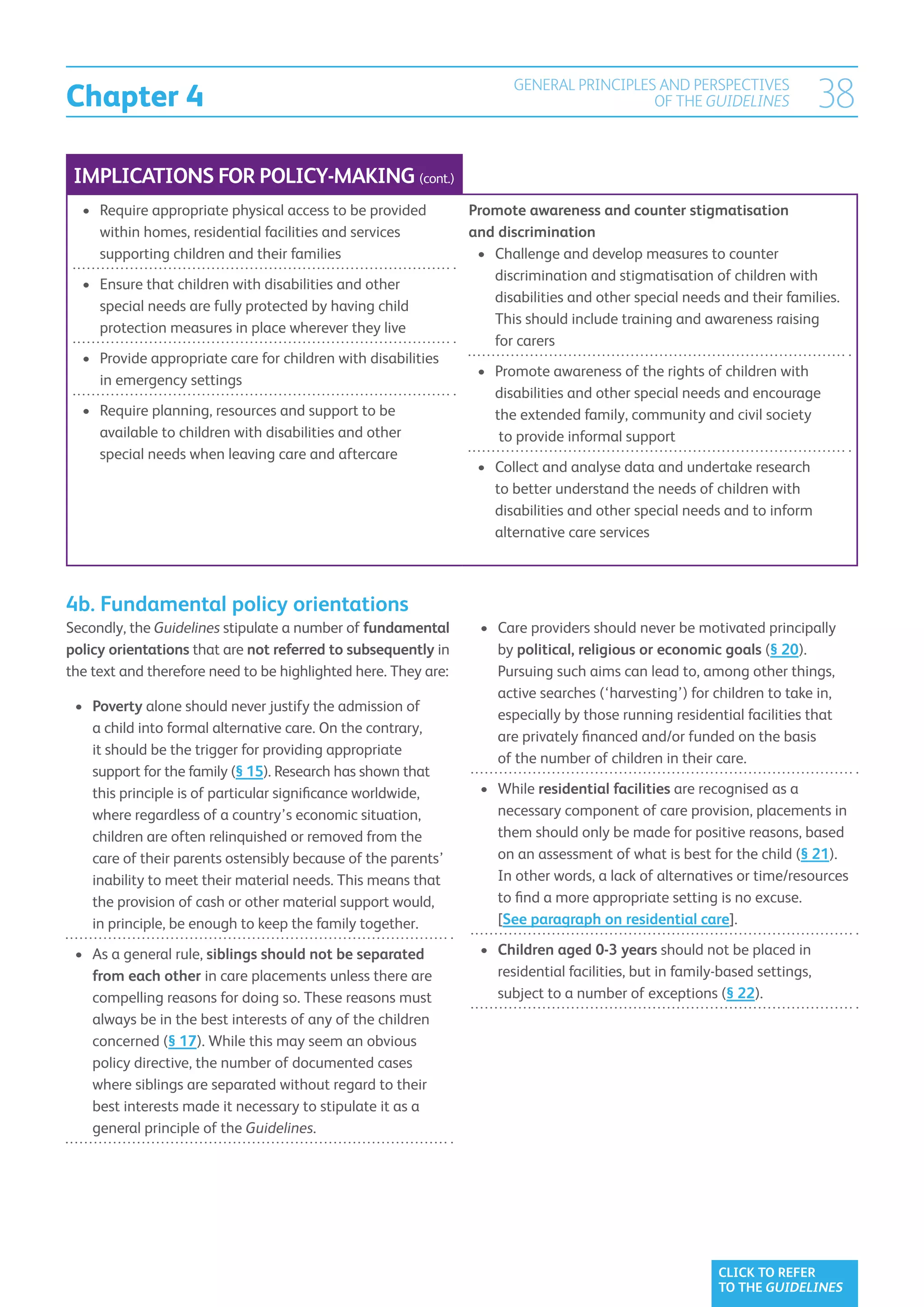 Chapter 4
                                                                       GENERAL PRINCIPLES AND PERSPECTIVES
                                                                                         OF THE GUIDELINES                  38
 IMPLICATIONS FOR POLICY-MAKING (cont.)
  •	  equire appropriate physical access to be provided
     R                                                          Promote awareness and counter stigmatisation
     within homes, residential facilities and services          and discrimination
     supporting children and their families                      •	  hallenge and develop measures to counter
                                                                    C
                                                                    discrimination and stigmatisation of children with
  •	  nsure that children with disabilities and other
     E
                                                                    disabilities and other special needs and their families.
     special needs are fully protected by having child
                                                                    This should include training and awareness raising
     protection measures in place wherever they live
                                                                    for carers
  •	  rovide appropriate care for children with disabilities
     P
                                                                 •	  romote awareness of the rights of children with
                                                                    P
     in emergency settings
                                                                    disabilities and other special needs and encourage
  •	  equire planning, resources and support to be
     R                                                              the extended family, community and civil society
     available to children with disabilities and other               to provide informal support
     special needs when leaving care and aftercare
                                                                 •	  ollect and analyse data and undertake research
                                                                    C
                                                                    to better understand the needs of children with
                                                                    disabilities and other special needs and to inform
                                                                    alternative care services



4b. Fundamental policy orientations
Secondly, the Guidelines stipulate a number of fundamental       •	  are providers should never be motivated principally
                                                                    C
policy orientations that are not referred to subsequently in        by political, religious or economic goals (§ 20).
the text and therefore need to be highlighted here. They are:       Pursuing such aims can lead to, among other things,
                                                                    active searches (‘harvesting’) for children to take in,
 •	 Poverty alone should never justify the admission of
                                                                    especially by those running residential facilities that
     a child into formal alternative care. On the contrary,
                                                                    are privately financed and/or funded on the basis
     it should be the trigger for providing appropriate
                                                                    of the number of children in their care.
     support for the family (§ 15). Research has shown that
     this principle is of particular significance worldwide,     •	 While residential facilities are recognised as a
     where regardless of a country’s economic situation,             necessary component of care provision, placements in
     children are often relinquished or removed from the             them should only be made for positive reasons, based
     care of their parents ostensibly because of the parents’        on an assessment of what is best for the child (§ 21).
     inability to meet their material needs. This means that         In other words, a lack of alternatives or time/resources
     the provision of cash or other material support would,          to find a more appropriate setting is no excuse.
     in principle, be enough to keep the family together.            [See paragraph on residential care].

 •	  s a general rule, siblings should not be separated
    A                                                            •	  hildren aged 0-3 years should not be placed in
                                                                    C
    from each other in care placements unless there are             residential facilities, but in family-based settings,
    compelling reasons for doing so. These reasons must             subject to a number of exceptions (§ 22).
    always be in the best interests of any of the children
    concerned (§ 17). While this may seem an obvious
    policy directive, the number of documented cases
    where siblings are separated without regard to their
    best interests made it necessary to stipulate it as a
    general principle of the Guidelines.




                                                                                                         CLICK TO REFER
                                                                                                         TO THE GUIDELINES
 