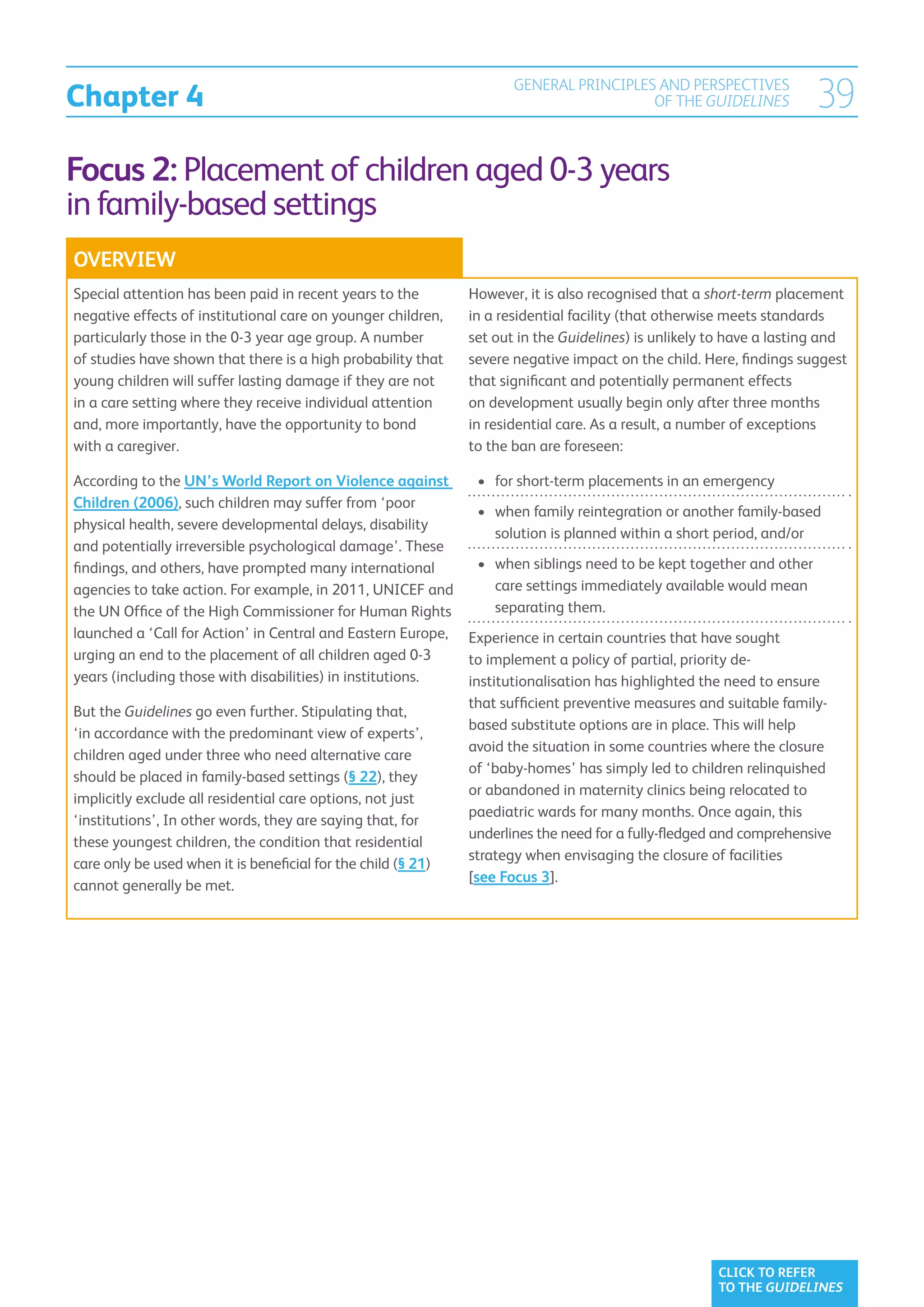 Chapter 4
                                                                     GENERAL PRINCIPLES AND PERSPECTIVES
                                                                                       OF THE GUIDELINES            39
Focus 2: Placement of children aged 0-3 years
in family-based settings
OVERVIEW
Special attention has been paid in recent years to the        However, it is also recognised that a short-term placement
negative effects of institutional care on younger children,   in a residential facility (that otherwise meets standards
particularly those in the 0-3 year age group. A number        set out in the Guidelines) is unlikely to have a lasting and
of studies have shown that there is a high probability that   severe negative impact on the child. Here, findings suggest
young children will suffer lasting damage if they are not     that significant and potentially permanent effects
in a care setting where they receive individual attention     on development usually begin only after three months
and, more importantly, have the opportunity to bond           in residential care. As a result, a number of exceptions
with a caregiver.                                             to the ban are foreseen:

According to the UN’s World Report on Violence against         •	  or short-term placements in an emergency
                                                                  f
Children (2006), such children may suffer from ‘poor
                                                               •	  hen family reintegration or another family-based
                                                                  w
physical health, severe developmental delays, disability
                                                                  solution is planned within a short period, and/or
and potentially irreversible psychological damage’. These
findings, and others, have prompted many international         •	  hen siblings need to be kept together and other
                                                                  w
agencies to take action. For example, in 2011, UNICEF and         care settings immediately available would mean
the UN Office of the High Commissioner for Human Rights           separating them.
launched a ‘Call for Action’ in Central and Eastern Europe, Experience in certain countries that have sought
urging an end to the placement of all children aged 0-3      to implement a policy of partial, priority de-
years (including those with disabilities) in institutions.   institutionalisation has highlighted the need to ensure
                                                             that sufficient preventive measures and suitable family-
But the Guidelines go even further. Stipulating that,
                                                             based substitute options are in place. This will help
‘in accordance with the predominant view of experts’,
                                                             avoid the situation in some countries where the closure
children aged under three who need alternative care
                                                             of ‘baby-homes’ has simply led to children relinquished
should be placed in family-based settings (§ 22), they
                                                             or abandoned in maternity clinics being relocated to
implicitly exclude all residential care options, not just
                                                             paediatric wards for many months. Once again, this
‘institutions’, In other words, they are saying that, for
                                                             underlines the need for a fully-fledged and comprehensive
these youngest children, the condition that residential
                                                             strategy when envisaging the closure of facilities
care only be used when it is beneficial for the child (§ 21)
                                                             [see Focus 3].
cannot generally be met.




                                                                                                     CLICK TO REFER
                                                                                                     TO THE GUIDELINES
 
