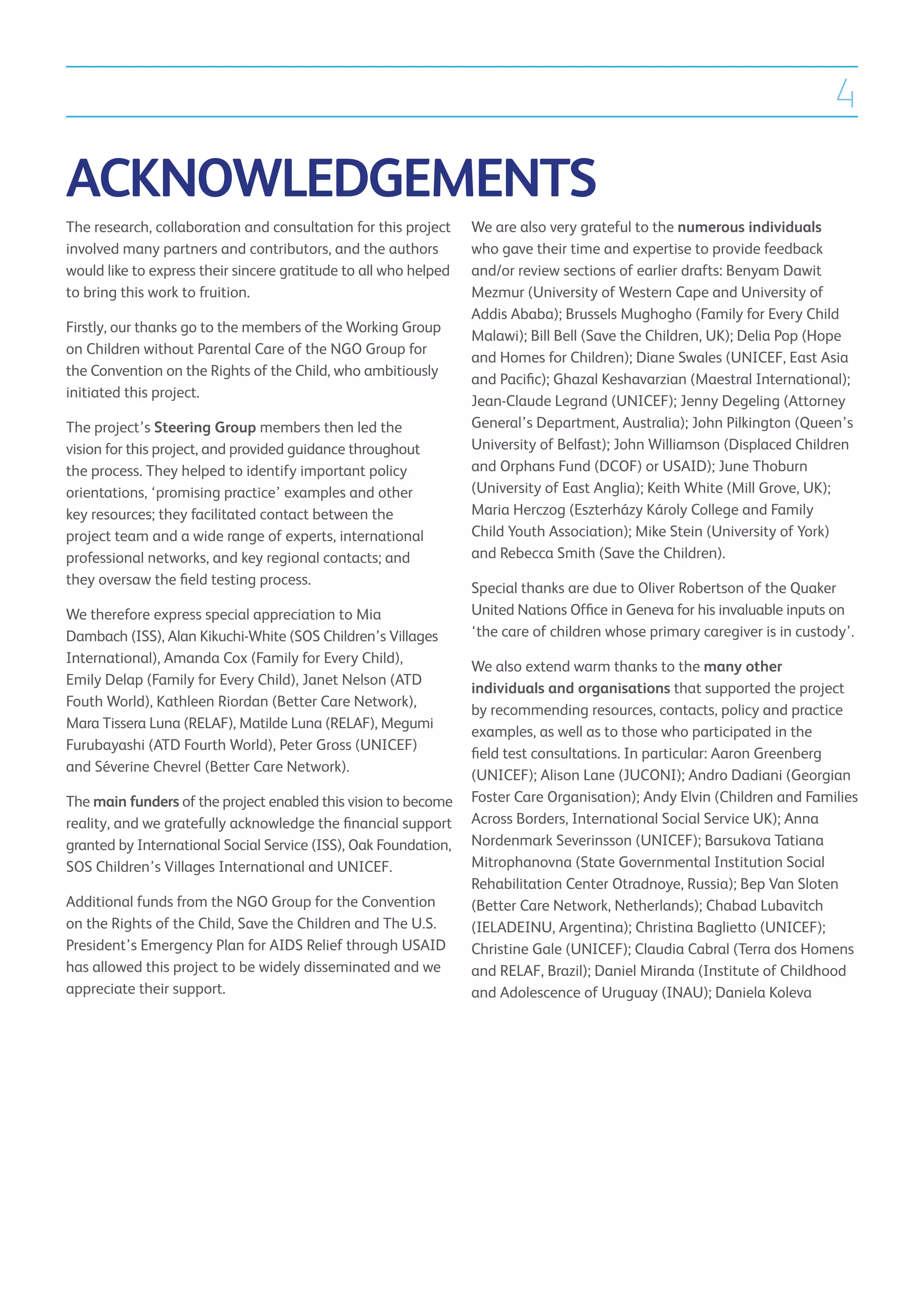4

ACKNOWLEDGEMENTS
The research, collaboration and consultation for this project     We are also very grateful to the numerous individuals
involved many partners and contributors, and the authors          who gave their time and expertise to provide feedback
would like to express their sincere gratitude to all who helped   and/or review sections of earlier drafts: Benyam Dawit
to bring this work to fruition.                                   Mezmur (University of Western Cape and University of
                                                                  Addis Ababa); Brussels Mughogho (Family for Every Child
Firstly, our thanks go to the members of the Working Group
                                                                  Malawi); Bill Bell (Save the Children, UK); Delia Pop (Hope
on Children without Parental Care of the NGO Group for
                                                                  and Homes for Children); Diane Swales (UNICEF, East Asia
the Convention on the Rights of the Child, who ambitiously
                                                                  and Pacific); Ghazal Keshavarzian (Maestral International);
initiated this project.
                                                                  Jean-Claude Legrand (UNICEF); Jenny Degeling (Attorney
The project’s Steering Group members then led the                 General’s Department, Australia); John Pilkington (Queen’s
vision for this project, and provided guidance throughout         University of Belfast); John Williamson (Displaced Children
the process. They helped to identify important policy             and Orphans Fund (DCOF) or USAID); June Thoburn
orientations, ‘promising practice’ examples and other             (University of East Anglia); Keith White (Mill Grove, UK);
key resources; they facilitated contact between the               Maria Herczog (Eszterházy Károly College and Family
project team and a wide range of experts, international           Child Youth Association); Mike Stein (University of York)
professional networks, and key regional contacts; and             and Rebecca Smith (Save the Children).
they oversaw the field testing process.
                                                                  Special thanks are due to Oliver Robertson of the Quaker
We therefore express special appreciation to Mia                  United Nations Office in Geneva for his invaluable inputs on
Dambach (ISS), Alan Kikuchi-White (SOS Children’s Villages        ‘the care of children whose primary caregiver is in custody’.
International), Amanda Cox (Family for Every Child),
                                                                  We also extend warm thanks to the many other
Emily Delap (Family for Every Child), Janet Nelson (ATD
                                                                  individuals and organisations that supported the project
Fouth World), Kathleen Riordan (Better Care Network),
                                                                  by recommending resources, contacts, policy and practice
Mara Tissera Luna (RELAF), Matilde Luna (RELAF), Megumi
                                                                  examples, as well as to those who participated in the
Furubayashi (ATD Fourth World), Peter Gross (UNICEF)
                                                                  field test consultations. In particular: Aaron Greenberg
and Séverine Chevrel (Better Care Network).
                                                                  (UNICEF); Alison Lane (JUCONI); Andro Dadiani (Georgian
The main funders of the project enabled this vision to become     Foster Care Organisation); Andy Elvin (Children and Families
reality, and we gratefully acknowledge the financial support      Across Borders, International Social Service UK); Anna
granted by International Social Service (ISS), Oak Foundation,    Nordenmark Severinsson (UNICEF); Barsukova Tatiana
SOS Children’s Villages International and UNICEF.                 Mitrophanovna (State Governmental Institution Social
                                                                  Rehabilitation Center Otradnoye, Russia); Bep Van Sloten
Additional funds from the NGO Group for the Convention            (Better Care Network, Netherlands); Chabad Lubavitch
on the Rights of the Child, Save the Children and The U.S.        (IELADEINU, Argentina); Christina Baglietto (UNICEF);
President’s Emergency Plan for AIDS Relief through USAID          Christine Gale (UNICEF); Claudia Cabral (Terra dos Homens
has allowed this project to be widely disseminated and we         and RELAF, Brazil); Daniel Miranda (Institute of Childhood
appreciate their support.                                         and Adolescence of Uruguay (INAU); Daniela Koleva
 
