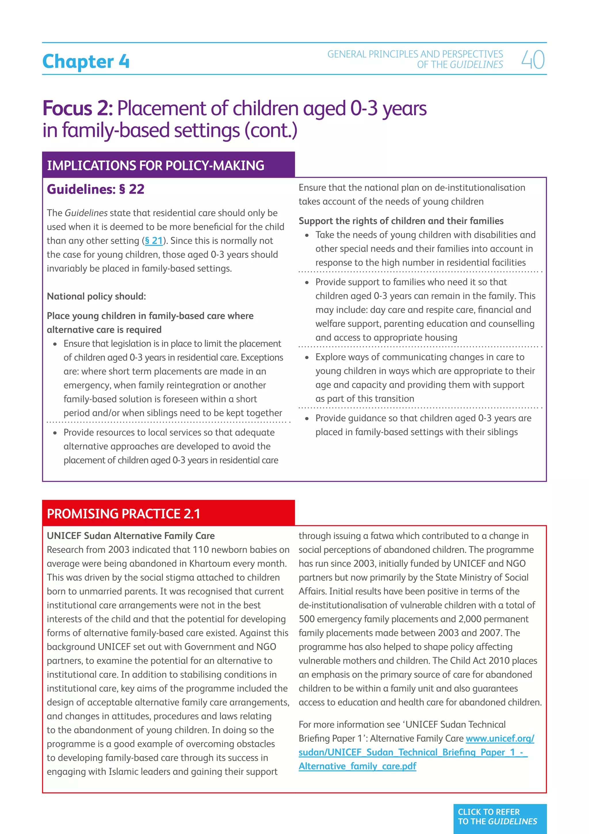 Chapter 4
                                                                         GENERAL PRINCIPLES AND PERSPECTIVES
                                                                                           OF THE GUIDELINES              40
Focus 2: Placement of children aged 0-3 years
in family-based settings (cont.)
IMPLICATIONS FOR POLICY-MAKING
Guidelines: § 22                                                  Ensure that the national plan on de-institutionalisation
                                                                  takes account of the needs of young children
The Guidelines state that residential care should only be
                                                                  Support the rights of children and their families
used when it is deemed to be more beneficial for the child
                                                                   •	  ake the needs of young children with disabilities and
                                                                      T
than any other setting (§ 21). Since this is normally not
                                                                      other special needs and their families into account in
the case for young children, those aged 0-3 years should
                                                                      response to the high number in residential facilities
invariably be placed in family-based settings.
                                                                   •	  rovide support to families who need it so that
                                                                      P
National policy should:                                               children aged 0-3 years can remain in the family. This
                                                                      may include: day care and respite care, financial and
Place young children in family-based care where
                                                                      welfare support, parenting education and counselling
alternative care is required
                                                                      and access to appropriate housing
 •	  nsure that legislation is in place to limit the placement
    E
    of children aged 0-3 years in residential care. Exceptions     •	  xplore ways of communicating changes in care to
                                                                      E
    are: where short term placements are made in an                   young children in ways which are appropriate to their
    emergency, when family reintegration or another                   age and capacity and providing them with support
    family-based solution is foreseen within a short                  as part of this transition
    period and/or when siblings need to be kept together
                                                                   •	  rovide guidance so that children aged 0-3 years are
                                                                      P
 •	  rovide resources to local services so that adequate
    P                                                                 placed in family-based settings with their siblings
    alternative approaches are developed to avoid the
    placement of children aged 0-3 years in residential care




PROMISING PRACTICE 2.1
UNICEF Sudan Alternative Family Care                              through issuing a fatwa which contributed to a change in
Research from 2003 indicated that 110 newborn babies on           social perceptions of abandoned children. The programme
average were being abandoned in Khartoum every month.             has run since 2003, initially funded by UNICEF and NGO
This was driven by the social stigma attached to children         partners but now primarily by the State Ministry of Social
born to unmarried parents. It was recognised that current         Affairs. Initial results have been positive in terms of the
institutional care arrangements were not in the best              de-institutionalisation of vulnerable children with a total of
interests of the child and that the potential for developing      500 emergency family placements and 2,000 permanent
forms of alternative family-based care existed. Against this      family placements made between 2003 and 2007. The
background UNICEF set out with Government and NGO                 programme has also helped to shape policy affecting
partners, to examine the potential for an alternative to          vulnerable mothers and children. The Child Act 2010 places
institutional care. In addition to stabilising conditions in      an emphasis on the primary source of care for abandoned
institutional care, key aims of the programme included the        children to be within a family unit and also guarantees
design of acceptable alternative family care arrangements,        access to education and health care for abandoned children.
and changes in attitudes, procedures and laws relating
                                                                  For more information see ‘UNICEF Sudan Technical
to the abandonment of young children. In doing so the
                                                                  Briefing Paper 1’: Alternative Family Care www.unicef.org/
programme is a good example of overcoming obstacles
                                                                  sudan/UNICEF_Sudan_Technical_Briefing_Paper_1_-_
to developing family-based care through its success in
                                                                  Alternative_family_care.pdf
engaging with Islamic leaders and gaining their support



                                                                                                          CLICK TO REFER
                                                                                                          TO THE GUIDELINES
 
