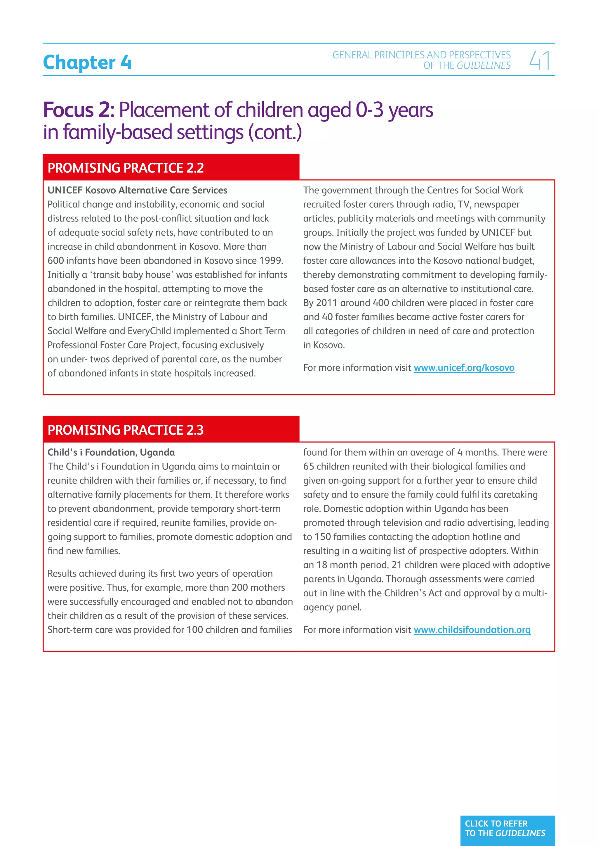 Chapter 4
                                                                        GENERAL PRINCIPLES AND PERSPECTIVES
                                                                                          OF THE GUIDELINES            41
Focus 2: Placement of children aged 0-3 years
in family-based settings (cont.)
PROMISING PRACTICE 2.2
UNICEF Kosovo Alternative Care Services                          The government through the Centres for Social Work
Political change and instability, economic and social            recruited foster carers through radio, TV, newspaper
distress related to the post-conflict situation and lack         articles, publicity materials and meetings with community
of adequate social safety nets, have contributed to an           groups. Initially the project was funded by UNICEF but
increase in child abandonment in Kosovo. More than               now the Ministry of Labour and Social Welfare has built
600 infants have been abandoned in Kosovo since 1999.            foster care allowances into the Kosovo national budget,
Initially a ‘transit baby house’ was established for infants     thereby demonstrating commitment to developing family-
abandoned in the hospital, attempting to move the                based foster care as an alternative to institutional care.
children to adoption, foster care or reintegrate them back       By 2011 around 400 children were placed in foster care
to birth families. UNICEF, the Ministry of Labour and            and 40 foster families became active foster carers for
Social Welfare and EveryChild implemented a Short Term           all categories of children in need of care and protection
Professional Foster Care Project, focusing exclusively           in Kosovo.
on under- twos deprived of parental care, as the number
                                                                 For more information visit www.unicef.org/kosovo
of abandoned infants in state hospitals increased.




PROMISING PRACTICE 2.3
Child’s i Foundation, Uganda                                     found for them within an average of 4 months. There were
The Child’s i Foundation in Uganda aims to maintain or           65 children reunited with their biological families and
reunite children with their families or, if necessary, to find   given on-going support for a further year to ensure child
alternative family placements for them. It therefore works       safety and to ensure the family could fulfil its caretaking
to prevent abandonment, provide temporary short-term             role. Domestic adoption within Uganda has been
residential care if required, reunite families, provide on-      promoted through television and radio advertising, leading
going support to families, promote domestic adoption and         to 150 families contacting the adoption hotline and
find new families.                                               resulting in a waiting list of prospective adopters. Within
                                                                 an 18 month period, 21 children were placed with adoptive
Results achieved during its first two years of operation
                                                                 parents in Uganda. Thorough assessments were carried
were positive. Thus, for example, more than 200 mothers
                                                                 out in line with the Children’s Act and approval by a multi-
were successfully encouraged and enabled not to abandon
                                                                 agency panel.
their children as a result of the provision of these services.
Short-term care was provided for 100 children and families       For more information visit www.childsifoundation.org




                                                                                                        CLICK TO REFER
                                                                                                        TO THE GUIDELINES
 