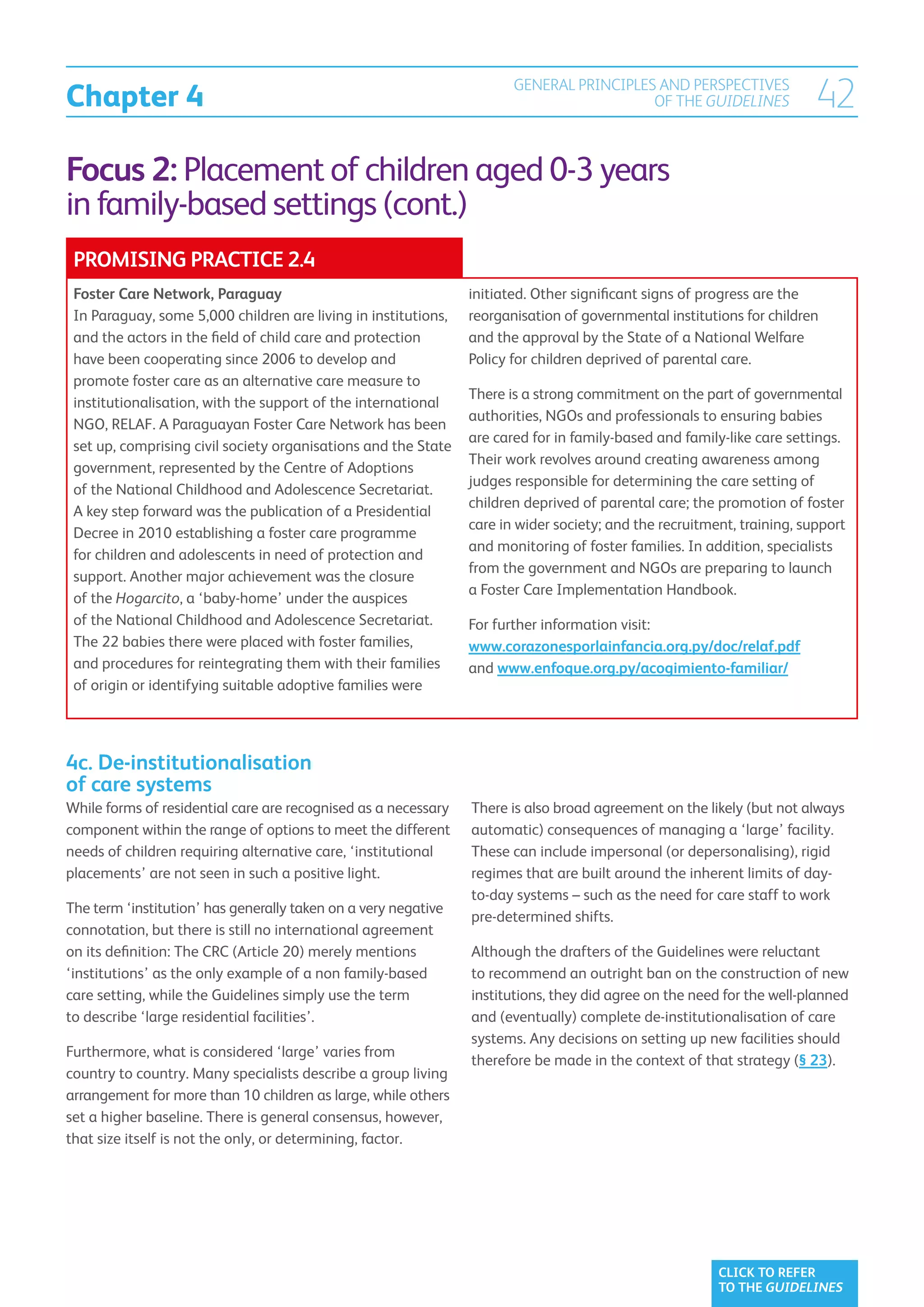 Chapter 4
                                                                       GENERAL PRINCIPLES AND PERSPECTIVES
                                                                                         OF THE GUIDELINES              42
Focus 2: Placement of children aged 0-3 years
in family-based settings (cont.)
 PROMISING PRACTICE 2.4
 Foster Care Network, Paraguay                                  initiated. Other significant signs of progress are the
 In Paraguay, some 5,000 children are living in institutions,   reorganisation of governmental institutions for children
 and the actors in the field of child care and protection       and the approval by the State of a National Welfare
 have been cooperating since 2006 to develop and                Policy for children deprived of parental care.
 promote foster care as an alternative care measure to
                                                                There is a strong commitment on the part of governmental
 institutionalisation, with the support of the international
                                                                authorities, NGOs and professionals to ensuring babies
 NGO, RELAF. A Paraguayan Foster Care Network has been
                                                                are cared for in family-based and family-like care settings.
 set up, comprising civil society organisations and the State
                                                                Their work revolves around creating awareness among
 government, represented by the Centre of Adoptions
                                                                judges responsible for determining the care setting of
 of the National Childhood and Adolescence Secretariat.
                                                                children deprived of parental care; the promotion of foster
 A key step forward was the publication of a Presidential
                                                                care in wider society; and the recruitment, training, support
 Decree in 2010 establishing a foster care programme
                                                                and monitoring of foster families. In addition, specialists
 for children and adolescents in need of protection and
                                                                from the government and NGOs are preparing to launch
 support. Another major achievement was the closure
                                                                a Foster Care Implementation Handbook.
 of the Hogarcito, a ‘baby-home’ under the auspices
 of the National Childhood and Adolescence Secretariat.         For further information visit:
 The 22 babies there were placed with foster families,          www.corazonesporlainfancia.org.py/doc/relaf.pdf
 and procedures for reintegrating them with their families      and www.enfoque.org.py/acogimiento-familiar/
 of origin or identifying suitable adoptive families were




4c. De-institutionalisation
of care systems
While forms of residential care are recognised as a necessary   There is also broad agreement on the likely (but not always
component within the range of options to meet the different     automatic) consequences of managing a ‘large’ facility.
needs of children requiring alternative care, ‘institutional    These can include impersonal (or depersonalising), rigid
placements’ are not seen in such a positive light.              regimes that are built around the inherent limits of day-
                                                                to-day systems – such as the need for care staff to work
The term ‘institution’ has generally taken on a very negative
                                                                pre-determined shifts.
connotation, but there is still no international agreement
on its definition: The CRC (Article 20) merely mentions         Although the drafters of the Guidelines were reluctant
‘institutions’ as the only example of a non family-based        to recommend an outright ban on the construction of new
care setting, while the Guidelines simply use the term          institutions, they did agree on the need for the well-planned
to describe ‘large residential facilities’.                     and (eventually) complete de-institutionalisation of care
                                                                systems. Any decisions on setting up new facilities should
Furthermore, what is considered ‘large’ varies from
                                                                therefore be made in the context of that strategy (§ 23).
country to country. Many specialists describe a group living
arrangement for more than 10 children as large, while others
set a higher baseline. There is general consensus, however,
that size itself is not the only, or determining, factor.




                                                                                                        CLICK TO REFER
                                                                                                        TO THE GUIDELINES
 