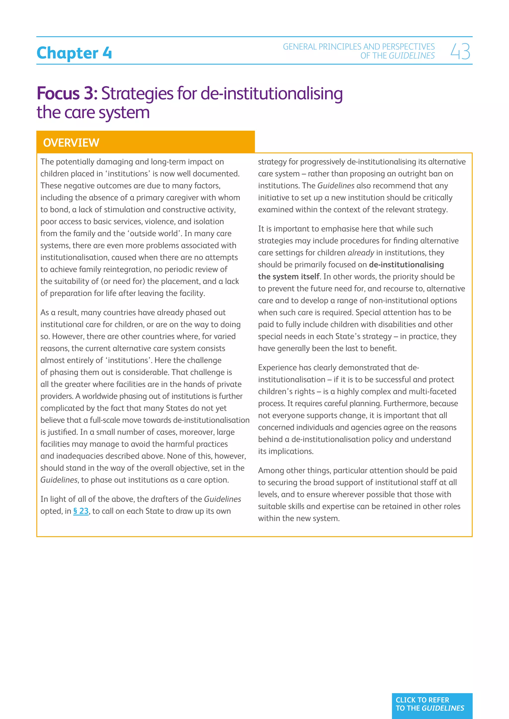 Chapter 4
                                                                        GENERAL PRINCIPLES AND PERSPECTIVES
                                                                                          OF THE GUIDELINES                43
Focus 3: Strategies for de-institutionalising
the care system
OVERVIEW
The potentially damaging and long-term impact on                 strategy for progressively de-institutionalising its alternative
children placed in ‘institutions’ is now well documented.        care system – rather than proposing an outright ban on
These negative outcomes are due to many factors,                 institutions. The Guidelines also recommend that any
including the absence of a primary caregiver with whom           initiative to set up a new institution should be critically
to bond, a lack of stimulation and constructive activity,        examined within the context of the relevant strategy.
poor access to basic services, violence, and isolation
                                                                 It is important to emphasise here that while such
from the family and the ‘outside world’. In many care
                                                                 strategies may include procedures for finding alternative
systems, there are even more problems associated with
                                                                 care settings for children already in institutions, they
institutionalisation, caused when there are no attempts
                                                                 should be primarily focused on de-institutionalising
to achieve family reintegration, no periodic review of
                                                                 the system itself. In other words, the priority should be
the suitability of (or need for) the placement, and a lack
                                                                 to prevent the future need for, and recourse to, alternative
of preparation for life after leaving the facility.
                                                                 care and to develop a range of non-institutional options
As a result, many countries have already phased out              when such care is required. Special attention has to be
institutional care for children, or are on the way to doing      paid to fully include children with disabilities and other
so. However, there are other countries where, for varied         special needs in each State’s strategy – in practice, they
reasons, the current alternative care system consists            have generally been the last to benefit.
almost entirely of ‘institutions’. Here the challenge
                                                                 Experience has clearly demonstrated that de-
of phasing them out is considerable. That challenge is
                                                                 institutionalisation – if it is to be successful and protect
all the greater where facilities are in the hands of private
                                                                 children’s rights – is a highly complex and multi-faceted
providers. A worldwide phasing out of institutions is further
                                                                 process. It requires careful planning. Furthermore, because
complicated by the fact that many States do not yet
                                                                 not everyone supports change, it is important that all
believe that a full-scale move towards de-institutionalisation
                                                                 concerned individuals and agencies agree on the reasons
is justified. In a small number of cases, moreover, large
                                                                 behind a de-institutionalisation policy and understand
facilities may manage to avoid the harmful practices
                                                                 its implications.
and inadequacies described above. None of this, however,
should stand in the way of the overall objective, set in the     Among other things, particular attention should be paid
Guidelines, to phase out institutions as a care option.          to securing the broad support of institutional staff at all
                                                                 levels, and to ensure wherever possible that those with
In light of all of the above, the drafters of the Guidelines
                                                                 suitable skills and expertise can be retained in other roles
opted, in § 23, to call on each State to draw up its own
                                                                 within the new system.




                                                                                                           CLICK TO REFER
                                                                                                           TO THE GUIDELINES
 