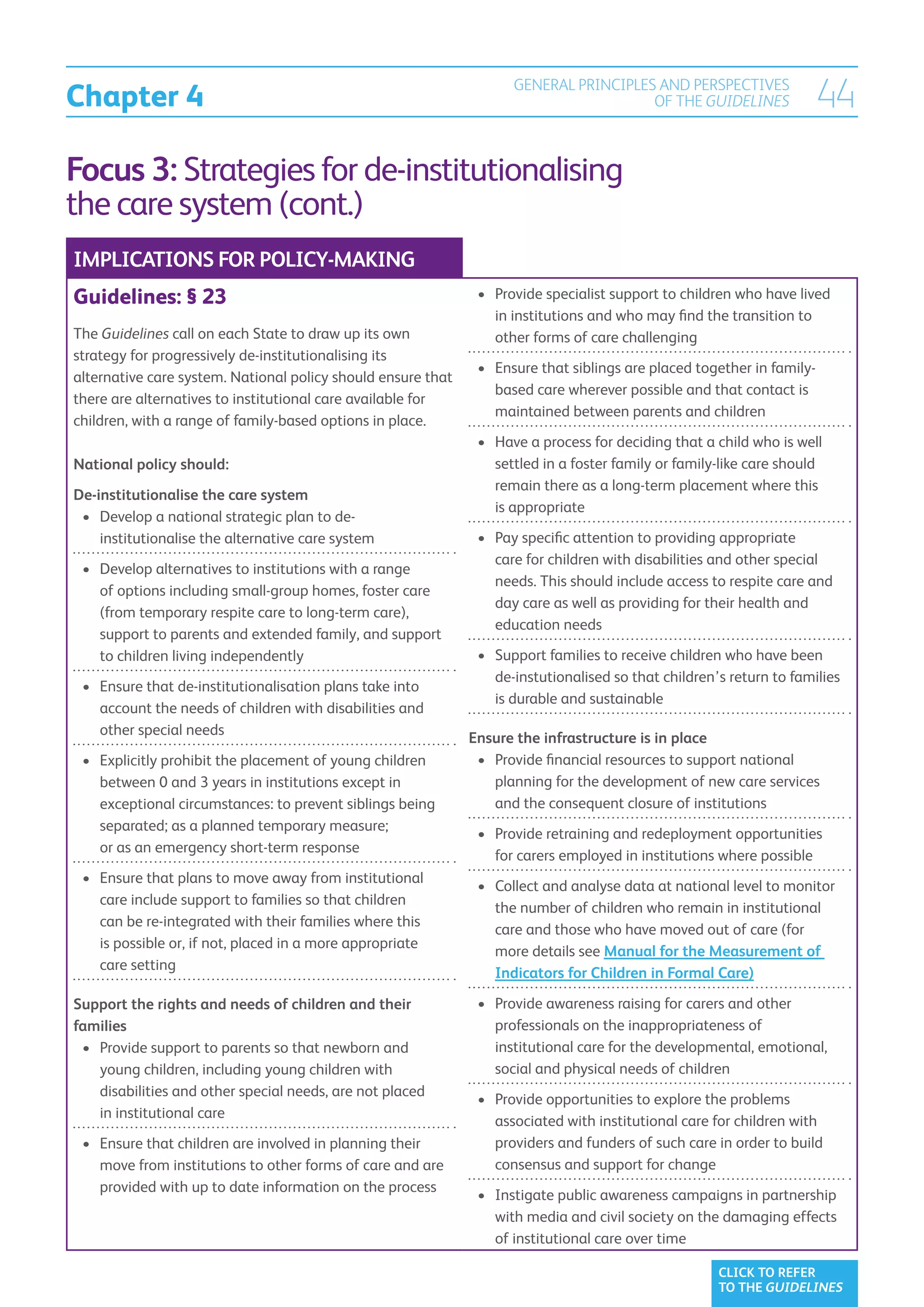 Chapter 4
                                                                    GENERAL PRINCIPLES AND PERSPECTIVES
                                                                                      OF THE GUIDELINES              44
Focus 3: Strategies for de-institutionalising
the care system (cont.)
IMPLICATIONS FOR POLICY-MAKING
Guidelines: § 23                                               •	  rovide specialist support to children who have lived
                                                                  P
                                                                  in institutions and who may find the transition to
The Guidelines call on each State to draw up its own              other forms of care challenging
strategy for progressively de-institutionalising its
                                                               •	  nsure that siblings are placed together in family-
                                                                  E
alternative care system. National policy should ensure that
                                                                  based care wherever possible and that contact is
there are alternatives to institutional care available for
                                                                  maintained between parents and children
children, with a range of family-based options in place.
                                                               •	  ave a process for deciding that a child who is well
                                                                  H
National policy should:                                           settled in a foster family or family-like care should
                                                                  remain there as a long-term placement where this
De-institutionalise the care system
                                                                  is appropriate
 •	  evelop a national strategic plan to de-
    D
    institutionalise the alternative care system               •	  ay specific attention to providing appropriate
                                                                  P
                                                                  care for children with disabilities and other special
 •	  evelop alternatives to institutions with a range
    D
                                                                  needs. This should include access to respite care and
    of options including small-group homes, foster care
                                                                  day care as well as providing for their health and
    (from temporary respite care to long-term care),
                                                                  education needs
    support to parents and extended family, and support
    to children living independently                           •	  upport families to receive children who have been
                                                                  S
                                                                  de-instutionalised so that children’s return to families
 •	  nsure that de-institutionalisation plans take into
    E
                                                                  is durable and sustainable
    account the needs of children with disabilities and
    other special needs
                                                              Ensure the infrastructure is in place
 •	  xplicitly prohibit the placement of young children
    E                                                          •	 Provide financial resources to support national
                                                                  
    between 0 and 3 years in institutions except in               planning for the development of new care services
    exceptional circumstances: to prevent siblings being          and the consequent closure of institutions
    separated; as a planned temporary measure;
                                                               •	  rovide retraining and redeployment opportunities
                                                                  P
    or as an emergency short-term response
                                                                  for carers employed in institutions where possible
 •	  nsure that plans to move away from institutional
    E
                                                               •	  ollect and analyse data at national level to monitor
                                                                  C
    care include support to families so that children
                                                                  the number of children who remain in institutional
    can be re-integrated with their families where this
                                                                  care and those who have moved out of care (for
    is possible or, if not, placed in a more appropriate
                                                                  more details see Manual for the Measurement of
    care setting
                                                                  Indicators for Children in Formal Care)

Support the rights and needs of children and their             •	  rovide awareness raising for carers and other
                                                                  P
families                                                          professionals on the inappropriateness of
 •	  rovide support to parents so that newborn and
    P                                                             institutional care for the developmental, emotional,
    young children, including young children with                 social and physical needs of children
    disabilities and other special needs, are not placed
                                                               •	  rovide opportunities to explore the problems
                                                                  P
    in institutional care
                                                                  associated with institutional care for children with
 •	  nsure that children are involved in planning their
    E                                                             providers and funders of such care in order to build
    move from institutions to other forms of care and are         consensus and support for change
    provided with up to date information on the process
                                                               •	  nstigate public awareness campaigns in partnership
                                                                  I
                                                                  with media and civil society on the damaging effects
                                                                  of institutional care over time

                                                                                                      CLICK TO REFER
                                                                                                      TO THE GUIDELINES
 