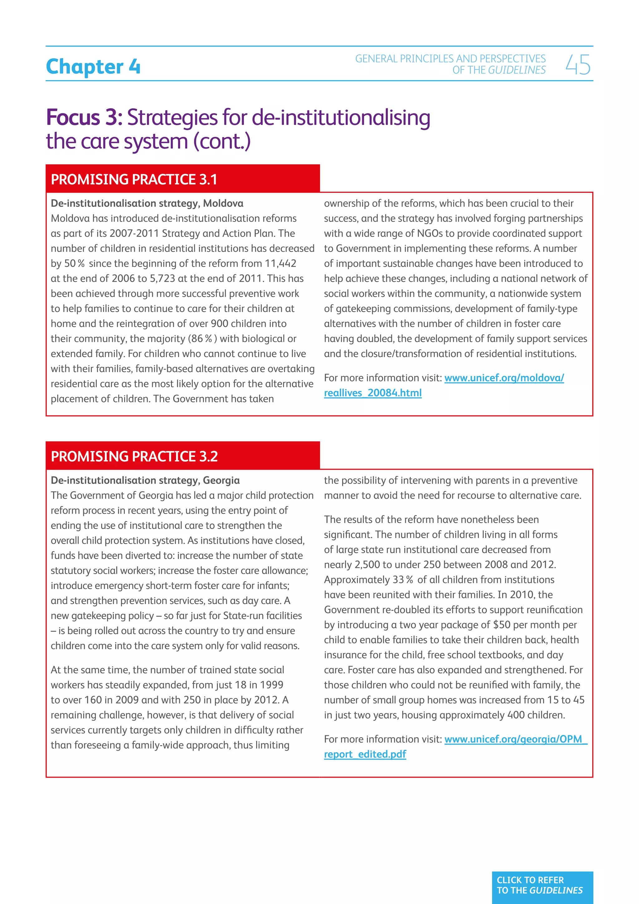 Chapter 4
                                                                        GENERAL PRINCIPLES AND PERSPECTIVES
                                                                                          OF THE GUIDELINES             45
Focus 3: Strategies for de-institutionalising
the care system (cont.)
PROMISING PRACTICE 3.1
De-institutionalisation strategy, Moldova                        ownership of the reforms, which has been crucial to their
Moldova has introduced de-institutionalisation reforms           success, and the strategy has involved forging partnerships
as part of its 2007-2011 Strategy and Action Plan. The           with a wide range of NGOs to provide coordinated support
number of children in residential institutions has decreased     to Government in implementing these reforms. A number
by 50% since the beginning of the reform from 11,442             of important sustainable changes have been introduced to
at the end of 2006 to 5,723 at the end of 2011. This has         help achieve these changes, including a national network of
been achieved through more successful preventive work            social workers within the community, a nationwide system
to help families to continue to care for their children at       of gatekeeping commissions, development of family-type
home and the reintegration of over 900 children into             alternatives with the number of children in foster care
their community, the majority (86%) with biological or           having doubled, the development of family support services
extended family. For children who cannot continue to live        and the closure/transformation of residential institutions.
with their families, family-based alternatives are overtaking
                                                                 For more information visit: www.unicef.org/moldova/
residential care as the most likely option for the alternative
                                                                 reallives_20084.html
placement of children. The Government has taken




PROMISING PRACTICE 3.2
De-institutionalisation strategy, Georgia                        the possibility of intervening with parents in a preventive
The Government of Georgia has led a major child protection       manner to avoid the need for recourse to alternative care.
reform process in recent years, using the entry point of
                                                                 The results of the reform have nonetheless been
ending the use of institutional care to strengthen the
                                                                 significant. The number of children living in all forms
overall child protection system. As institutions have closed,
                                                                 of large state run institutional care decreased from
funds have been diverted to: increase the number of state
                                                                 nearly 2,500 to under 250 between 2008 and 2012.
statutory social workers; increase the foster care allowance;
                                                                 Approximately 33% of all children from institutions
introduce emergency short-term foster care for infants;
                                                                 have been reunited with their families. In 2010, the
and strengthen prevention services, such as day care. A
                                                                 Government re-doubled its efforts to support reunification
new gatekeeping policy – so far just for State-run facilities
                                                                 by introducing a two year package of $50 per month per
– is being rolled out across the country to try and ensure
                                                                 child to enable families to take their children back, health
children come into the care system only for valid reasons.
                                                                 insurance for the child, free school textbooks, and day
At the same time, the number of trained state social             care. Foster care has also expanded and strengthened. For
workers has steadily expanded, from just 18 in 1999              those children who could not be reunified with family, the
to over 160 in 2009 and with 250 in place by 2012. A             number of small group homes was increased from 15 to 45
remaining challenge, however, is that delivery of social         in just two years, housing approximately 400 children.
services currently targets only children in difficulty rather
                                                                 For more information visit: www.unicef.org/georgia/OPM_
than foreseeing a family-wide approach, thus limiting
                                                                 report_edited.pdf




                                                                                                        CLICK TO REFER
                                                                                                        TO THE GUIDELINES
 