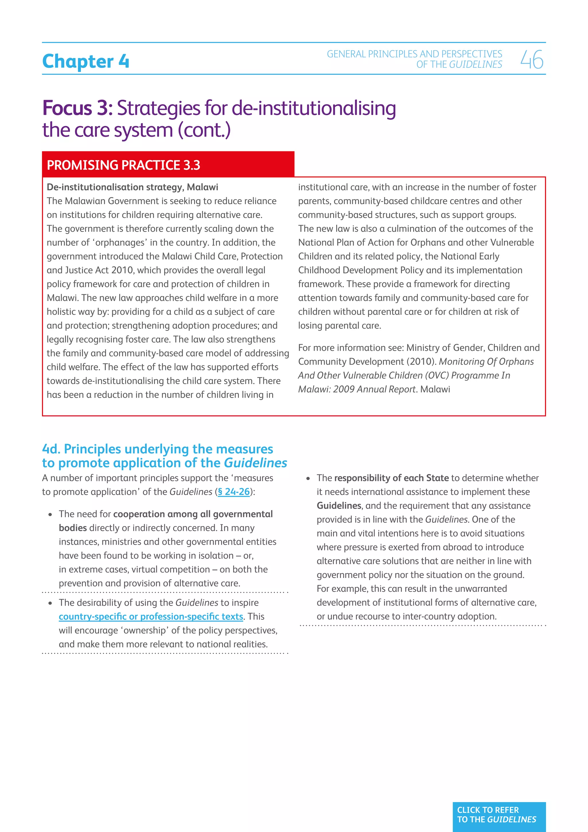 Chapter 4
                                                                      GENERAL PRINCIPLES AND PERSPECTIVES
                                                                                        OF THE GUIDELINES             46
Focus 3: Strategies for de-institutionalising
the care system (cont.)
 PROMISING PRACTICE 3.3
 De-institutionalisation strategy, Malawi                      institutional care, with an increase in the number of foster
 The Malawian Government is seeking to reduce reliance         parents, community-based childcare centres and other
 on institutions for children requiring alternative care.      community-based structures, such as support groups.
 The government is therefore currently scaling down the        The new law is also a culmination of the outcomes of the
 number of ‘orphanages’ in the country. In addition, the       National Plan of Action for Orphans and other Vulnerable
 government introduced the Malawi Child Care, Protection       Children and its related policy, the National Early
 and Justice Act 2010, which provides the overall legal        Childhood Development Policy and its implementation
 policy framework for care and protection of children in       framework. These provide a framework for directing
 Malawi. The new law approaches child welfare in a more        attention towards family and community-based care for
 holistic way by: providing for a child as a subject of care   children without parental care or for children at risk of
 and protection; strengthening adoption procedures; and        losing parental care.
 legally recognising foster care. The law also strengthens
                                                               For more information see: Ministry of Gender, Children and
 the family and community-based care model of addressing
                                                               Community Development (2010). Monitoring Of Orphans
 child welfare. The effect of the law has supported efforts
                                                               And Other Vulnerable Children (OVC) Programme In
 towards de-institutionalising the child care system. There
                                                               Malawi: 2009 Annual Report. Malawi
 has been a reduction in the number of children living in




4d. Principles underlying the measures
to promote application of the Guidelines
A number of important principles support the ‘measures          •	 The responsibility of each State to determine whether
to promote application’ of the Guidelines (§ 24-26):                it needs international assistance to implement these
                                                                    Guidelines, and the requirement that any assistance
 •	 The need for cooperation among all governmental
    
                                                                    provided is in line with the Guidelines. One of the
    bodies directly or indirectly concerned. In many
                                                                    main and vital intentions here is to avoid situations
    instances, ministries and other governmental entities
                                                                    where pressure is exerted from abroad to introduce
    have been found to be working in isolation – or,
                                                                    alternative care solutions that are neither in line with
    in extreme cases, virtual competition – on both the
                                                                    government policy nor the situation on the ground.
    prevention and provision of alternative care.
                                                                    For example, this can result in the unwarranted
 •	  he desirability of using the Guidelines to inspire
    T                                                               development of institutional forms of alternative care,
    country-specific or profession-specific texts. This             or undue recourse to inter-country adoption.
    will encourage ‘ownership’ of the policy perspectives,
    and make them more relevant to national realities.




                                                                                                       CLICK TO REFER
                                                                                                       TO THE GUIDELINES
 
