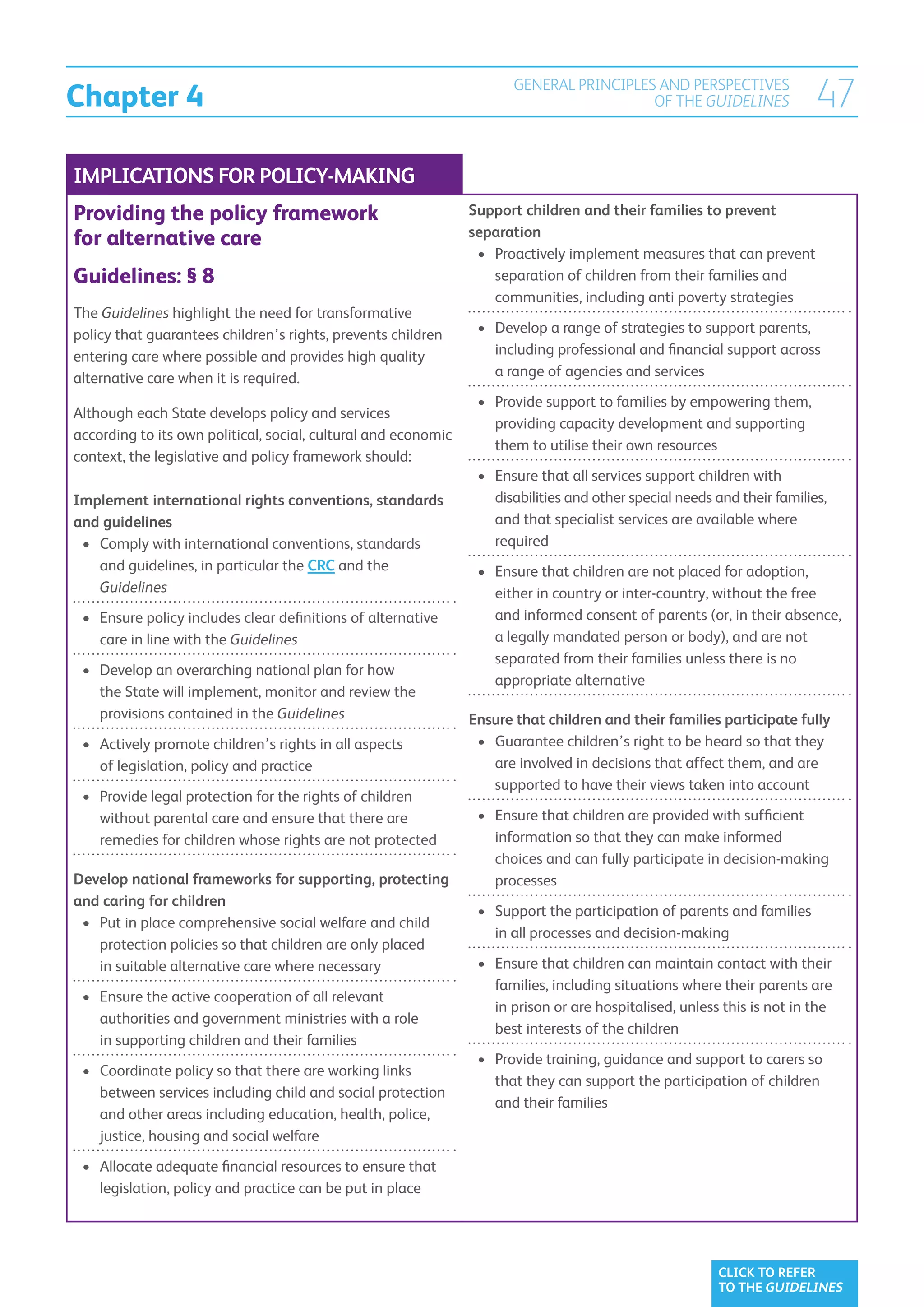 Chapter 4
                                                                       GENERAL PRINCIPLES AND PERSPECTIVES
                                                                                         OF THE GUIDELINES                47
IMPLICATIONS FOR POLICY-MAKING
Providing the policy framework                                  Support children and their families to prevent
                                                                separation
for alternative care
                                                                 •	  roactively implement measures that can prevent
                                                                    P
Guidelines: § 8                                                     separation of children from their families and
                                                                    communities, including anti poverty strategies
The Guidelines highlight the need for transformative
policy that guarantees children’s rights, prevents children      •	  evelop a range of strategies to support parents,
                                                                    D
entering care where possible and provides high quality              including professional and financial support across
alternative care when it is required.                               a range of agencies and services
                                                                 •	  rovide support to families by empowering them,
                                                                    P
Although each State develops policy and services
                                                                    providing capacity development and supporting
according to its own political, social, cultural and economic
                                                                    them to utilise their own resources
context, the legislative and policy framework should:
                                                                 •	  nsure that all services support children with
                                                                    E
Implement international rights conventions, standards               disabilities and other special needs and their families,
and guidelines                                                      and that specialist services are available where
 •	  omply with international conventions, standards
    C                                                               required
    and guidelines, in particular the CRC and the                •	  nsure that children are not placed for adoption,
                                                                    E
    Guidelines                                                      either in country or inter-country, without the free
 •	  nsure policy includes clear definitions of alternative
    E                                                               and informed consent of parents (or, in their absence,
    care in line with the Guidelines                                a legally mandated person or body), and are not
                                                                    separated from their families unless there is no
 •	  evelop an overarching national plan for how
    D
                                                                    appropriate alternative
    the State will implement, monitor and review the
    provisions contained in the Guidelines                      Ensure that children and their families participate fully
 •	  ctively promote children’s rights in all aspects
    A                                                            •	  uarantee children’s right to be heard so that they
                                                                    G
    of legislation, policy and practice                             are involved in decisions that affect them, and are
                                                                    supported to have their views taken into account
 •	  rovide legal protection for the rights of children
    P
    without parental care and ensure that there are              •	  nsure that children are provided with sufficient
                                                                    E
    remedies for children whose rights are not protected            information so that they can make informed
                                                                    choices and can fully participate in decision-making
Develop national frameworks for supporting, protecting              processes
and caring for children
                                                                 •	  upport the participation of parents and families
                                                                    S
 •	  ut in place comprehensive social welfare and child
    P
                                                                    in all processes and decision-making
    protection policies so that children are only placed
    in suitable alternative care where necessary                 •	  nsure that children can maintain contact with their
                                                                    E
                                                                    families, including situations where their parents are
 •	  nsure the active cooperation of all relevant
    E
                                                                    in prison or are hospitalised, unless this is not in the
    authorities and government ministries with a role
                                                                    best interests of the children
    in supporting children and their families
                                                                 •	  rovide training, guidance and support to carers so
                                                                    P
 •	  oordinate policy so that there are working links
    C
                                                                    that they can support the participation of children
    between services including child and social protection
                                                                    and their families
    and other areas including education, health, police,
    justice, housing and social welfare
 •	  llocate adequate financial resources to ensure that
    A
    legislation, policy and practice can be put in place




                                                                                                         CLICK TO REFER
                                                                                                         TO THE GUIDELINES
 