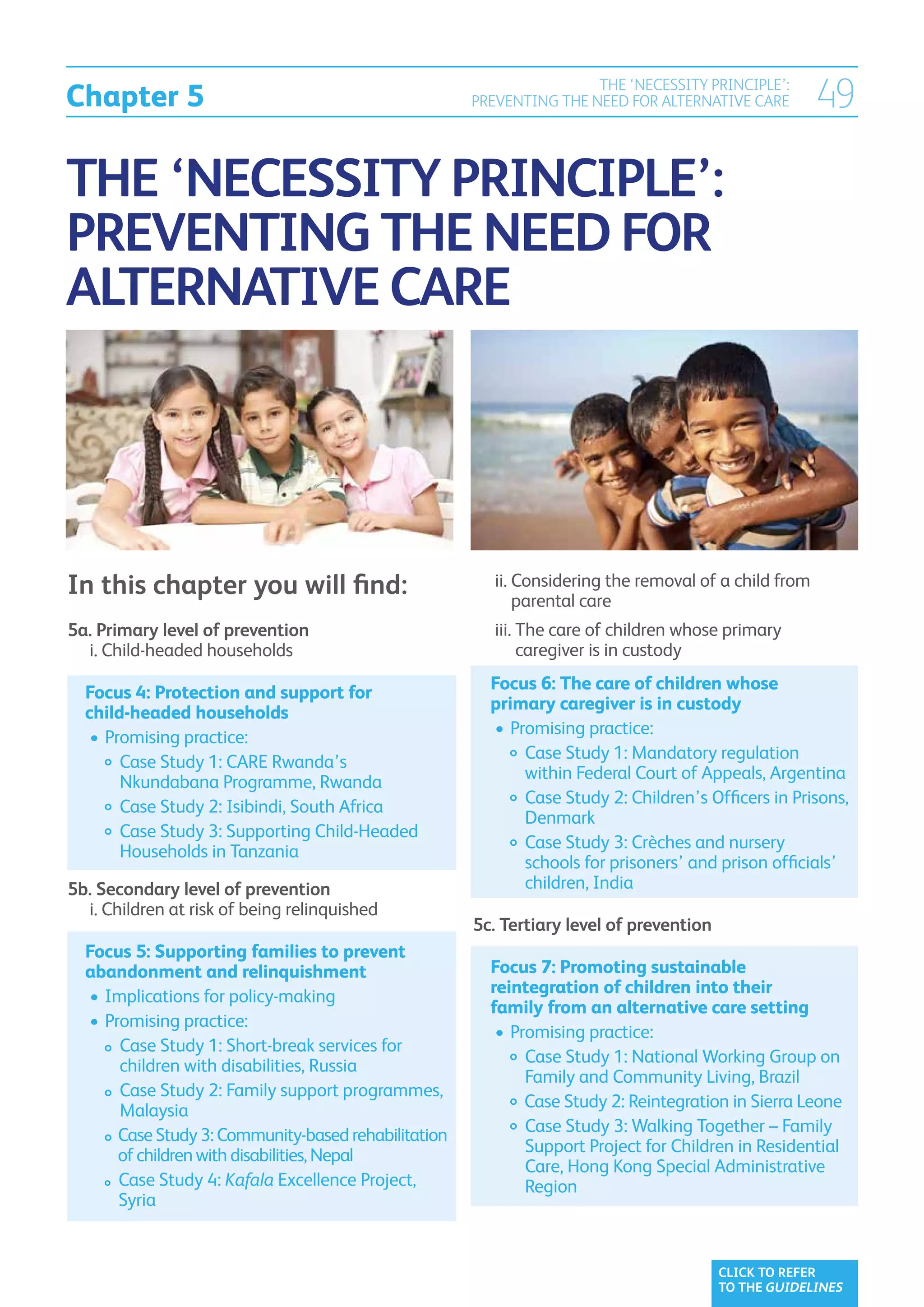 Chapter 5
                                                                     THE ‘NECESSITY PRINCIPLE’:
                                                     PREVENTING THE NEED FOR ALTERNATIVE CARE        49

THE ‘NECESSITY PRINCIPLE’:
PREVENTING THE NEED FOR
ALTERNATIVE CARE




In this chapter you will find:                       	 ii. 
                                                           Considering the removal of a child from
                                                           parental care
5a. Primary level of prevention                      	 iii.  he care of children whose primary
                                                            T
	 i. Child-headed households
                                                           caregiver is in custody

  Focus 4: Protection and support for                  Focus 6: The care of children whose
  child-headed households                              primary caregiver is in custody
  	•	Promising practice:                               	•	 romising practice:
                                                          P
  		  ase Study 1: CARE Rwanda’s
       C                                               		  ase Study 1: Mandatory regulation
                                                             C
       Nkundabana Programme, Rwanda                          within Federal Court of Appeals, Argentina
  		  ase Study 2: Isibindi, South Africa
       C                                               		  ase Study 2: Children’s Officers in Prisons,
                                                             C
                                                             Denmark
  		  ase Study 3: Supporting Child-Headed
       C
       Households in Tanzania                          		  ase Study 3: Crèches and nursery
                                                             C
                                                             schools for prisoners’ and prison officials’
5b. Secondary level of prevention                            children, India
	 i.  hildren at risk of being relinquished
     C
                                                     5c. Tertiary level of prevention
  Focus 5: Supporting families to prevent
  abandonment and relinquishment                       Focus 7: Promoting sustainable
  	•	 mplications for policy-making
     I                                                 reintegration of children into their
                                                       family from an alternative care setting
  	•	 romising practice:
     P
                                                       	•	 romising practice:
                                                          P
  		  ase Study 1: Short-break services for
        C
        children with disabilities, Russia             		  ase Study 1: National Working Group on
                                                             C
                                                             Family and Community Living, Brazil
  		  Case Study 2: Family support programmes,
        Malaysia                                       		  ase Study 2: Reintegration in Sierra Leone
                                                             C
  		  ase Study 3: Community-based rehabilitation
        C                                              		  ase Study 3: Walking Together – Family
                                                             C
        of children with disabilities, Nepal                 Support Project for Children in Residential
                                                             Care, Hong Kong Special Administrative
  		  ase Study 4: Kafala Excellence Project,
        C                                                    Region
        Syria

  	
                                                                                        CLICK TO REFER
                                                                                        TO THE GUIDELINES
 