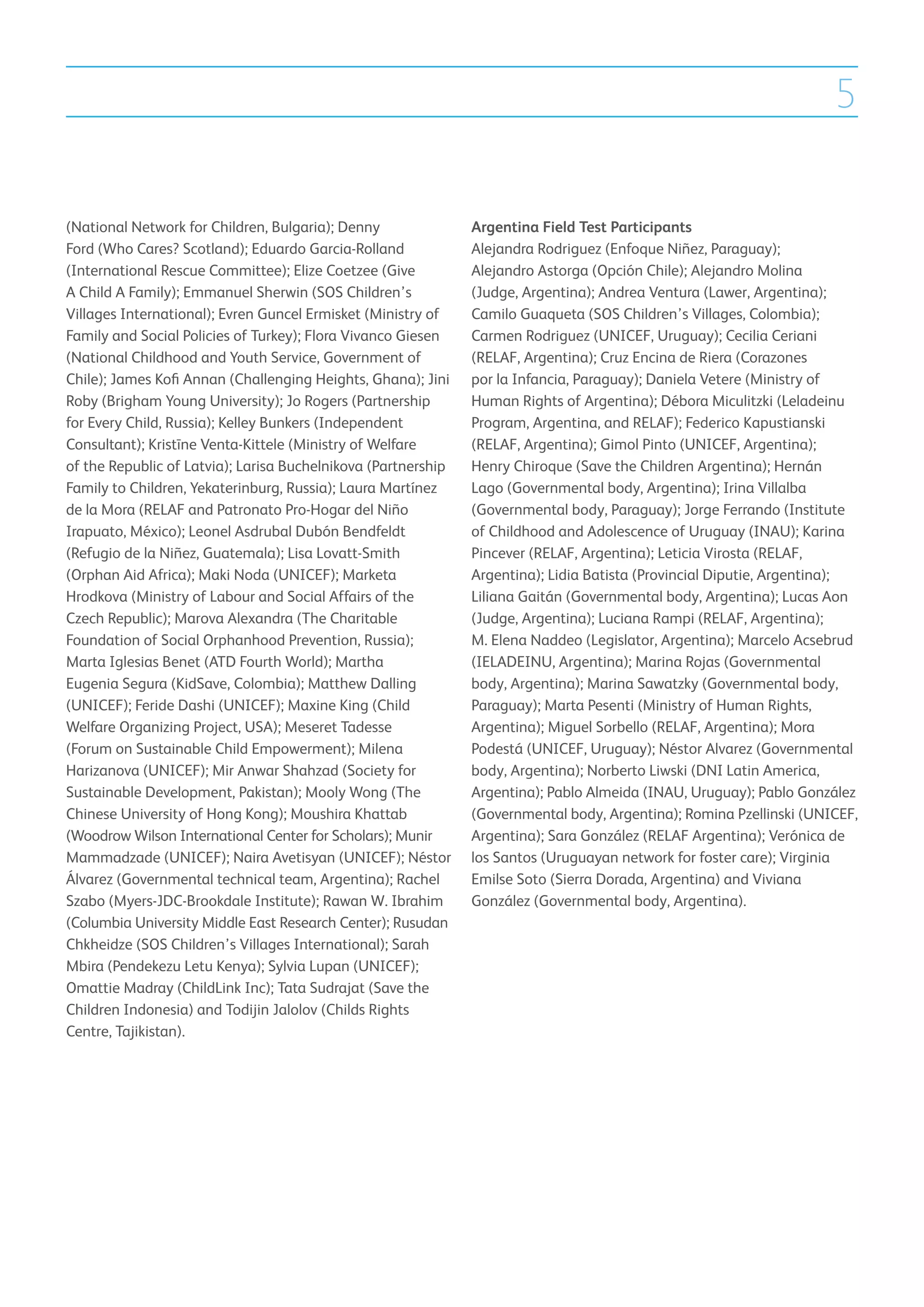 5

(National Network for Children, Bulgaria); Denny               Argentina Field Test Participants
Ford (Who Cares? Scotland); Eduardo Garcia-Rolland             Alejandra Rodriguez (Enfoque Niñez, Paraguay);
(International Rescue Committee); Elize Coetzee (Give          Alejandro Astorga (Opción Chile); Alejandro Molina
A Child A Family); Emmanuel Sherwin (SOS Children’s            (Judge, Argentina); Andrea Ventura (Lawer, Argentina);
Villages International); Evren Guncel Ermisket (Ministry of    Camilo Guaqueta (SOS Children’s Villages, Colombia);
Family and Social Policies of Turkey); Flora Vivanco Giesen    Carmen Rodriguez (UNICEF, Uruguay); Cecilia Ceriani
(National Childhood and Youth Service, Government of           (RELAF, Argentina); Cruz Encina de Riera (Corazones
Chile); James Kofi Annan (Challenging Heights, Ghana); Jini    por la Infancia, Paraguay); Daniela Vetere (Ministry of
Roby (Brigham Young University); Jo Rogers (Partnership        Human Rights of Argentina); Débora Miculitzki (Leladeinu
for Every Child, Russia); Kelley Bunkers (Independent          Program, Argentina, and RELAF); Federico Kapustianski
Consultant); Kristīne Venta-Kittele (Ministry of Welfare       (RELAF, Argentina); Gimol Pinto (UNICEF, Argentina);
of the Republic of Latvia); Larisa Buchelnikova (Partnership   Henry Chiroque (Save the Children Argentina); Hernán
Family to Children, Yekaterinburg, Russia); Laura Martínez     Lago (Governmental body, Argentina); Irina Villalba
de la Mora (RELAF and Patronato Pro-Hogar del Niño             (Governmental body, Paraguay); Jorge Ferrando (Institute
Irapuato, México); Leonel Asdrubal Dubón Bendfeldt             of Childhood and Adolescence of Uruguay (INAU); Karina
(Refugio de la Niñez, Guatemala); Lisa Lovatt-Smith            Pincever (RELAF, Argentina); Leticia Virosta (RELAF,
(Orphan Aid Africa); Maki Noda (UNICEF); Marketa               Argentina); Lidia Batista (Provincial Diputie, Argentina);
Hrodkova (Ministry of Labour and Social Affairs of the         Liliana Gaitán (Governmental body, Argentina); Lucas Aon
Czech Republic); Marova Alexandra (The Charitable              (Judge, Argentina); Luciana Rampi (RELAF, Argentina);
Foundation of Social Orphanhood Prevention, Russia);           M. Elena Naddeo (Legislator, Argentina); Marcelo Acsebrud
Marta Iglesias Benet (ATD Fourth World); Martha                (IELADEINU, Argentina); Marina Rojas (Governmental
Eugenia Segura (KidSave, Colombia); Matthew Dalling            body, Argentina); Marina Sawatzky (Governmental body,
(UNICEF); Feride Dashi (UNICEF); Maxine King (Child            Paraguay); Marta Pesenti (Ministry of Human Rights,
Welfare Organizing Project, USA); Meseret Tadesse              Argentina); Miguel Sorbello (RELAF, Argentina); Mora
(Forum on Sustainable Child Empowerment); Milena               Podestá (UNICEF, Uruguay); Néstor Alvarez (Governmental
Harizanova (UNICEF); Mir Anwar Shahzad (Society for            body, Argentina); Norberto Liwski (DNI Latin America,
Sustainable Development, Pakistan); Mooly Wong (The            Argentina); Pablo Almeida (INAU, Uruguay); Pablo González
Chinese University of Hong Kong); Moushira Khattab             (Governmental body, Argentina); Romina Pzellinski (UNICEF,
(Woodrow Wilson International Center for Scholars); Munir      Argentina); Sara González (RELAF Argentina); Verónica de
Mammadzade (UNICEF); Naira Avetisyan (UNICEF); Néstor          los Santos (Uruguayan network for foster care); Virginia
Álvarez (Governmental technical team, Argentina); Rachel       Emilse Soto (Sierra Dorada, Argentina) and Viviana
Szabo (Myers-JDC-Brookdale Institute); Rawan W. Ibrahim        González (Governmental body, Argentina).
(Columbia University Middle East Research Center); Rusudan
Chkheidze (SOS Children’s Villages International); Sarah
Mbira (Pendekezu Letu Kenya); Sylvia Lupan (UNICEF);
Omattie Madray (ChildLink Inc); Tata Sudrajat (Save the
Children Indonesia) and Todijin Jalolov (Childs Rights
Centre, Tajikistan).
 