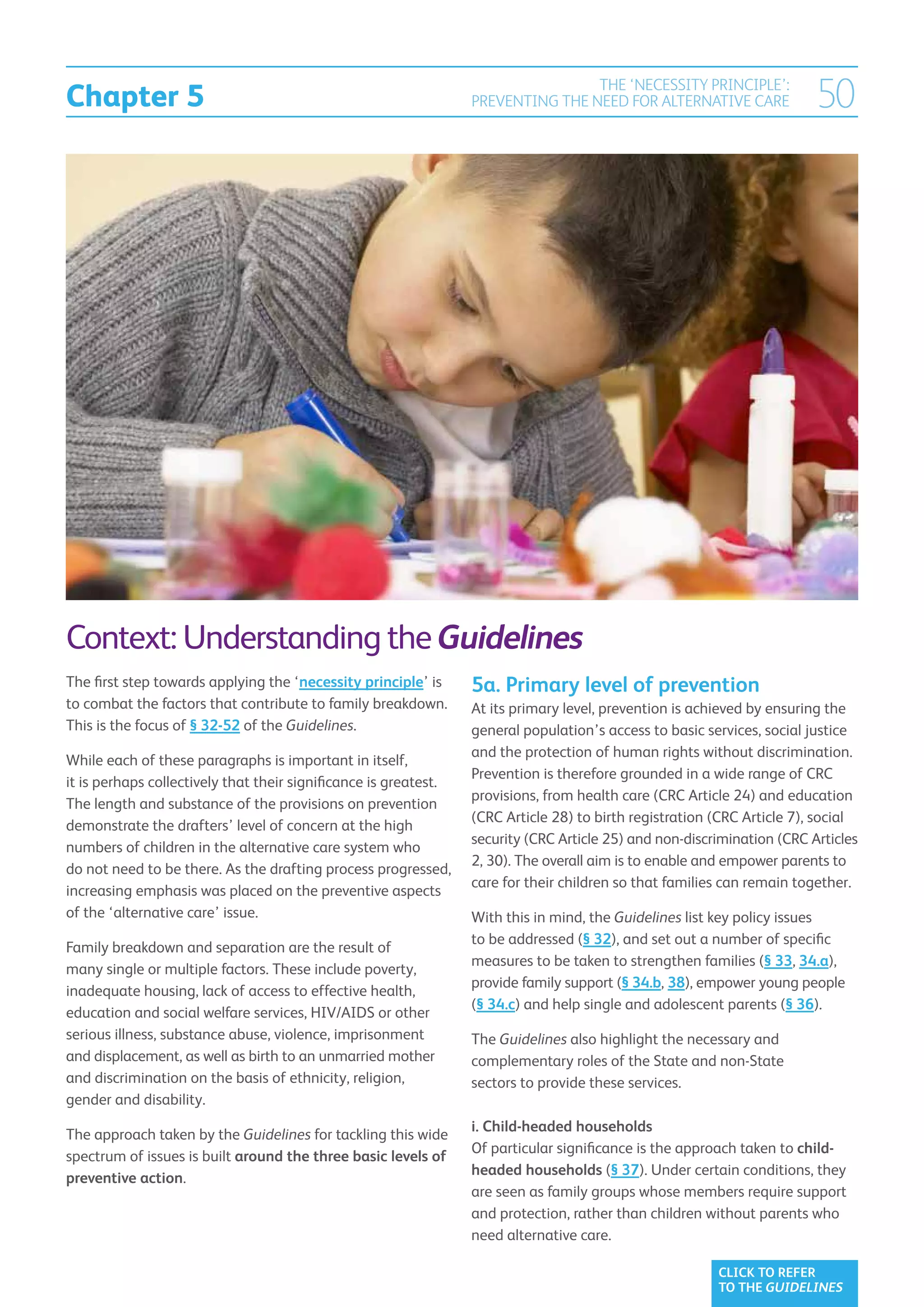 Chapter 5
                                                                                  THE ‘NECESSITY PRINCIPLE’:
                                                                  PREVENTING THE NEED FOR ALTERNATIVE CARE               50




Context: Understanding the Guidelines
The first step towards applying the ‘necessity principle’ is      5a. Primary level of prevention
to combat the factors that contribute to family breakdown.        At its primary level, prevention is achieved by ensuring the
This is the focus of § 32-52 of the Guidelines.                   general population’s access to basic services, social justice
                                                                  and the protection of human rights without discrimination.
While each of these paragraphs is important in itself,
                                                                  Prevention is therefore grounded in a wide range of CRC
it is perhaps collectively that their significance is greatest.
                                                                  provisions, from health care (CRC Article 24) and education
The length and substance of the provisions on prevention
                                                                  (CRC Article 28) to birth registration (CRC Article 7), social
demonstrate the drafters’ level of concern at the high
                                                                  security (CRC Article 25) and non-discrimination (CRC Articles
numbers of children in the alternative care system who
                                                                  2, 30). The overall aim is to enable and empower parents to
do not need to be there. As the drafting process progressed,
                                                                  care for their children so that families can remain together.
increasing emphasis was placed on the preventive aspects
of the ‘alternative care’ issue.                                  With this in mind, the Guidelines list key policy issues
                                                                  to be addressed (§ 32), and set out a number of specific
Family breakdown and separation are the result of
                                                                  measures to be taken to strengthen families (§ 33, 34.a),
many single or multiple factors. These include poverty,
                                                                  provide family support (§ 34.b, 38), empower young people
inadequate housing, lack of access to effective health,
                                                                  (§ 34.c) and help single and adolescent parents (§ 36).
education and social welfare services, HIV/AIDS or other
serious illness, substance abuse, violence, imprisonment          The Guidelines also highlight the necessary and
and displacement, as well as birth to an unmarried mother         complementary roles of the State and non-State
and discrimination on the basis of ethnicity, religion,           sectors to provide these services.
gender and disability.
                                                                  i. Child-headed households
The approach taken by the Guidelines for tackling this wide
                                                                  Of particular significance is the approach taken to child-
spectrum of issues is built around the three basic levels of
                                                                  headed households (§ 37). Under certain conditions, they
preventive action.
                                                                  are seen as family groups whose members require support
                                                                  and protection, rather than children without parents who
                                                                  need alternative care.

                                                                                                         CLICK TO REFER
                                                                                                         TO THE GUIDELINES
 