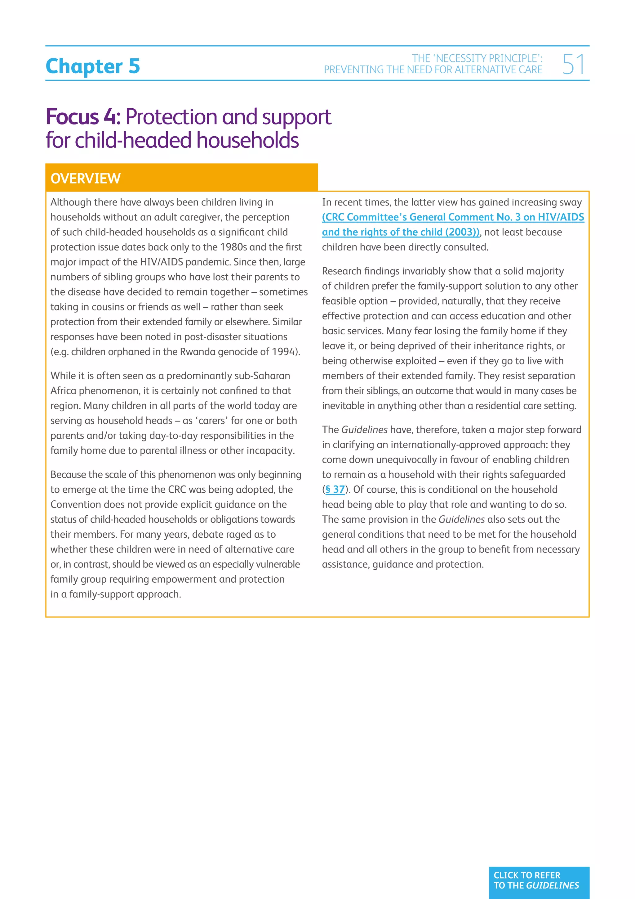 Chapter 5
                                                                                THE ‘NECESSITY PRINCIPLE’:
                                                                PREVENTING THE NEED FOR ALTERNATIVE CARE                51
Focus 4: Protection and support
for child-headed households
OVERVIEW
Although there have always been children living in              In recent times, the latter view has gained increasing sway
households without an adult caregiver, the perception           (CRC Committee’s General Comment No. 3 on HIV/AIDS
of such child-headed households as a significant child          and the rights of the child (2003)), not least because
protection issue dates back only to the 1980s and the first     children have been directly consulted.
major impact of the HIV/AIDS pandemic. Since then, large
                                                                Research findings invariably show that a solid majority
numbers of sibling groups who have lost their parents to
                                                                of children prefer the family-support solution to any other
the disease have decided to remain together – sometimes
                                                                feasible option – provided, naturally, that they receive
taking in cousins or friends as well – rather than seek
                                                                effective protection and can access education and other
protection from their extended family or elsewhere. Similar
                                                                basic services. Many fear losing the family home if they
responses have been noted in post-disaster situations
                                                                leave it, or being deprived of their inheritance rights, or
(e.g. children orphaned in the Rwanda genocide of 1994).
                                                                being otherwise exploited – even if they go to live with
While it is often seen as a predominantly sub-Saharan           members of their extended family. They resist separation
Africa phenomenon, it is certainly not confined to that         from their siblings, an outcome that would in many cases be
region. Many children in all parts of the world today are       inevitable in anything other than a residential care setting.
serving as household heads – as ‘carers’ for one or both
                                                                The Guidelines have, therefore, taken a major step forward
parents and/or taking day-to-day responsibilities in the
                                                                in clarifying an internationally-approved approach: they
family home due to parental illness or other incapacity.
                                                                come down unequivocally in favour of enabling children
Because the scale of this phenomenon was only beginning         to remain as a household with their rights safeguarded
to emerge at the time the CRC was being adopted, the            (§ 37). Of course, this is conditional on the household
Convention does not provide explicit guidance on the            head being able to play that role and wanting to do so.
status of child-headed households or obligations towards        The same provision in the Guidelines also sets out the
their members. For many years, debate raged as to               general conditions that need to be met for the household
whether these children were in need of alternative care         head and all others in the group to benefit from necessary
or, in contrast, should be viewed as an especially vulnerable   assistance, guidance and protection.
family group requiring empowerment and protection
in a family-support approach.




                                                                                                        CLICK TO REFER
                                                                                                        TO THE GUIDELINES
 