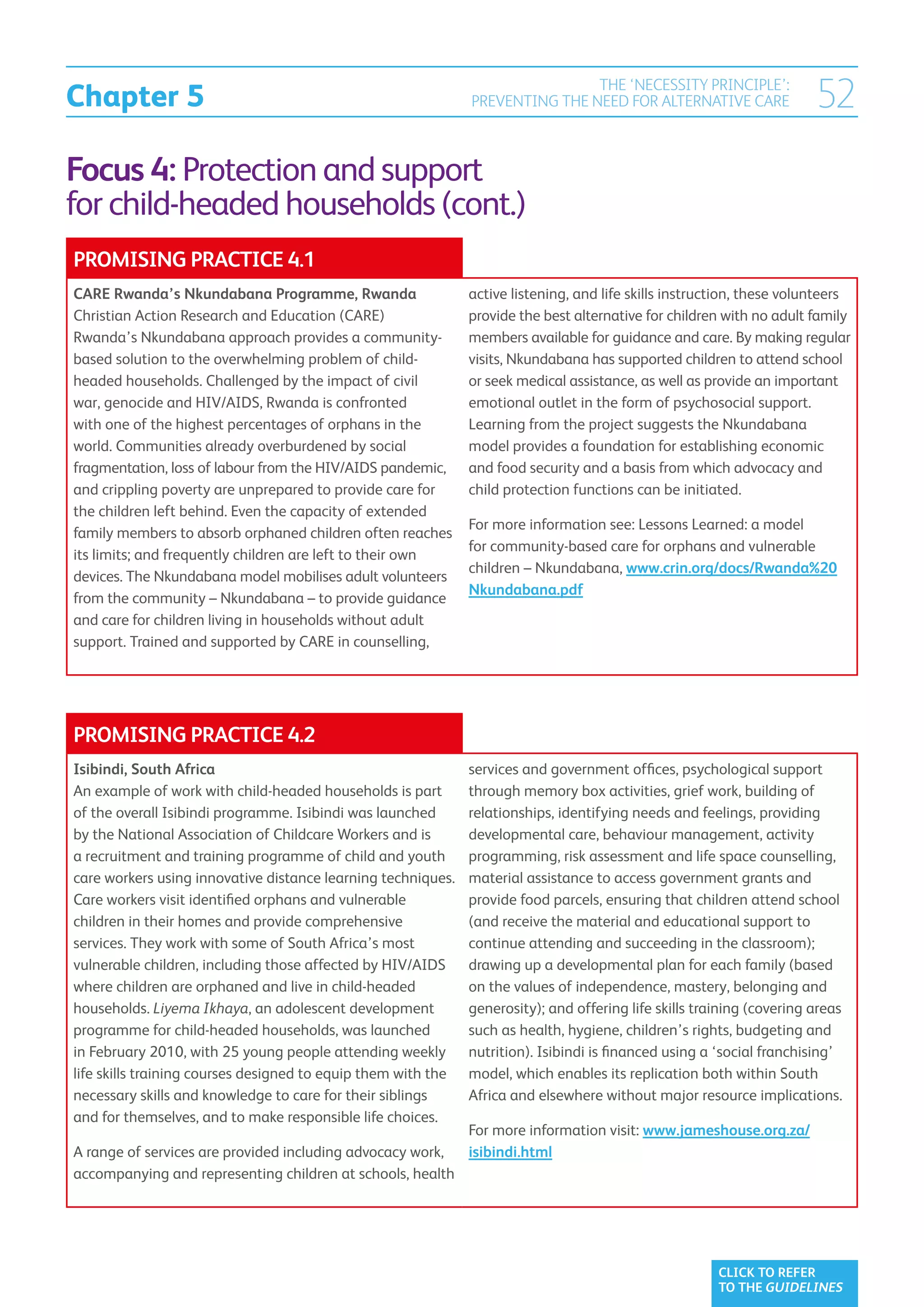 Chapter 5
                                                                               THE ‘NECESSITY PRINCIPLE’:
                                                               PREVENTING THE NEED FOR ALTERNATIVE CARE                 52
Focus 4: Protection and support
for child-headed households (cont.)
PROMISING PRACTICE 4.1
CARE Rwanda’s Nkundabana Programme, Rwanda                     active listening, and life skills instruction, these volunteers
Christian Action Research and Education (CARE)                 provide the best alternative for children with no adult family
Rwanda’s Nkundabana approach provides a community-             members available for guidance and care. By making regular
based solution to the overwhelming problem of child-           visits, Nkundabana has supported children to attend school
headed households. Challenged by the impact of civil           or seek medical assistance, as well as provide an important
war, genocide and HIV/AIDS, Rwanda is confronted               emotional outlet in the form of psychosocial support.
with one of the highest percentages of orphans in the          Learning from the project suggests the Nkundabana
world. Communities already overburdened by social              model provides a foundation for establishing economic
fragmentation, loss of labour from the HIV/AIDS pandemic,      and food security and a basis from which advocacy and
and crippling poverty are unprepared to provide care for       child protection functions can be initiated.
the children left behind. Even the capacity of extended
                                                               For more information see: Lessons Learned: a model
family members to absorb orphaned children often reaches
                                                               for community-based care for orphans and vulnerable
its limits; and frequently children are left to their own
                                                               children – Nkundabana, www.crin.org/docs/Rwanda%20
devices. The Nkundabana model mobilises adult volunteers
                                                               Nkundabana.pdf
from the community – Nkundabana – to provide guidance
and care for children living in households without adult
support. Trained and supported by CARE in counselling,




PROMISING PRACTICE 4.2
Isibindi, South Africa                                         services and government offices, psychological support
An example of work with child-headed households is part        through memory box activities, grief work, building of
of the overall Isibindi programme. Isibindi was launched       relationships, identifying needs and feelings, providing
by the National Association of Childcare Workers and is        developmental care, behaviour management, activity
a recruitment and training programme of child and youth        programming, risk assessment and life space counselling,
care workers using innovative distance learning techniques.    material assistance to access government grants and
Care workers visit identified orphans and vulnerable           provide food parcels, ensuring that children attend school
children in their homes and provide comprehensive              (and receive the material and educational support to
services. They work with some of South Africa’s most           continue attending and succeeding in the classroom);
vulnerable children, including those affected by HIV/AIDS      drawing up a developmental plan for each family (based
where children are orphaned and live in child-headed           on the values of independence, mastery, belonging and
households. Liyema Ikhaya, an adolescent development           generosity); and offering life skills training (covering areas
programme for child-headed households, was launched            such as health, hygiene, children’s rights, budgeting and
in February 2010, with 25 young people attending weekly        nutrition). Isibindi is financed using a ‘social franchising’
life skills training courses designed to equip them with the   model, which enables its replication both within South
necessary skills and knowledge to care for their siblings      Africa and elsewhere without major resource implications.
and for themselves, and to make responsible life choices.
                                                               For more information visit: www.jameshouse.org.za/
A range of services are provided including advocacy work,      isibindi.html
accompanying and representing children at schools, health




                                                                                                        CLICK TO REFER
                                                                                                        TO THE GUIDELINES
 