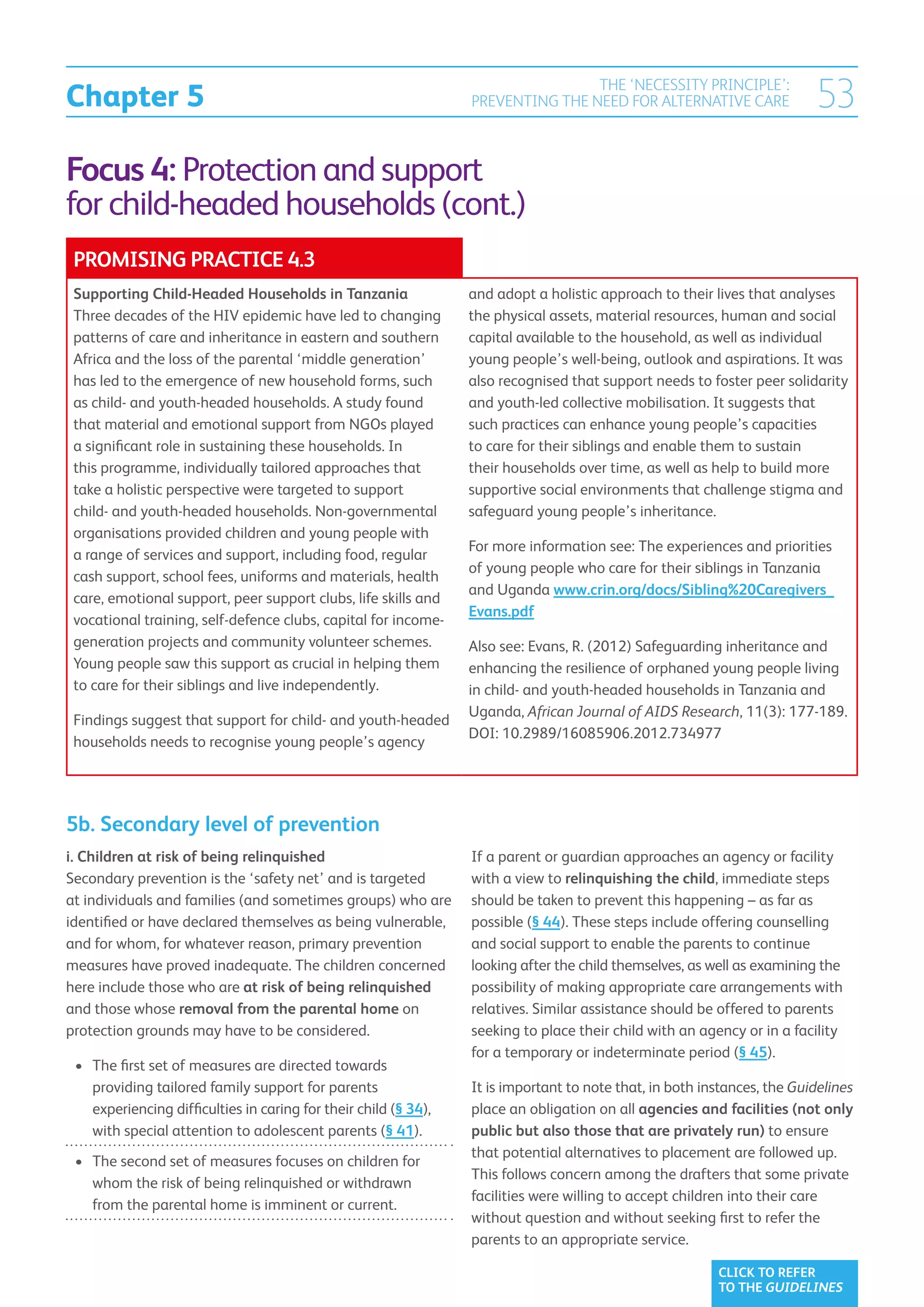Chapter 5
                                                                                  THE ‘NECESSITY PRINCIPLE’:
                                                                  PREVENTING THE NEED FOR ALTERNATIVE CARE                53
Focus 4: Protection and support
for child-headed households (cont.)
 PROMISING PRACTICE 4.3
 Supporting Child-Headed Households in Tanzania                   and adopt a holistic approach to their lives that analyses
 Three decades of the HIV epidemic have led to changing           the physical assets, material resources, human and social
 patterns of care and inheritance in eastern and southern         capital available to the household, as well as individual
 Africa and the loss of the parental ‘middle generation’          young people’s well-being, outlook and aspirations. It was
 has led to the emergence of new household forms, such            also recognised that support needs to foster peer solidarity
 as child- and youth-headed households. A study found             and youth-led collective mobilisation. It suggests that
 that material and emotional support from NGOs played             such practices can enhance young people’s capacities
 a significant role in sustaining these households. In            to care for their siblings and enable them to sustain
 this programme, individually tailored approaches that            their households over time, as well as help to build more
 take a holistic perspective were targeted to support             supportive social environments that challenge stigma and
 child- and youth-headed households. Non-governmental             safeguard young people’s inheritance.
 organisations provided children and young people with
                                                                  For more information see: The experiences and priorities
 a range of services and support, including food, regular
                                                                  of young people who care for their siblings in Tanzania
 cash support, school fees, uniforms and materials, health
                                                                  and Uganda www.crin.org/docs/Sibling%20Caregivers_
 care, emotional support, peer support clubs, life skills and
                                                                  Evans.pdf
 vocational training, self-defence clubs, capital for income-
 generation projects and community volunteer schemes.             Also see: Evans, R. (2012) Safeguarding inheritance and
 Young people saw this support as crucial in helping them         enhancing the resilience of orphaned young people living
 to care for their siblings and live independently.               in child- and youth-headed households in Tanzania and
                                                                  Uganda, African Journal of AIDS Research, 11(3): 177-189.
 Findings suggest that support for child- and youth-headed
                                                                  DOI: 10.2989/16085906.2012.734977
 households needs to recognise young people’s agency




5b. Secondary level of prevention
i. Children at risk of being relinquished                         If a parent or guardian approaches an agency or facility
Secondary prevention is the ‘safety net’ and is targeted          with a view to relinquishing the child, immediate steps
at individuals and families (and sometimes groups) who are        should be taken to prevent this happening – as far as
identified or have declared themselves as being vulnerable,       possible (§ 44). These steps include offering counselling
and for whom, for whatever reason, primary prevention             and social support to enable the parents to continue
measures have proved inadequate. The children concerned           looking after the child themselves, as well as examining the
here include those who are at risk of being relinquished          possibility of making appropriate care arrangements with
and those whose removal from the parental home on                 relatives. Similar assistance should be offered to parents
protection grounds may have to be considered.                     seeking to place their child with an agency or in a facility
                                                                  for a temporary or indeterminate period (§ 45).
 •	 The first set of measures are directed towards
    
    providing tailored family support for parents                 It is important to note that, in both instances, the Guidelines
    experiencing difficulties in caring for their child (§ 34),   place an obligation on all agencies and facilities (not only
    with special attention to adolescent parents (§ 41).          public but also those that are privately run) to ensure
                                                                  that potential alternatives to placement are followed up.
 •	  he second set of measures focuses on children for
    T
                                                                  This follows concern among the drafters that some private
    whom the risk of being relinquished or withdrawn
                                                                  facilities were willing to accept children into their care
    from the parental home is imminent or current.
                                                                  without question and without seeking first to refer the
                                                                  parents to an appropriate service.

                                                                                                          CLICK TO REFER
                                                                                                          TO THE GUIDELINES
 