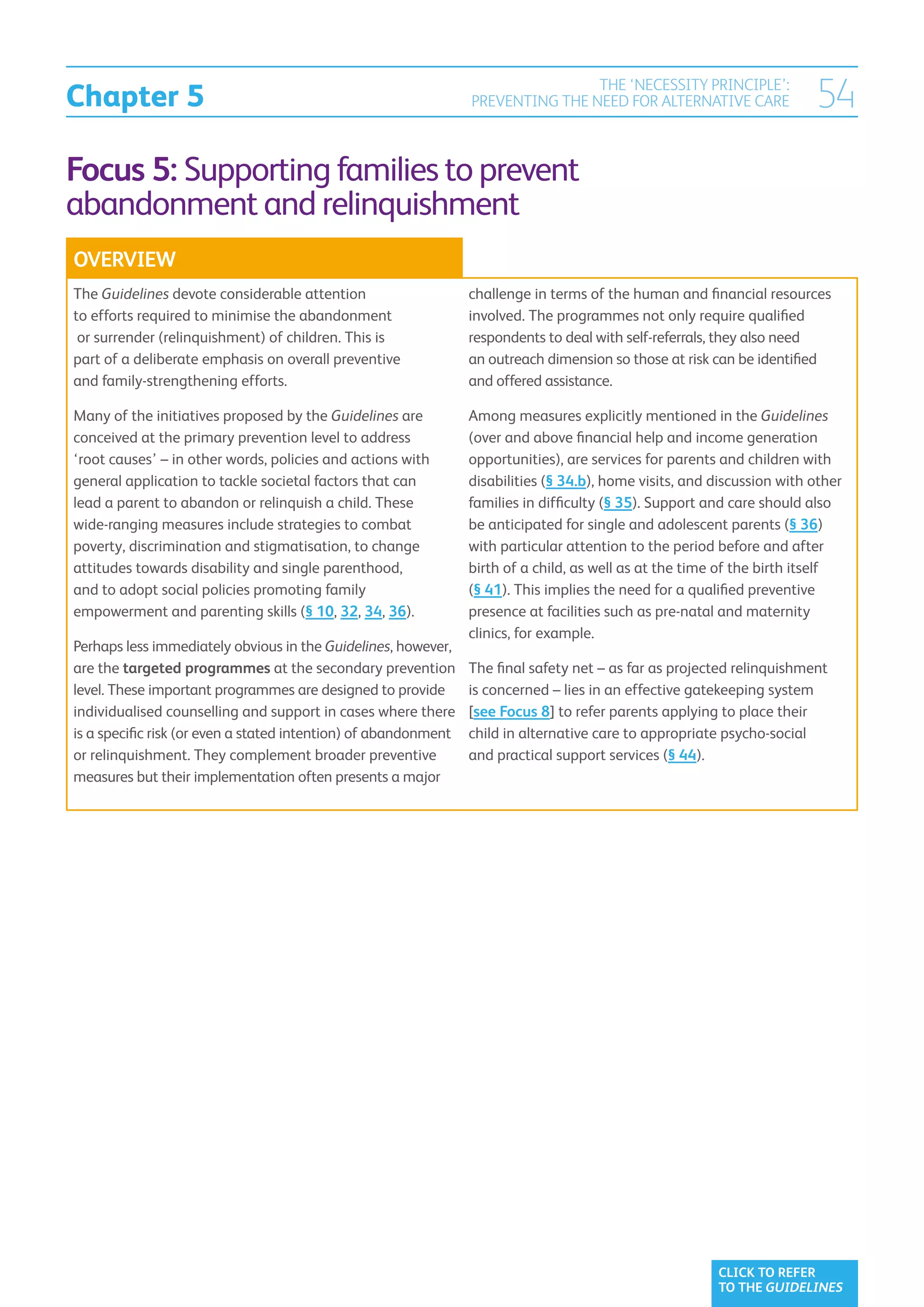 Chapter 5
                                                                                 THE ‘NECESSITY PRINCIPLE’:
                                                                 PREVENTING THE NEED FOR ALTERNATIVE CARE                54
Focus 5: Supporting families to prevent
abandonment and relinquishment
OVERVIEW
The Guidelines devote considerable attention                     challenge in terms of the human and financial resources
to efforts required to minimise the abandonment                  involved. The programmes not only require qualified
 or surrender (relinquishment) of children. This is              respondents to deal with self-referrals, they also need
part of a deliberate emphasis on overall preventive              an outreach dimension so those at risk can be identified
and family-strengthening efforts.                                and offered assistance.

Many of the initiatives proposed by the Guidelines are           Among measures explicitly mentioned in the Guidelines
conceived at the primary prevention level to address             (over and above financial help and income generation
‘root causes’ – in other words, policies and actions with        opportunities), are services for parents and children with
general application to tackle societal factors that can          disabilities (§ 34.b), home visits, and discussion with other
lead a parent to abandon or relinquish a child. These            families in difficulty (§ 35). Support and care should also
wide-ranging measures include strategies to combat               be anticipated for single and adolescent parents (§ 36)
poverty, discrimination and stigmatisation, to change            with particular attention to the period before and after
attitudes towards disability and single parenthood,              birth of a child, as well as at the time of the birth itself
and to adopt social policies promoting family                    (§ 41). This implies the need for a qualified preventive
empowerment and parenting skills (§ 10, 32, 34, 36).             presence at facilities such as pre-natal and maternity
                                                                 clinics, for example.
Perhaps less immediately obvious in the Guidelines, however,
are the targeted programmes at the secondary prevention          The final safety net – as far as projected relinquishment
level. These important programmes are designed to provide        is concerned – lies in an effective gatekeeping system
individualised counselling and support in cases where there      [see Focus 8] to refer parents applying to place their
is a specific risk (or even a stated intention) of abandonment   child in alternative care to appropriate psycho-social
or relinquishment. They complement broader preventive            and practical support services (§ 44).
measures but their implementation often presents a major




                                                                                                         CLICK TO REFER
                                                                                                         TO THE GUIDELINES
 
