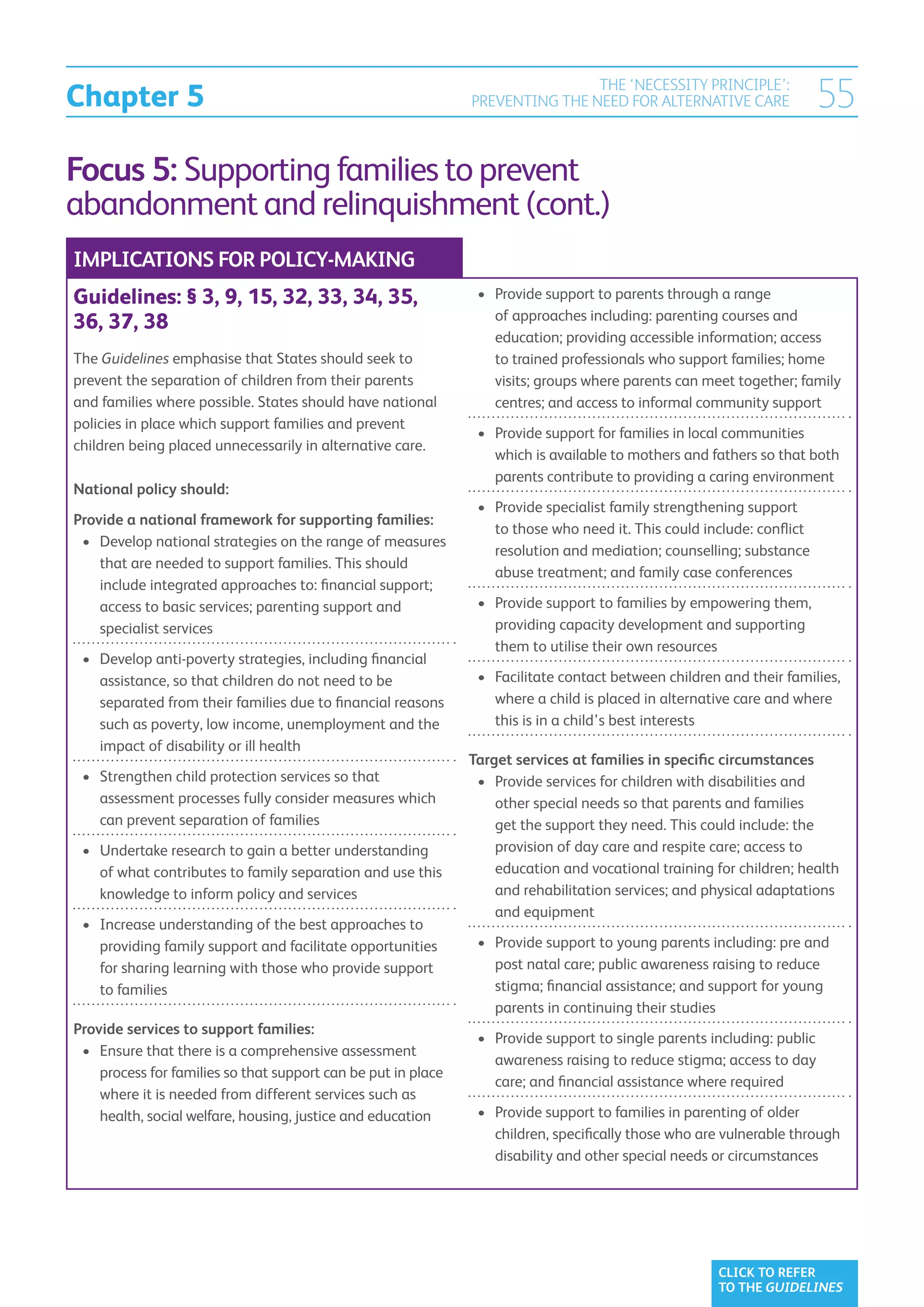 Chapter 5
                                                                               THE ‘NECESSITY PRINCIPLE’:
                                                               PREVENTING THE NEED FOR ALTERNATIVE CARE                 55
Focus 5: Supporting families to prevent
abandonment and relinquishment (cont.)
IMPLICATIONS FOR POLICY-MAKING
Guidelines: § 3, 9, 15, 32, 33, 34, 35,                         •	  rovide support to parents through a range
                                                                   P
                                                                   of approaches including: parenting courses and
36, 37, 38
                                                                   education; providing accessible information; access
The Guidelines emphasise that States should seek to                to trained professionals who support families; home
prevent the separation of children from their parents              visits; groups where parents can meet together; family
and families where possible. States should have national           centres; and access to informal community support
policies in place which support families and prevent
                                                                •	  rovide support for families in local communities
                                                                   P
children being placed unnecessarily in alternative care.
                                                                   which is available to mothers and fathers so that both
                                                                   parents contribute to providing a caring environment
National policy should:
                                                                •	  rovide specialist family strengthening support
                                                                   P
Provide a national framework for supporting families:
                                                                   to those who need it. This could include: conflict
 •	  evelop national strategies on the range of measures
    D
                                                                   resolution and mediation; counselling; substance
    that are needed to support families. This should
                                                                   abuse treatment; and family case conferences
    include integrated approaches to: financial support;
    access to basic services; parenting support and             •	  rovide support to families by empowering them,
                                                                   P
    specialist services                                            providing capacity development and supporting
                                                                   them to utilise their own resources
 •	  evelop anti-poverty strategies, including financial
    D
    assistance, so that children do not need to be              •	  acilitate contact between children and their families,
                                                                   F
    separated from their families due to financial reasons         where a child is placed in alternative care and where
    such as poverty, low income, unemployment and the              this is in a child’s best interests
    impact of disability or ill health
                                                               Target services at families in specific circumstances
 •	  trengthen child protection services so that
    S                                                           •	  rovide services for children with disabilities and
                                                                   P
    assessment processes fully consider measures which             other special needs so that parents and families
    can prevent separation of families                             get the support they need. This could include: the
 •	  ndertake research to gain a better understanding
    U                                                              provision of day care and respite care; access to
    of what contributes to family separation and use this          education and vocational training for children; health
    knowledge to inform policy and services                        and rehabilitation services; and physical adaptations
                                                                   and equipment
 •	  ncrease understanding of the best approaches to
    I
    providing family support and facilitate opportunities       •	  rovide support to young parents including: pre and
                                                                   P
    for sharing learning with those who provide support            post natal care; public awareness raising to reduce
    to families                                                    stigma; financial assistance; and support for young
                                                                   parents in continuing their studies
Provide services to support families:
                                                                •	  rovide support to single parents including: public
                                                                   P
 •	  nsure that there is a comprehensive assessment
    E
                                                                   awareness raising to reduce stigma; access to day
    process for families so that support can be put in place
                                                                   care; and financial assistance where required
    where it is needed from different services such as
    health, social welfare, housing, justice and education      •	  rovide support to families in parenting of older
                                                                   P
                                                                   children, specifically those who are vulnerable through
                                                                   disability and other special needs or circumstances




                                                                                                       CLICK TO REFER
                                                                                                       TO THE GUIDELINES
 