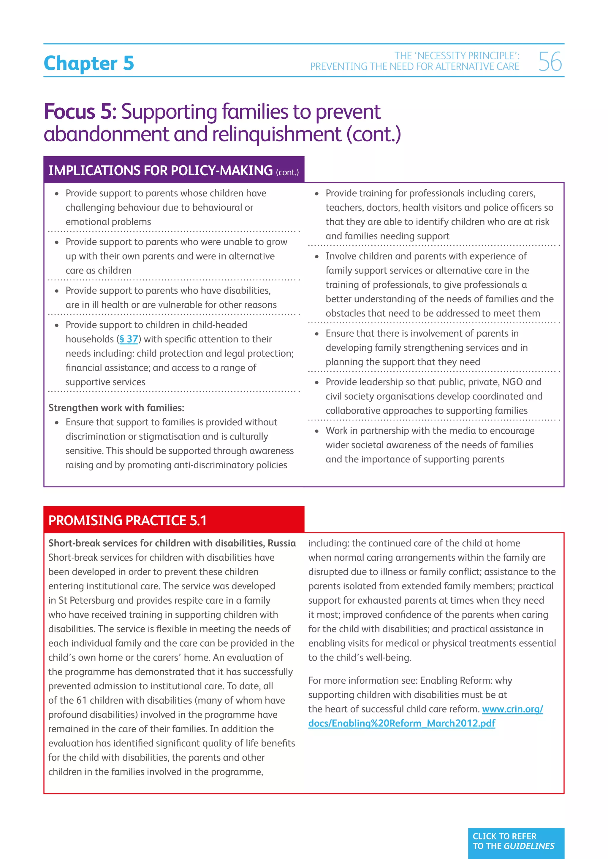 Chapter 5
                                                                                 THE ‘NECESSITY PRINCIPLE’:
                                                                 PREVENTING THE NEED FOR ALTERNATIVE CARE                 56
Focus 5: Supporting families to prevent
abandonment and relinquishment (cont.)
IMPLICATIONS FOR POLICY-MAKING (cont.)
 •	  rovide support to parents whose children have
    P                                                             •	  rovide training for professionals including carers,
                                                                     P
    challenging behaviour due to behavioural or                      teachers, doctors, health visitors and police officers so
    emotional problems                                               that they are able to identify children who are at risk
                                                                     and families needing support
 •	  rovide support to parents who were unable to grow
    P
    up with their own parents and were in alternative             •	  nvolve children and parents with experience of
                                                                     I
    care as children                                                 family support services or alternative care in the
                                                                     training of professionals, to give professionals a
 •	  rovide support to parents who have disabilities,
    P
                                                                     better understanding of the needs of families and the
    are in ill health or are vulnerable for other reasons
                                                                     obstacles that need to be addressed to meet them
 •	  rovide support to children in child-headed
    P
                                                                  •	  nsure that there is involvement of parents in
                                                                     E
    households (§ 37) with specific attention to their
                                                                     developing family strengthening services and in
    needs including: child protection and legal protection;
                                                                     planning the support that they need
    financial assistance; and access to a range of
    supportive services                                           •	  rovide leadership so that public, private, NGO and
                                                                     P
                                                                     civil society organisations develop coordinated and
Strengthen work with families:                                       collaborative approaches to supporting families
 •	  nsure that support to families is provided without
    E
                                                                  •	  ork in partnership with the media to encourage
                                                                     W
    discrimination or stigmatisation and is culturally
                                                                     wider societal awareness of the needs of families
    sensitive. This should be supported through awareness
                                                                     and the importance of supporting parents
    raising and by promoting anti-discriminatory policies




PROMISING PRACTICE 5.1
Short-break services for children with disabilities, Russia      including: the continued care of the child at home
Short-break services for children with disabilities have         when normal caring arrangements within the family are
been developed in order to prevent these children                disrupted due to illness or family conflict; assistance to the
entering institutional care. The service was developed           parents isolated from extended family members; practical
in St Petersburg and provides respite care in a family           support for exhausted parents at times when they need
who have received training in supporting children with           it most; improved confidence of the parents when caring
disabilities. The service is flexible in meeting the needs of    for the child with disabilities; and practical assistance in
each individual family and the care can be provided in the       enabling visits for medical or physical treatments essential
child’s own home or the carers’ home. An evaluation of           to the child’s well-being.
the programme has demonstrated that it has successfully
                                                                 For more information see: Enabling Reform: why
prevented admission to institutional care. To date, all
                                                                 supporting children with disabilities must be at
of the 61 children with disabilities (many of whom have
                                                                 the heart of successful child care reform. www.crin.org/
profound disabilities) involved in the programme have
                                                                 docs/Enabling%20Reform_March2012.pdf
remained in the care of their families. In addition the
evaluation has identified significant quality of life benefits
for the child with disabilities, the parents and other
children in the families involved in the programme,




                                                                                                          CLICK TO REFER
                                                                                                          TO THE GUIDELINES
 