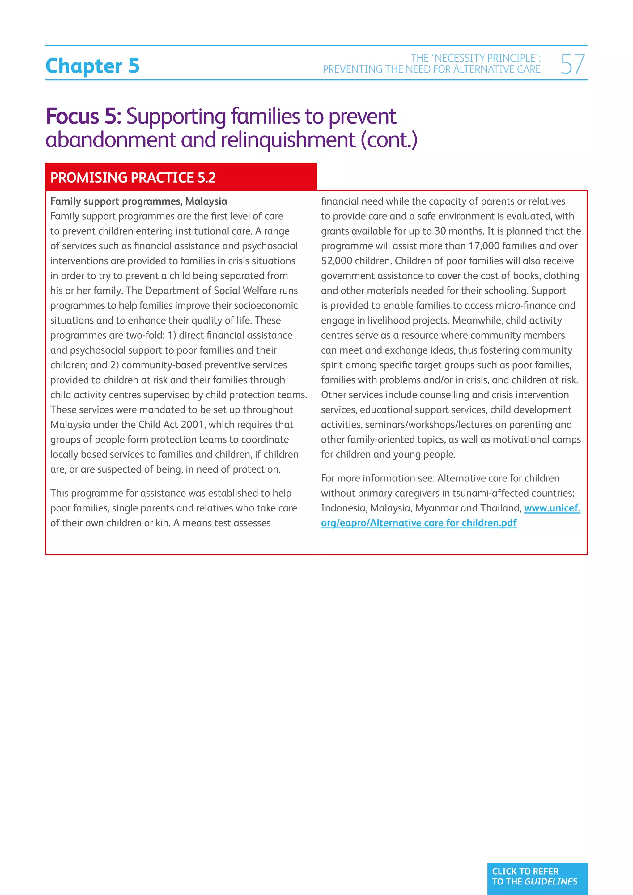 Chapter 5
                                                                               THE ‘NECESSITY PRINCIPLE’:
                                                               PREVENTING THE NEED FOR ALTERNATIVE CARE                57
Focus 5: Supporting families to prevent
abandonment and relinquishment (cont.)
PROMISING PRACTICE 5.2
Family support programmes, Malaysia                            financial need while the capacity of parents or relatives
Family support programmes are the first level of care          to provide care and a safe environment is evaluated, with
to prevent children entering institutional care. A range       grants available for up to 30 months. It is planned that the
of services such as financial assistance and psychosocial      programme will assist more than 17,000 families and over
interventions are provided to families in crisis situations    52,000 children. Children of poor families will also receive
in order to try to prevent a child being separated from        government assistance to cover the cost of books, clothing
his or her family. The Department of Social Welfare runs       and other materials needed for their schooling. Support
programmes to help families improve their socioeconomic        is provided to enable families to access micro-finance and
situations and to enhance their quality of life. These         engage in livelihood projects. Meanwhile, child activity
programmes are two-fold: 1) direct financial assistance        centres serve as a resource where community members
and psychosocial support to poor families and their            can meet and exchange ideas, thus fostering community
children; and 2) community-based preventive services           spirit among specific target groups such as poor families,
provided to children at risk and their families through        families with problems and/or in crisis, and children at risk.
child activity centres supervised by child protection teams.   Other services include counselling and crisis intervention
These services were mandated to be set up throughout           services, educational support services, child development
Malaysia under the Child Act 2001, which requires that         activities, seminars/workshops/lectures on parenting and
groups of people form protection teams to coordinate           other family-oriented topics, as well as motivational camps
locally based services to families and children, if children   for children and young people.
are, or are suspected of being, in need of protection.
                                                               For more information see: Alternative care for children
This programme for assistance was established to help          without primary caregivers in tsunami-affected countries:
poor families, single parents and relatives who take care      Indonesia, Malaysia, Myanmar and Thailand, www.unicef.
of their own children or kin. A means test assesses            org/eapro/Alternative care for children.pdf




                                                                                                       CLICK TO REFER
                                                                                                       TO THE GUIDELINES
 