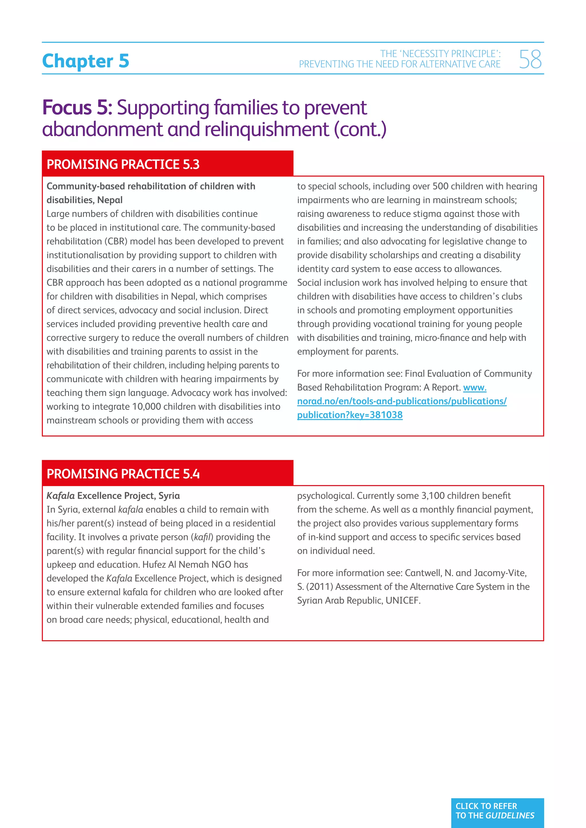 Chapter 5
                                                                                 THE ‘NECESSITY PRINCIPLE’:
                                                                 PREVENTING THE NEED FOR ALTERNATIVE CARE               58
Focus 5: Supporting families to prevent
abandonment and relinquishment (cont.)
PROMISING PRACTICE 5.3
Community-based rehabilitation of children with                  to special schools, including over 500 children with hearing
disabilities, Nepal                                              impairments who are learning in mainstream schools;
Large numbers of children with disabilities continue             raising awareness to reduce stigma against those with
to be placed in institutional care. The community-based          disabilities and increasing the understanding of disabilities
rehabilitation (CBR) model has been developed to prevent         in families; and also advocating for legislative change to
institutionalisation by providing support to children with       provide disability scholarships and creating a disability
disabilities and their carers in a number of settings. The       identity card system to ease access to allowances.
CBR approach has been adopted as a national programme            Social inclusion work has involved helping to ensure that
for children with disabilities in Nepal, which comprises         children with disabilities have access to children’s clubs
of direct services, advocacy and social inclusion. Direct        in schools and promoting employment opportunities
services included providing preventive health care and           through providing vocational training for young people
corrective surgery to reduce the overall numbers of children     with disabilities and training, micro-finance and help with
with disabilities and training parents to assist in the          employment for parents.
rehabilitation of their children, including helping parents to
                                                                 For more information see: Final Evaluation of Community
communicate with children with hearing impairments by
                                                                 Based Rehabilitation Program: A Report. www.
teaching them sign language. Advocacy work has involved:
                                                                 norad.no/en/tools-and-publications/publications/
working to integrate 10,000 children with disabilities into
                                                                 publication?key=381038
mainstream schools or providing them with access




PROMISING PRACTICE 5.4
Kafala Excellence Project, Syria                                 psychological. Currently some 3,100 children benefit
In Syria, external kafala enables a child to remain with         from the scheme. As well as a monthly financial payment,
his/her parent(s) instead of being placed in a residential       the project also provides various supplementary forms
facility. It involves a private person (kafil) providing the     of in-kind support and access to specific services based
parent(s) with regular financial support for the child’s         on individual need.
upkeep and education. Hufez Al Nemah NGO has
                                                                 For more information see: Cantwell, N. and Jacomy-Vite,
developed the Kafala Excellence Project, which is designed
                                                                 S. (2011) Assessment of the Alternative Care System in the
to ensure external kafala for children who are looked after
                                                                 Syrian Arab Republic, UNICEF.
within their vulnerable extended families and focuses
on broad care needs; physical, educational, health and




                                                                                                         CLICK TO REFER
                                                                                                         TO THE GUIDELINES
 