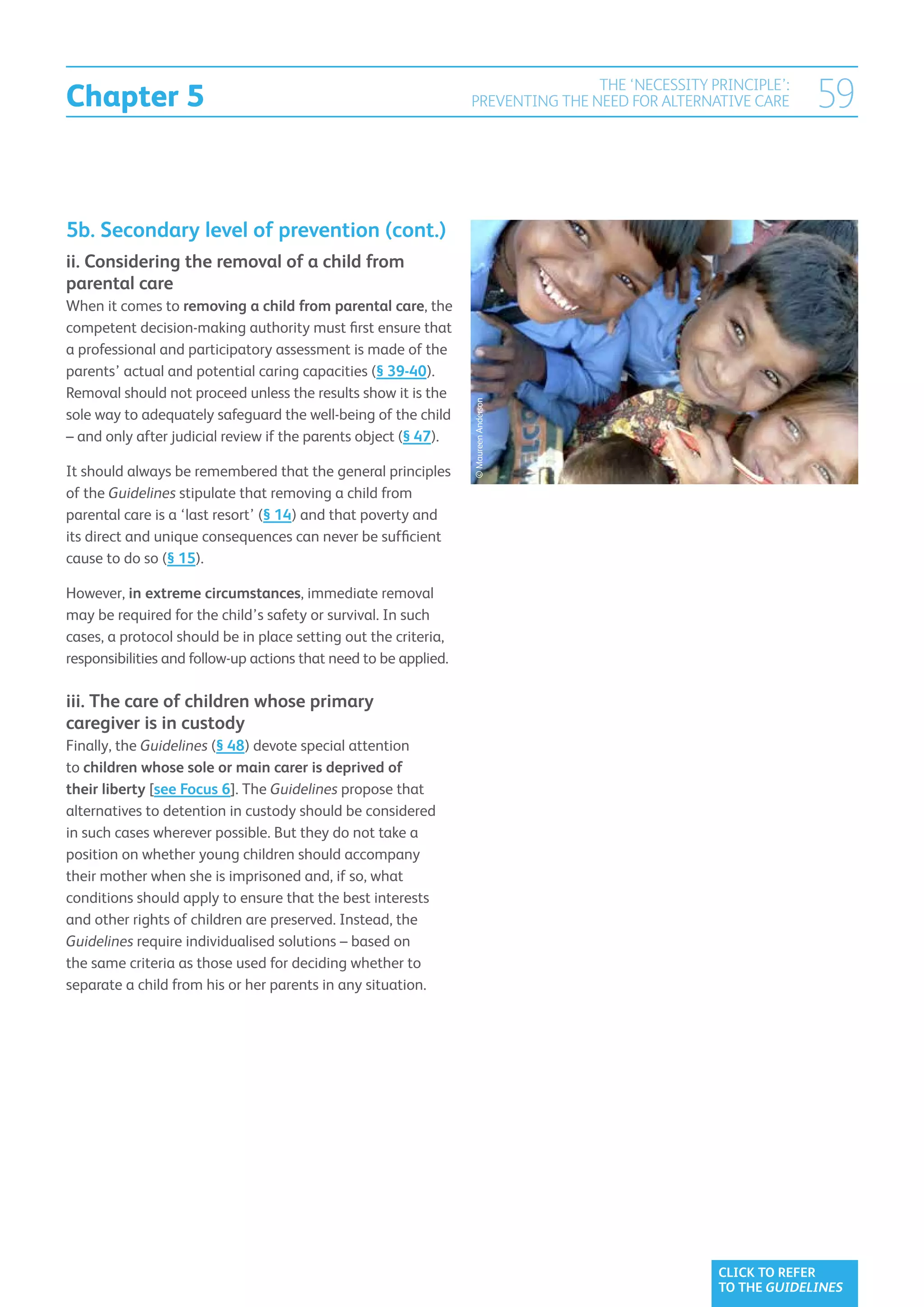 Chapter 5
                                                                                  THE ‘NECESSITY PRINCIPLE’:
                                                                  PREVENTING THE NEED FOR ALTERNATIVE CARE     59


5b. Secondary level of prevention (cont.)
ii. Considering the removal of a child from
parental care
When it comes to removing a child from parental care, the
competent decision-making authority must first ensure that
a professional and participatory assessment is made of the
parents’ actual and potential caring capacities (§ 39-40).
Removal should not proceed unless the results show it is the




                                                                  © Maureen Anderson
sole way to adequately safeguard the well-being of the child
– and only after judicial review if the parents object (§ 47).

It should always be remembered that the general principles
of the Guidelines stipulate that removing a child from
parental care is a ‘last resort’ (§ 14) and that poverty and
its direct and unique consequences can never be sufficient
cause to do so (§ 15).

However, in extreme circumstances, immediate removal
may be required for the child’s safety or survival. In such
cases, a protocol should be in place setting out the criteria,
responsibilities and follow-up actions that need to be applied.

iii. The care of children whose primary
caregiver is in custody
Finally, the Guidelines (§ 48) devote special attention
to children whose sole or main carer is deprived of
their liberty [see Focus 6]. The Guidelines propose that
alternatives to detention in custody should be considered
in such cases wherever possible. But they do not take a
position on whether young children should accompany
their mother when she is imprisoned and, if so, what
conditions should apply to ensure that the best interests
and other rights of children are preserved. Instead, the
Guidelines require individualised solutions – based on
the same criteria as those used for deciding whether to
separate a child from his or her parents in any situation.




                                                                                                  CLICK TO REFER
                                                                                                  TO THE GUIDELINES
 