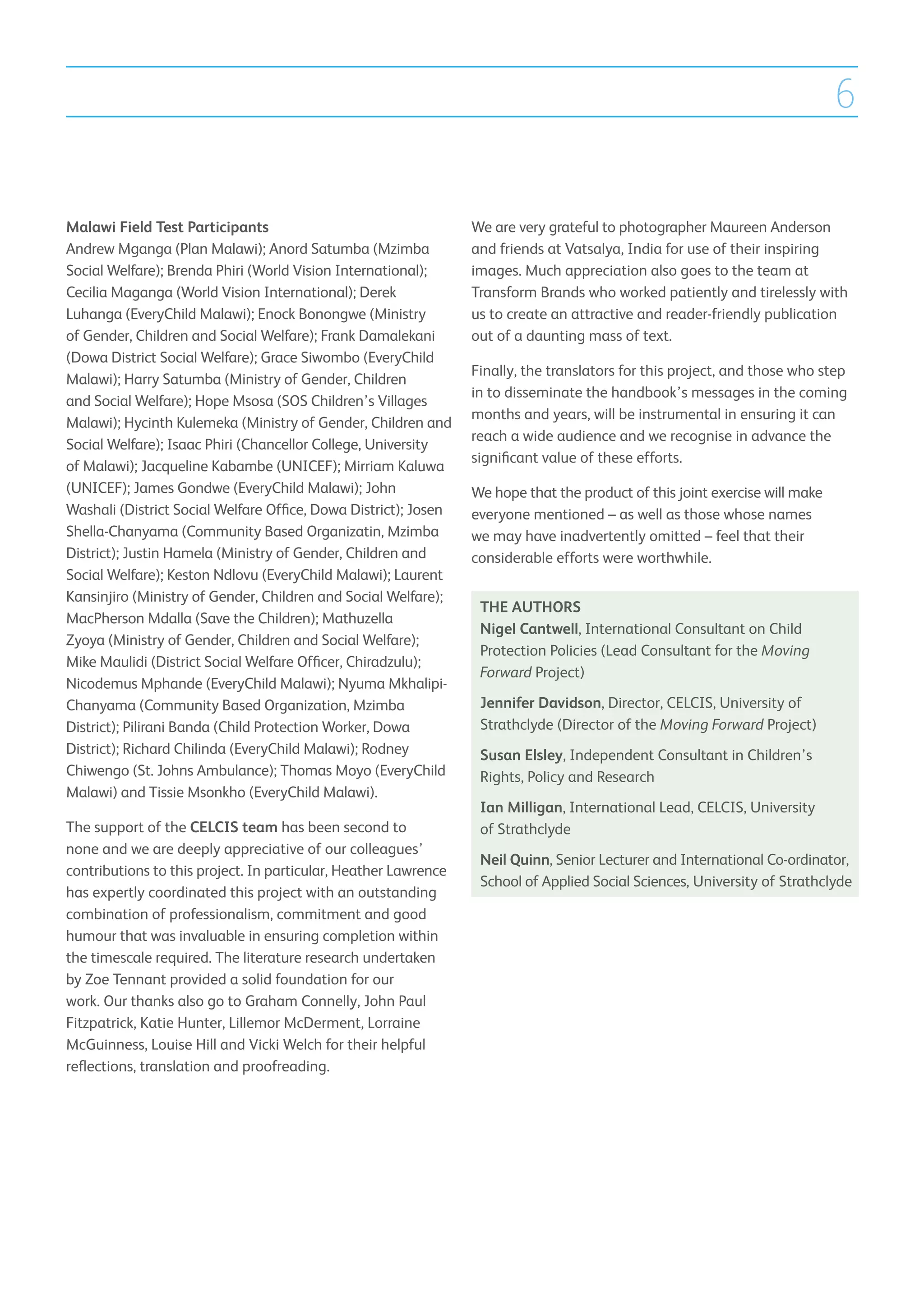 6

Malawi Field Test Participants                                   We are very grateful to photographer Maureen Anderson
Andrew Mganga (Plan Malawi); Anord Satumba (Mzimba               and friends at Vatsalya, India for use of their inspiring
Social Welfare); Brenda Phiri (World Vision International);      images. Much appreciation also goes to the team at
Cecilia Maganga (World Vision International); Derek              Transform Brands who worked patiently and tirelessly with
Luhanga (EveryChild Malawi); Enock Bonongwe (Ministry            us to create an attractive and reader-friendly publication
of Gender, Children and Social Welfare); Frank Damalekani        out of a daunting mass of text.
(Dowa District Social Welfare); Grace Siwombo (EveryChild
                                                                 Finally, the translators for this project, and those who step
Malawi); Harry Satumba (Ministry of Gender, Children
                                                                 in to disseminate the handbook’s messages in the coming
and Social Welfare); Hope Msosa (SOS Children’s Villages
                                                                 months and years, will be instrumental in ensuring it can
Malawi); Hycinth Kulemeka (Ministry of Gender, Children and
                                                                 reach a wide audience and we recognise in advance the
Social Welfare); Isaac Phiri (Chancellor College, University
                                                                 significant value of these efforts.
of Malawi); Jacqueline Kabambe (UNICEF); Mirriam Kaluwa
(UNICEF); James Gondwe (EveryChild Malawi); John                 We hope that the product of this joint exercise will make
Washali (District Social Welfare Office, Dowa District); Josen   everyone mentioned – as well as those whose names
Shella-Chanyama (Community Based Organizatin, Mzimba             we may have inadvertently omitted – feel that their
District); Justin Hamela (Ministry of Gender, Children and       considerable efforts were worthwhile.
Social Welfare); Keston Ndlovu (EveryChild Malawi); Laurent
Kansinjiro (Ministry of Gender, Children and Social Welfare);
                                                                  THE AUTHORS
MacPherson Mdalla (Save the Children); Mathuzella
                                                                  Nigel Cantwell, International Consultant on Child
Zyoya (Ministry of Gender, Children and Social Welfare);
                                                                  Protection Policies (Lead Consultant for the Moving
Mike Maulidi (District Social Welfare Officer, Chiradzulu);
                                                                  Forward Project)
Nicodemus Mphande (EveryChild Malawi); Nyuma Mkhalipi-
Chanyama (Community Based Organization, Mzimba                    Jennifer Davidson, Director, CELCIS, University of
District); Pilirani Banda (Child Protection Worker, Dowa          Strathclyde (Director of the Moving Forward Project)
District); Richard Chilinda (EveryChild Malawi); Rodney           Susan Elsley, Independent Consultant in Children’s
Chiwengo (St. Johns Ambulance); Thomas Moyo (EveryChild           Rights, Policy and Research
Malawi) and Tissie Msonkho (EveryChild Malawi).
                                                                  Ian Milligan, International Lead, CELCIS, University
The support of the CELCIS team has been second to                 of Strathclyde
none and we are deeply appreciative of our colleagues’
                                                                  Neil Quinn, Senior Lecturer and International Co-ordinator,
contributions to this project. In particular, Heather Lawrence
                                                                  School of Applied Social Sciences, University of Strathclyde
has expertly coordinated this project with an outstanding
combination of professionalism, commitment and good
humour that was invaluable in ensuring completion within
the timescale required. The literature research undertaken
by Zoe Tennant provided a solid foundation for our
work. Our thanks also go to Graham Connelly, John Paul
Fitzpatrick, Katie Hunter, Lillemor McDerment, Lorraine
McGuinness, Louise Hill and Vicki Welch for their helpful
reflections, translation and proofreading.
 