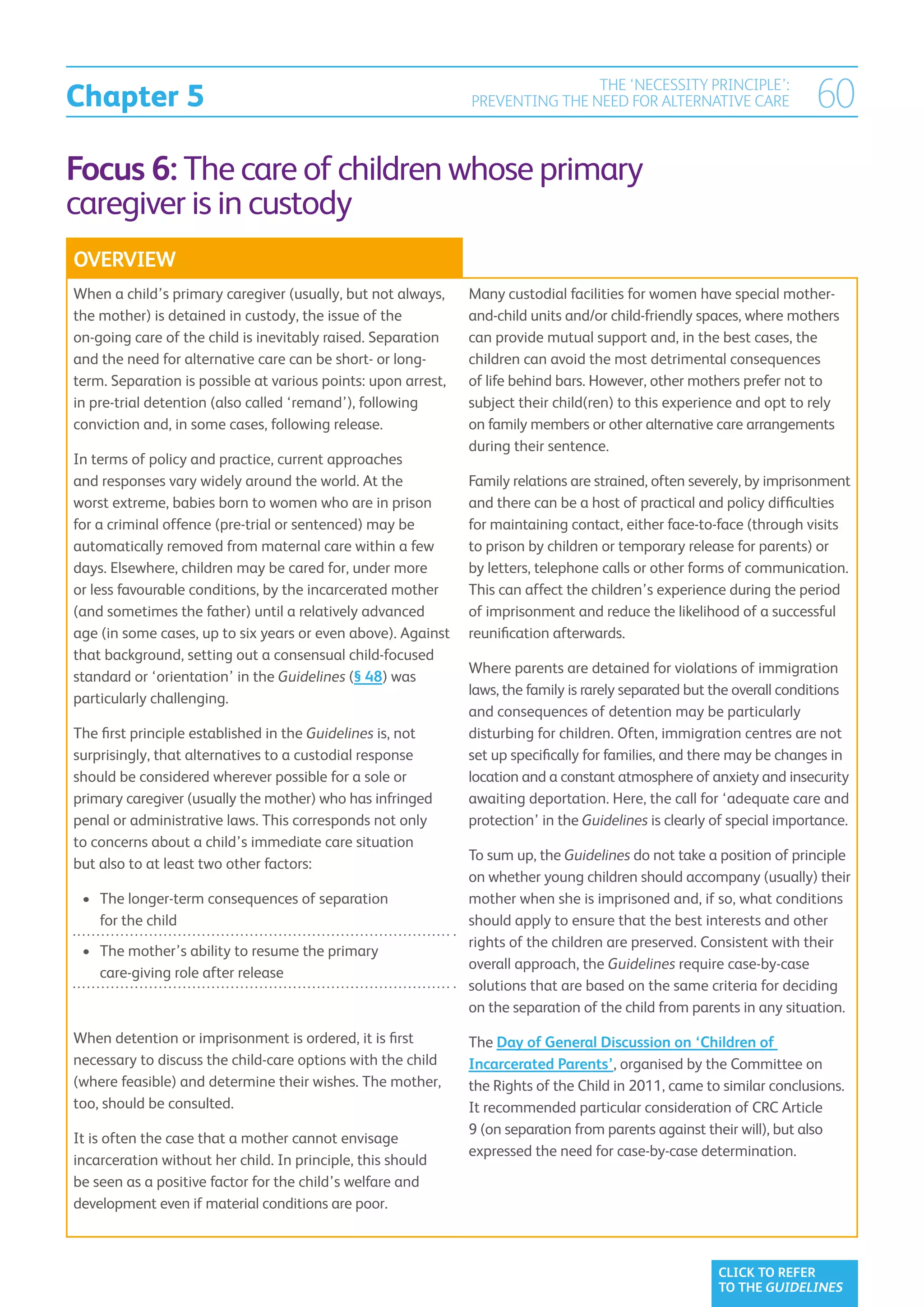 Chapter 5
                                                                               THE ‘NECESSITY PRINCIPLE’:
                                                               PREVENTING THE NEED FOR ALTERNATIVE CARE                 60
Focus 6: The care of children whose primary
caregiver is in custody
OVERVIEW
When a child’s primary caregiver (usually, but not always,     Many custodial facilities for women have special mother-
the mother) is detained in custody, the issue of the           and-child units and/or child-friendly spaces, where mothers
on-going care of the child is inevitably raised. Separation    can provide mutual support and, in the best cases, the
and the need for alternative care can be short- or long-       children can avoid the most detrimental consequences
term. Separation is possible at various points: upon arrest,   of life behind bars. However, other mothers prefer not to
in pre-trial detention (also called ‘remand’), following       subject their child(ren) to this experience and opt to rely
conviction and, in some cases, following release.              on family members or other alternative care arrangements
                                                               during their sentence.
In terms of policy and practice, current approaches
and responses vary widely around the world. At the             Family relations are strained, often severely, by imprisonment
worst extreme, babies born to women who are in prison          and there can be a host of practical and policy difficulties
for a criminal offence (pre-trial or sentenced) may be         for maintaining contact, either face-to-face (through visits
automatically removed from maternal care within a few          to prison by children or temporary release for parents) or
days. Elsewhere, children may be cared for, under more         by letters, telephone calls or other forms of communication.
or less favourable conditions, by the incarcerated mother      This can affect the children’s experience during the period
(and sometimes the father) until a relatively advanced         of imprisonment and reduce the likelihood of a successful
age (in some cases, up to six years or even above). Against    reunification afterwards.
that background, setting out a consensual child-focused
                                                               Where parents are detained for violations of immigration
standard or ‘orientation’ in the Guidelines (§ 48) was
                                                               laws, the family is rarely separated but the overall conditions
particularly challenging.
                                                               and consequences of detention may be particularly
The first principle established in the Guidelines is, not      disturbing for children. Often, immigration centres are not
surprisingly, that alternatives to a custodial response        set up specifically for families, and there may be changes in
should be considered wherever possible for a sole or           location and a constant atmosphere of anxiety and insecurity
primary caregiver (usually the mother) who has infringed       awaiting deportation. Here, the call for ‘adequate care and
penal or administrative laws. This corresponds not only        protection’ in the Guidelines is clearly of special importance.
to concerns about a child’s immediate care situation
                                                               To sum up, the Guidelines do not take a position of principle
but also to at least two other factors:
                                                               on whether young children should accompany (usually) their
 •	  he longer-term consequences of separation
    T                                                          mother when she is imprisoned and, if so, what conditions
    for the child                                              should apply to ensure that the best interests and other
                                                               rights of the children are preserved. Consistent with their
 •	  he mother’s ability to resume the primary
    T
                                                               overall approach, the Guidelines require case-by-case
    care-giving role after release
                                                               solutions that are based on the same criteria for deciding
                                                               on the separation of the child from parents in any situation.
When detention or imprisonment is ordered, it is first         The Day of General Discussion on ‘Children of
necessary to discuss the child-care options with the child     Incarcerated Parents’, organised by the Committee on
(where feasible) and determine their wishes. The mother,       the Rights of the Child in 2011, came to similar conclusions.
too, should be consulted.                                      It recommended particular consideration of CRC Article
                                                               9 (on separation from parents against their will), but also
It is often the case that a mother cannot envisage
                                                               expressed the need for case-by-case determination.
incarceration without her child. In principle, this should
be seen as a positive factor for the child’s welfare and
development even if material conditions are poor.



                                                                                                        CLICK TO REFER
                                                                                                        TO THE GUIDELINES
 