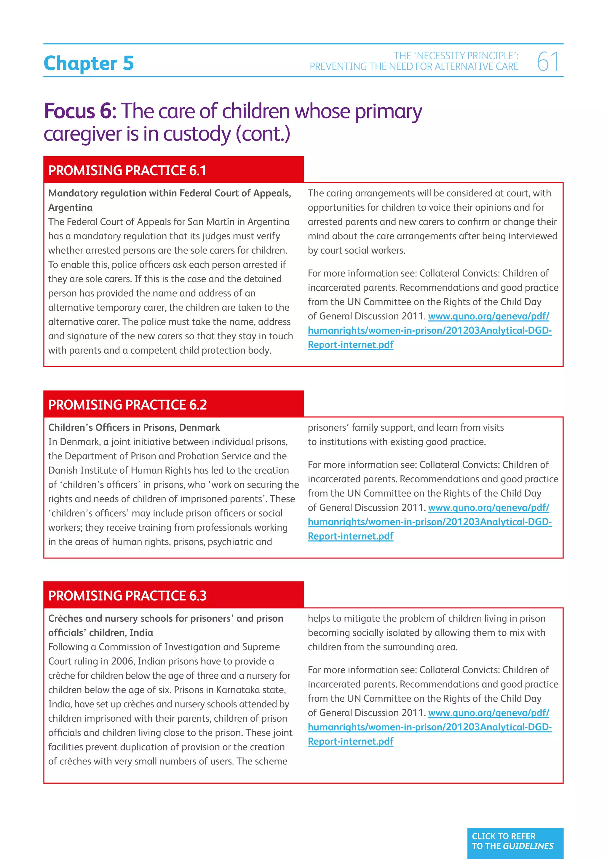 Chapter 5
                                                                                 THE ‘NECESSITY PRINCIPLE’:
                                                                 PREVENTING THE NEED FOR ALTERNATIVE CARE               61
Focus 6: The care of children whose primary
caregiver is in custody (cont.)
PROMISING PRACTICE 6.1
Mandatory regulation within Federal Court of Appeals,            The caring arrangements will be considered at court, with
Argentina                                                        opportunities for children to voice their opinions and for
The Federal Court of Appeals for San Martín in Argentina         arrested parents and new carers to confirm or change their
has a mandatory regulation that its judges must verify           mind about the care arrangements after being interviewed
whether arrested persons are the sole carers for children.       by court social workers.
To enable this, police officers ask each person arrested if
                                                                 For more information see: Collateral Convicts: Children of
they are sole carers. If this is the case and the detained
                                                                 incarcerated parents. Recommendations and good practice
person has provided the name and address of an
                                                                 from the UN Committee on the Rights of the Child Day
alternative temporary carer, the children are taken to the
                                                                 of General Discussion 2011. www.quno.org/geneva/pdf/
alternative carer. The police must take the name, address
                                                                 humanrights/women-in-prison/201203Analytical-DGD-
and signature of the new carers so that they stay in touch
                                                                 Report-internet.pdf
with parents and a competent child protection body.




PROMISING PRACTICE 6.2
Children’s Officers in Prisons, Denmark                          prisoners’ family support, and learn from visits
In Denmark, a joint initiative between individual prisons,       to institutions with existing good practice.
the Department of Prison and Probation Service and the
                                                                 For more information see: Collateral Convicts: Children of
Danish Institute of Human Rights has led to the creation
                                                                 incarcerated parents. Recommendations and good practice
of ‘children’s officers’ in prisons, who ‘work on securing the
                                                                 from the UN Committee on the Rights of the Child Day
rights and needs of children of imprisoned parents’. These
                                                                 of General Discussion 2011. www.quno.org/geneva/pdf/
‘children’s officers’ may include prison officers or social
                                                                 humanrights/women-in-prison/201203Analytical-DGD-
workers; they receive training from professionals working
                                                                 Report-internet.pdf
in the areas of human rights, prisons, psychiatric and




PROMISING PRACTICE 6.3
Crèches and nursery schools for prisoners’ and prison            helps to mitigate the problem of children living in prison
officials’ children, India                                       becoming socially isolated by allowing them to mix with
Following a Commission of Investigation and Supreme              children from the surrounding area.
Court ruling in 2006, Indian prisons have to provide a
                                                                 For more information see: Collateral Convicts: Children of
crèche for children below the age of three and a nursery for
                                                                 incarcerated parents. Recommendations and good practice
children below the age of six. Prisons in Karnataka state,
                                                                 from the UN Committee on the Rights of the Child Day
India, have set up crèches and nursery schools attended by
                                                                 of General Discussion 2011. www.quno.org/geneva/pdf/
children imprisoned with their parents, children of prison
                                                                 humanrights/women-in-prison/201203Analytical-DGD-
officials and children living close to the prison. These joint
                                                                 Report-internet.pdf
facilities prevent duplication of provision or the creation
of crèches with very small numbers of users. The scheme




                                                                                                         CLICK TO REFER
                                                                                                         TO THE GUIDELINES
 