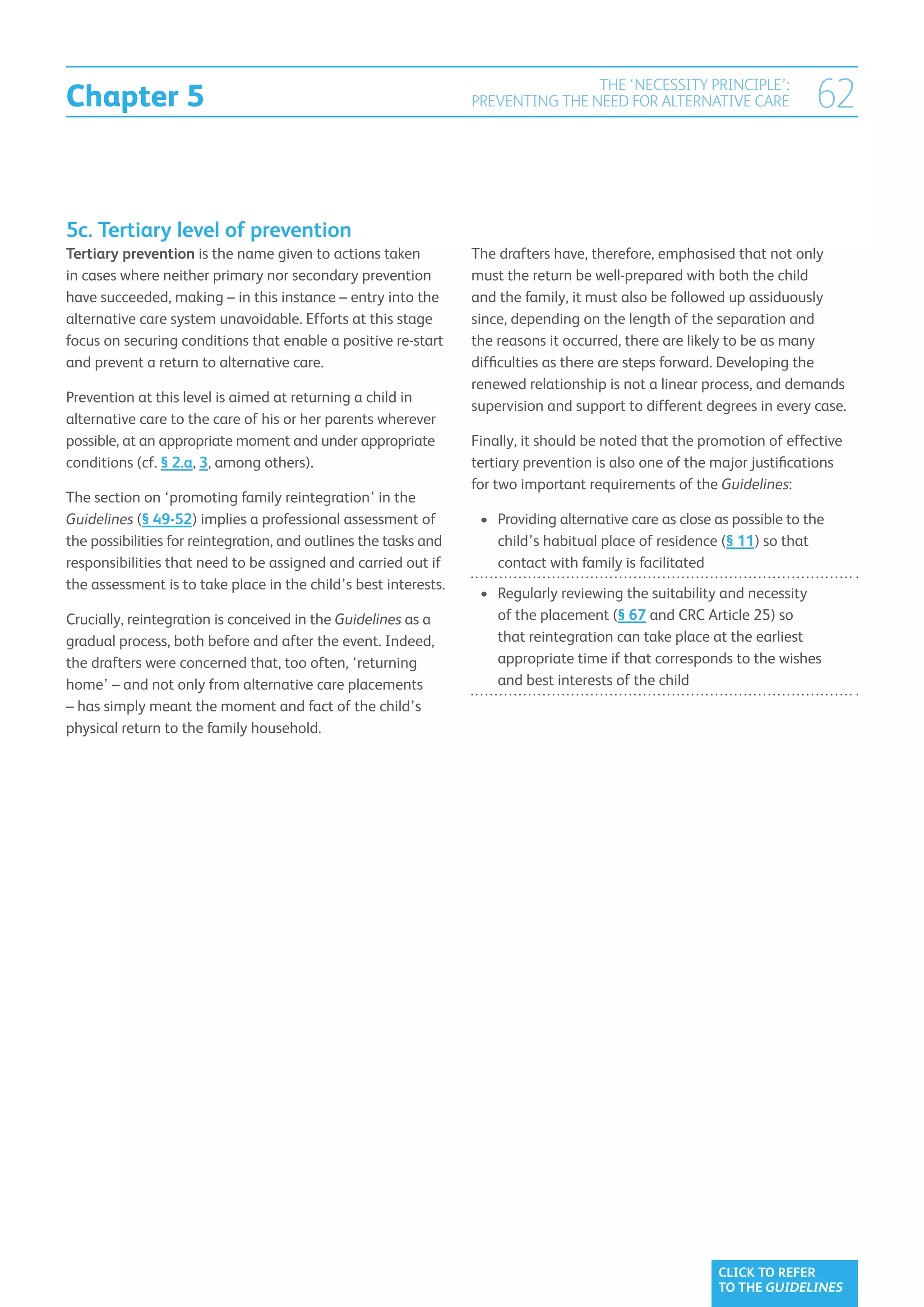 Chapter 5
                                                                                  THE ‘NECESSITY PRINCIPLE’:
                                                                  PREVENTING THE NEED FOR ALTERNATIVE CARE                 62


5c. Tertiary level of prevention
Tertiary prevention is the name given to actions taken            The drafters have, therefore, emphasised that not only
in cases where neither primary nor secondary prevention           must the return be well-prepared with both the child
have succeeded, making – in this instance – entry into the        and the family, it must also be followed up assiduously
alternative care system unavoidable. Efforts at this stage        since, depending on the length of the separation and
focus on securing conditions that enable a positive re-start      the reasons it occurred, there are likely to be as many
and prevent a return to alternative care.                         difficulties as there are steps forward. Developing the
                                                                  renewed relationship is not a linear process, and demands
Prevention at this level is aimed at returning a child in
                                                                  supervision and support to different degrees in every case.
alternative care to the care of his or her parents wherever
possible, at an appropriate moment and under appropriate          Finally, it should be noted that the promotion of effective
conditions (cf. § 2.a, 3, among others).                          tertiary prevention is also one of the major justifications
                                                                  for two important requirements of the Guidelines:
The section on ‘promoting family reintegration’ in the
Guidelines (§ 49-52) implies a professional assessment of          •	  roviding alternative care as close as possible to the
                                                                      P
the possibilities for reintegration, and outlines the tasks and       child’s habitual place of residence (§ 11) so that
responsibilities that need to be assigned and carried out if          contact with family is facilitated
the assessment is to take place in the child’s best interests.
                                                                   •	  egularly reviewing the suitability and necessity
                                                                      R
Crucially, reintegration is conceived in the Guidelines as a          of the placement (§ 67 and CRC Article 25) so
gradual process, both before and after the event. Indeed,             that reintegration can take place at the earliest
the drafters were concerned that, too often, ‘returning               appropriate time if that corresponds to the wishes
home’ – and not only from alternative care placements                 and best interests of the child
– has simply meant the moment and fact of the child’s
physical return to the family household.




                                                                                                           CLICK TO REFER
                                                                                                           TO THE GUIDELINES
 