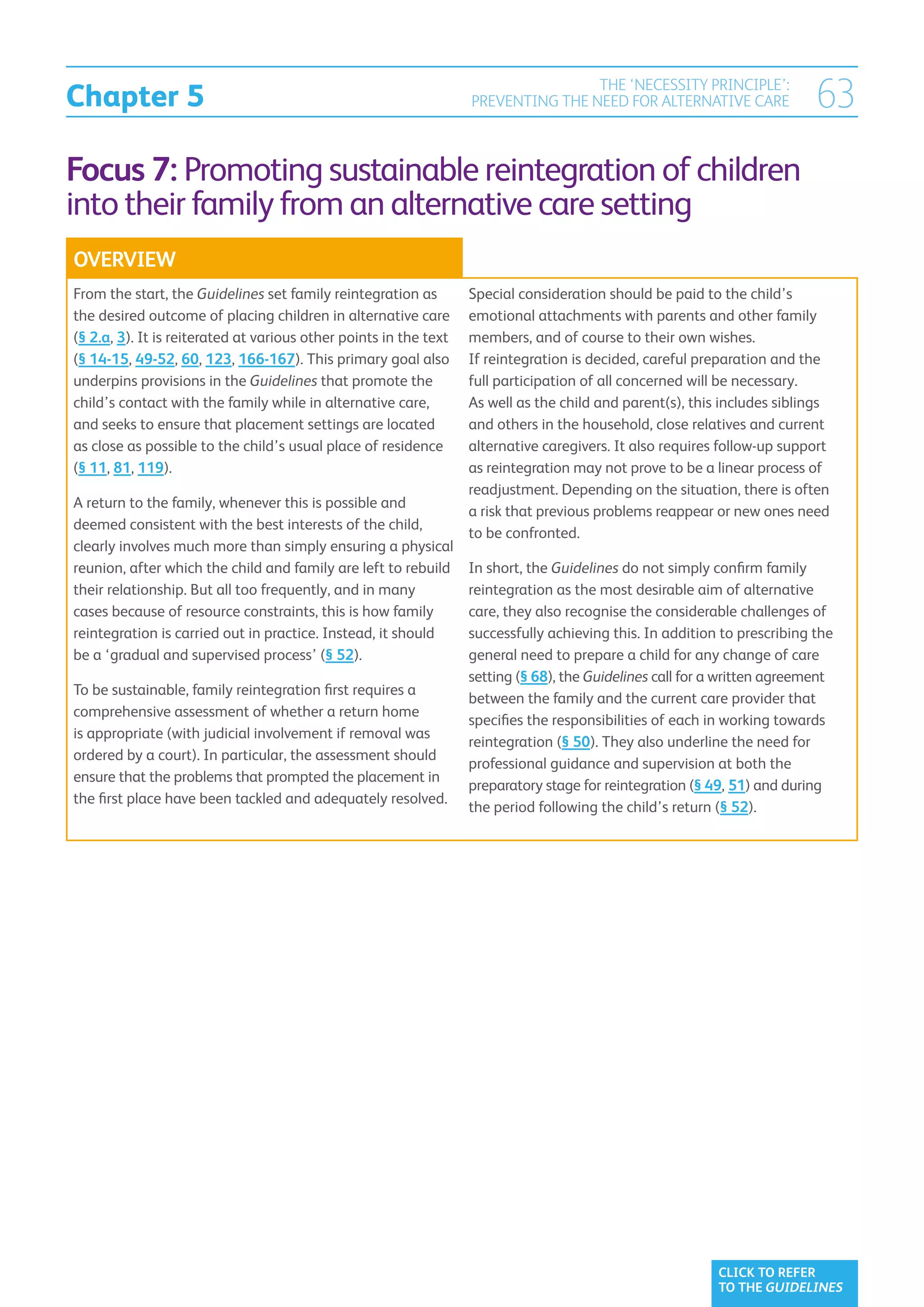 Chapter 5
                                                                                   THE ‘NECESSITY PRINCIPLE’:
                                                                   PREVENTING THE NEED FOR ALTERNATIVE CARE                63
Focus 7: Promoting sustainable reintegration of children
into their family from an alternative care setting
OVERVIEW
From the start, the Guidelines set family reintegration as         Special consideration should be paid to the child’s
the desired outcome of placing children in alternative care        emotional attachments with parents and other family
(§ 2.a, 3). It is reiterated at various other points in the text   members, and of course to their own wishes.
(§ 14-15, 49-52, 60, 123, 166-167). This primary goal also         If reintegration is decided, careful preparation and the
underpins provisions in the Guidelines that promote the            full participation of all concerned will be necessary.
child’s contact with the family while in alternative care,         As well as the child and parent(s), this includes siblings
and seeks to ensure that placement settings are located            and others in the household, close relatives and current
as close as possible to the child’s usual place of residence       alternative caregivers. It also requires follow-up support
(§ 11, 81, 119).                                                   as reintegration may not prove to be a linear process of
                                                                   readjustment. Depending on the situation, there is often
A return to the family, whenever this is possible and
                                                                   a risk that previous problems reappear or new ones need
deemed consistent with the best interests of the child,
                                                                   to be confronted.
clearly involves much more than simply ensuring a physical
reunion, after which the child and family are left to rebuild      In short, the Guidelines do not simply confirm family
their relationship. But all too frequently, and in many            reintegration as the most desirable aim of alternative
cases because of resource constraints, this is how family          care, they also recognise the considerable challenges of
reintegration is carried out in practice. Instead, it should       successfully achieving this. In addition to prescribing the
be a ‘gradual and supervised process’ (§ 52).                      general need to prepare a child for any change of care
                                                                   setting (§ 68), the Guidelines call for a written agreement
To be sustainable, family reintegration first requires a
                                                                   between the family and the current care provider that
comprehensive assessment of whether a return home
                                                                   specifies the responsibilities of each in working towards
is appropriate (with judicial involvement if removal was
                                                                   reintegration (§ 50). They also underline the need for
ordered by a court). In particular, the assessment should
                                                                   professional guidance and supervision at both the
ensure that the problems that prompted the placement in
                                                                   preparatory stage for reintegration (§ 49, 51) and during
the first place have been tackled and adequately resolved.
                                                                   the period following the child’s return (§ 52).




                                                                                                           CLICK TO REFER
                                                                                                           TO THE GUIDELINES
 