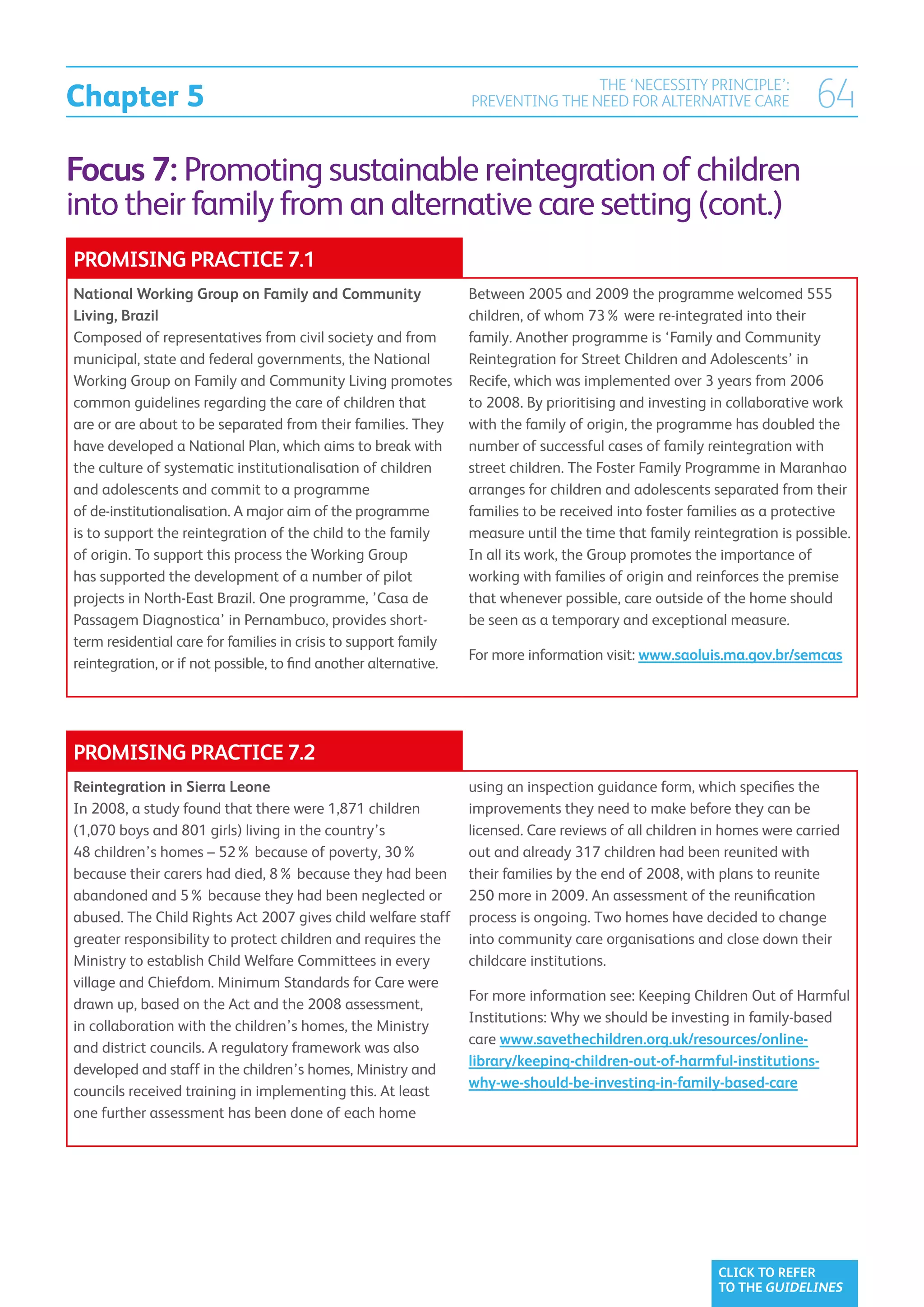 Chapter 5
                                                                                  THE ‘NECESSITY PRINCIPLE’:
                                                                  PREVENTING THE NEED FOR ALTERNATIVE CARE                64
Focus 7: Promoting sustainable reintegration of children
into their family from an alternative care setting (cont.)
PROMISING PRACTICE 7.1
National Working Group on Family and Community                    Between 2005 and 2009 the programme welcomed 555
Living, Brazil                                                    children, of whom 73% were re-integrated into their
Composed of representatives from civil society and from           family. Another programme is ‘Family and Community
municipal, state and federal governments, the National            Reintegration for Street Children and Adolescents’ in
Working Group on Family and Community Living promotes             Recife, which was implemented over 3 years from 2006
common guidelines regarding the care of children that             to 2008. By prioritising and investing in collaborative work
are or are about to be separated from their families. They        with the family of origin, the programme has doubled the
have developed a National Plan, which aims to break with          number of successful cases of family reintegration with
the culture of systematic institutionalisation of children        street children. The Foster Family Programme in Maranhao
and adolescents and commit to a programme                         arranges for children and adolescents separated from their
of de-institutionalisation. A major aim of the programme          families to be received into foster families as a protective
is to support the reintegration of the child to the family        measure until the time that family reintegration is possible.
of origin. To support this process the Working Group              In all its work, the Group promotes the importance of
has supported the development of a number of pilot                working with families of origin and reinforces the premise
projects in North-East Brazil. One programme, ’Casa de            that whenever possible, care outside of the home should
Passagem Diagnostica’ in Pernambuco, provides short-              be seen as a temporary and exceptional measure.
term residential care for families in crisis to support family
                                                                  For more information visit: www.saoluis.ma.gov.br/semcas
reintegration, or if not possible, to find another alternative.




PROMISING PRACTICE 7.2
Reintegration in Sierra Leone                                     using an inspection guidance form, which specifies the
In 2008, a study found that there were 1,871 children             improvements they need to make before they can be
(1,070 boys and 801 girls) living in the country’s                licensed. Care reviews of all children in homes were carried
48 children’s homes – 52% because of poverty, 30%                 out and already 317 children had been reunited with
because their carers had died, 8% because they had been           their families by the end of 2008, with plans to reunite
abandoned and 5% because they had been neglected or               250 more in 2009. An assessment of the reunification
abused. The Child Rights Act 2007 gives child welfare staff       process is ongoing. Two homes have decided to change
greater responsibility to protect children and requires the       into community care organisations and close down their
Ministry to establish Child Welfare Committees in every           childcare institutions.
village and Chiefdom. Minimum Standards for Care were
                                                                  For more information see: Keeping Children Out of Harmful
drawn up, based on the Act and the 2008 assessment,
                                                                  Institutions: Why we should be investing in family-based
in collaboration with the children’s homes, the Ministry
                                                                  care www.savethechildren.org.uk/resources/online-
and district councils. A regulatory framework was also
                                                                  library/keeping-children-out-of-harmful-institutions-
developed and staff in the children’s homes, Ministry and
                                                                  why-we-should-be-investing-in-family-based-care
councils received training in implementing this. At least
one further assessment has been done of each home




                                                                                                          CLICK TO REFER
                                                                                                          TO THE GUIDELINES
 