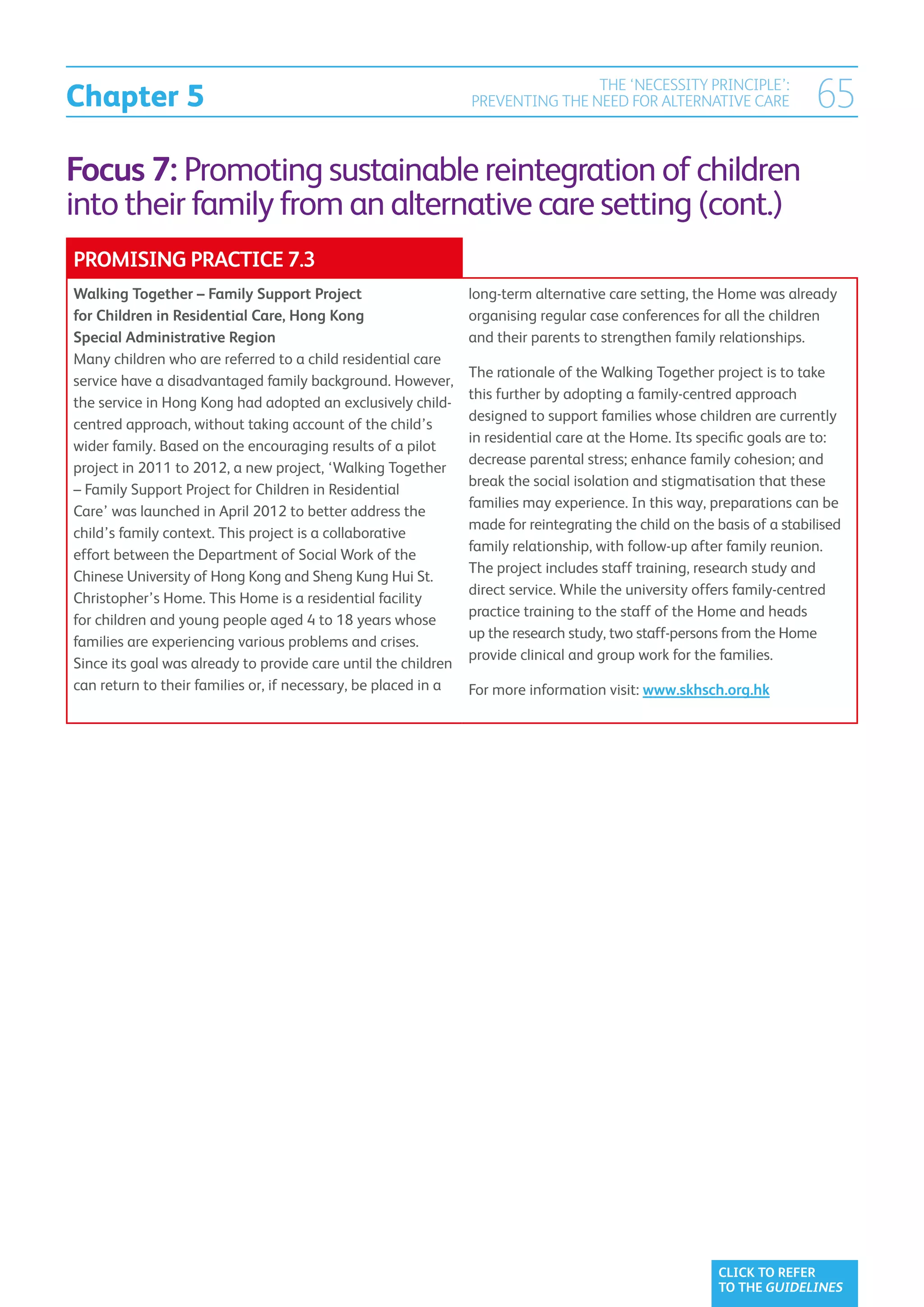 Chapter 5
                                                                                THE ‘NECESSITY PRINCIPLE’:
                                                                PREVENTING THE NEED FOR ALTERNATIVE CARE                65
Focus 7: Promoting sustainable reintegration of children
into their family from an alternative care setting (cont.)
PROMISING PRACTICE 7.3
Walking Together – Family Support Project                       long-term alternative care setting, the Home was already
for Children in Residential Care, Hong Kong                     organising regular case conferences for all the children
Special Administrative Region                                   and their parents to strengthen family relationships.
Many children who are referred to a child residential care
                                                                The rationale of the Walking Together project is to take
service have a disadvantaged family background. However,
                                                                this further by adopting a family-centred approach
the service in Hong Kong had adopted an exclusively child-
                                                                designed to support families whose children are currently
centred approach, without taking account of the child’s
                                                                in residential care at the Home. Its specific goals are to:
wider family. Based on the encouraging results of a pilot
                                                                decrease parental stress; enhance family cohesion; and
project in 2011 to 2012, a new project, ‘Walking Together
                                                                break the social isolation and stigmatisation that these
– Family Support Project for Children in Residential
                                                                families may experience. In this way, preparations can be
Care’ was launched in April 2012 to better address the
                                                                made for reintegrating the child on the basis of a stabilised
child’s family context. This project is a collaborative
                                                                family relationship, with follow-up after family reunion.
effort between the Department of Social Work of the
                                                                The project includes staff training, research study and
Chinese University of Hong Kong and Sheng Kung Hui St.
                                                                direct service. While the university offers family-centred
Christopher’s Home. This Home is a residential facility
                                                                practice training to the staff of the Home and heads
for children and young people aged 4 to 18 years whose
                                                                up the research study, two staff-persons from the Home
families are experiencing various problems and crises.
                                                                provide clinical and group work for the families.
Since its goal was already to provide care until the children
can return to their families or, if necessary, be placed in a   For more information visit: www.skhsch.org.hk




                                                                                                        CLICK TO REFER
                                                                                                        TO THE GUIDELINES
 