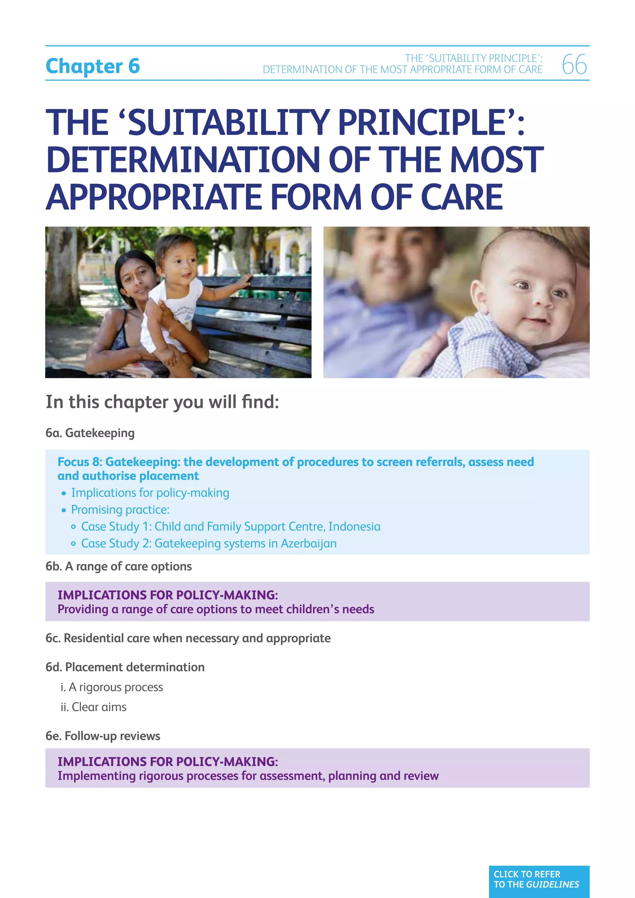 Chapter 6
                                                                THE ‘SUITABILITY PRINCIPLE’:
                                       DETERMINATION OF THE MOST APPROPRIATE FORM OF CARE      66

THE ‘SUITABILITY PRINCIPLE’:
DETERMINATION OF THE MOST
APPROPRIATE FORM OF CARE




In this chapter you will find:
6a. Gatekeeping

  Focus 8: Gatekeeping: the development of procedures to screen referrals, assess need
  and authorise placement
  	•	 mplications for policy-making
     I
  	•	 romising practice:
     P
  		  ase Study 1: Child and Family Support Centre, Indonesia
        C
  		  ase Study 2: Gatekeeping systems in Azerbaijan
        C
6b. A range of care options

  Implications for policy-making:
  Providing a range of care options to meet children’s needs

6c. Residential care when necessary and appropriate

6d. Placement determination
	 i.  rigorous process
     A
	 ii.  lear aims
      C

6e. Follow-up reviews

  Implications for policy-making:
  Implementing rigorous processes for assessment, planning and review




                                                                                  CLICK TO REFER
                                                                                  TO THE GUIDELINES
 