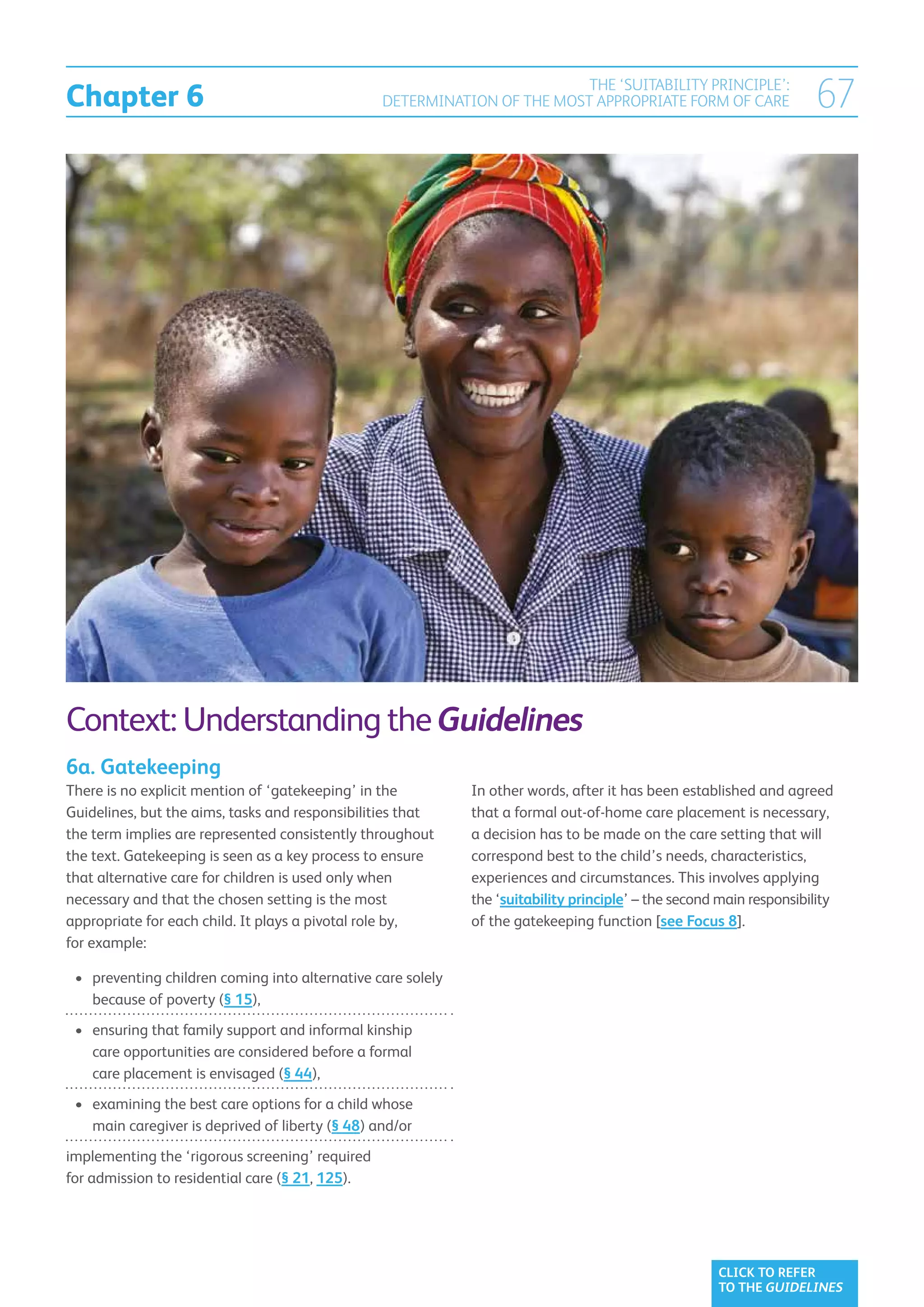 Chapter 6
                                                                           THE ‘SUITABILITY PRINCIPLE’:
                                                  DETERMINATION OF THE MOST APPROPRIATE FORM OF CARE                   67




Context: Understanding the Guidelines
6a. Gatekeeping
There is no explicit mention of ‘gatekeeping’ in the          In other words, after it has been established and agreed
Guidelines, but the aims, tasks and responsibilities that     that a formal out-of-home care placement is necessary,
the term implies are represented consistently throughout      a decision has to be made on the care setting that will
the text. Gatekeeping is seen as a key process to ensure      correspond best to the child’s needs, characteristics,
that alternative care for children is used only when          experiences and circumstances. This involves applying
necessary and that the chosen setting is the most             the ‘suitability principle’ – the second main responsibility
appropriate for each child. It plays a pivotal role by,       of the gatekeeping function [see Focus 8].
for example:

 •	 preventing children coming into alternative care solely
    
    because of poverty (§ 15),
 •	  nsuring that family support and informal kinship
    e
    care opportunities are considered before a formal
    care placement is envisaged (§ 44),
 •	  xamining the best care options for a child whose
    e
    main caregiver is deprived of liberty (§ 48) and/or
i
mplementing the ‘rigorous screening’ required
for admission to residential care (§ 21, 125).




                                                                                                      CLICK TO REFER
                                                                                                      TO THE GUIDELINES
 