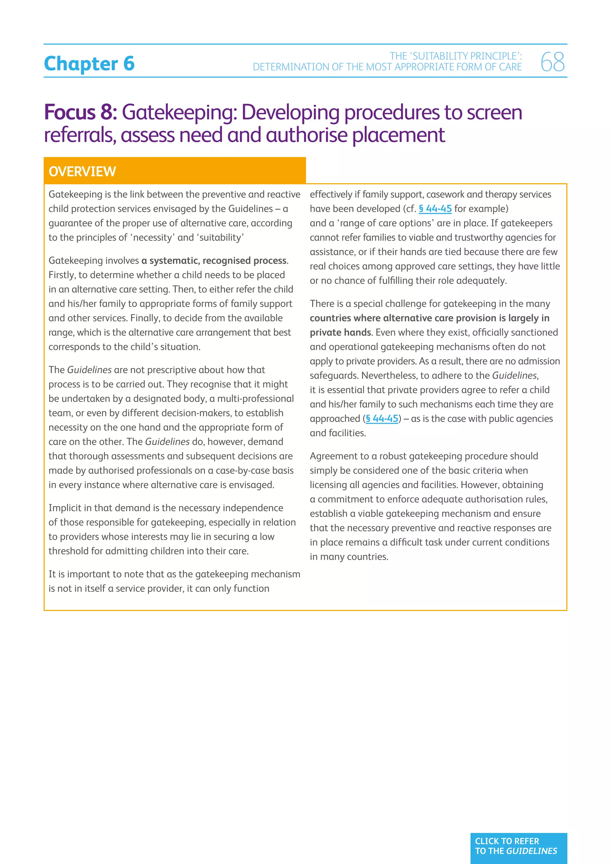 Chapter 6
                                                                             THE ‘SUITABILITY PRINCIPLE’:
                                                    DETERMINATION OF THE MOST APPROPRIATE FORM OF CARE                     68
Focus 8: Gatekeeping: Developing procedures to screen
referrals, assess need and authorise placement
OVERVIEW
Gatekeeping is the link between the preventive and reactive       effectively if family support, casework and therapy services
child protection services envisaged by the Guidelines – a         have been developed (cf. § 44-45 for example)
guarantee of the proper use of alternative care, according        and a ‘range of care options’ are in place. If gatekeepers
to the principles of ‘necessity’ and ‘suitability’                cannot refer families to viable and trustworthy agencies for
                                                                  assistance, or if their hands are tied because there are few
Gatekeeping involves a systematic, recognised process.
                                                                  real choices among approved care settings, they have little
Firstly, to determine whether a child needs to be placed
                                                                  or no chance of fulfilling their role adequately.
in an alternative care setting. Then, to either refer the child
and his/her family to appropriate forms of family support         There is a special challenge for gatekeeping in the many
and other services. Finally, to decide from the available         countries where alternative care provision is largely in
range, which is the alternative care arrangement that best        private hands. Even where they exist, officially sanctioned
corresponds to the child’s situation.                             and operational gatekeeping mechanisms often do not
                                                                  apply to private providers. As a result, there are no admission
The Guidelines are not prescriptive about how that
                                                                  safeguards. Nevertheless, to adhere to the Guidelines,
process is to be carried out. They recognise that it might
                                                                  it is essential that private providers agree to refer a child
be undertaken by a designated body, a multi-professional
                                                                  and his/her family to such mechanisms each time they are
team, or even by different decision-makers, to establish
                                                                  approached (§ 44-45) – as is the case with public agencies
necessity on the one hand and the appropriate form of
                                                                  and facilities.
care on the other. The Guidelines do, however, demand
that thorough assessments and subsequent decisions are            Agreement to a robust gatekeeping procedure should
made by authorised professionals on a case-by-case basis          simply be considered one of the basic criteria when
in every instance where alternative care is envisaged.            licensing all agencies and facilities. However, obtaining
                                                                  a commitment to enforce adequate authorisation rules,
Implicit in that demand is the necessary independence
                                                                  establish a viable gatekeeping mechanism and ensure
of those responsible for gatekeeping, especially in relation
                                                                  that the necessary preventive and reactive responses are
to providers whose interests may lie in securing a low
                                                                  in place remains a difficult task under current conditions
threshold for admitting children into their care.
                                                                  in many countries.
It is important to note that as the gatekeeping mechanism
is not in itself a service provider, it can only function




                                                                                                           CLICK TO REFER
                                                                                                           TO THE GUIDELINES
 