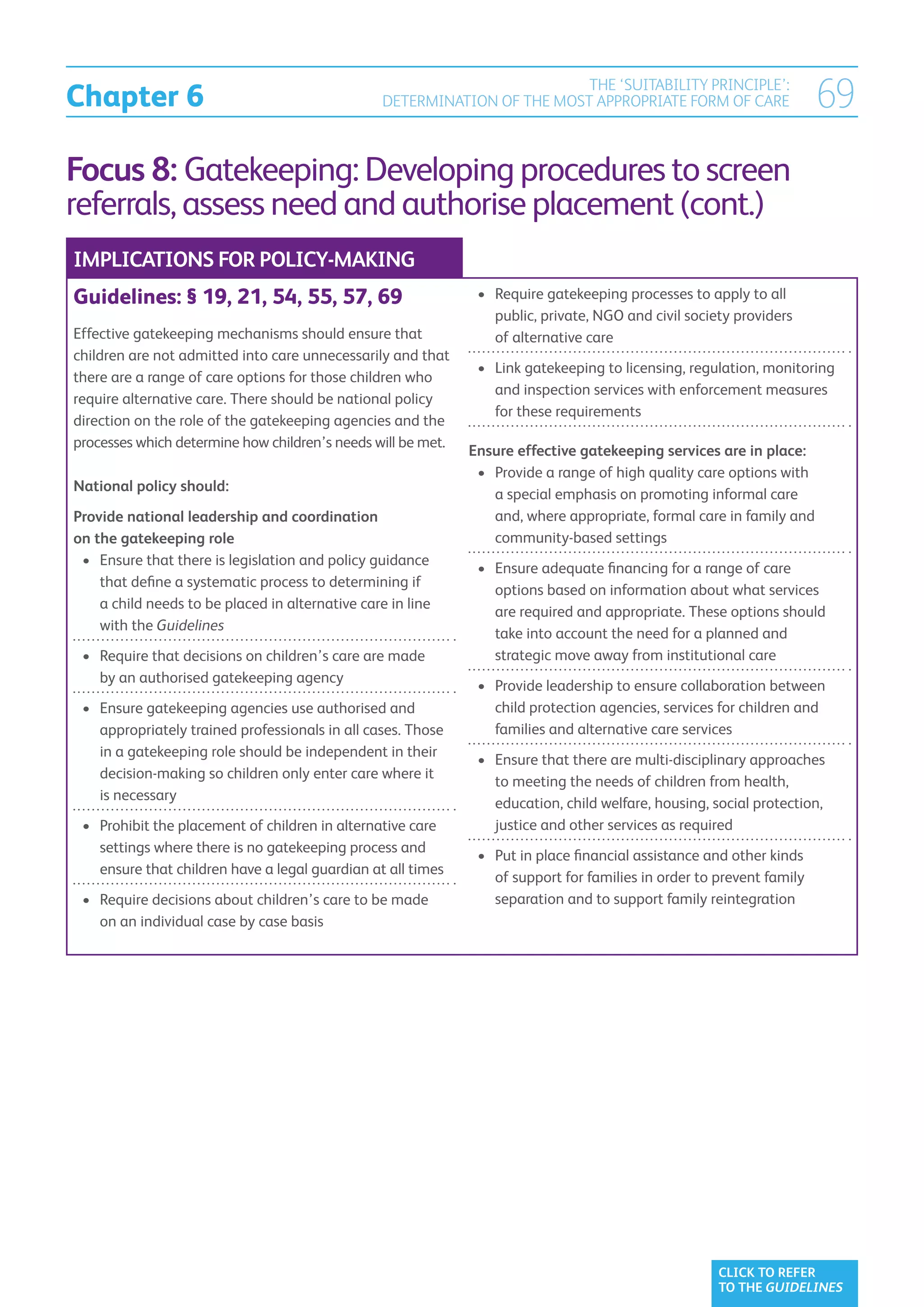 Chapter 6
                                                                           THE ‘SUITABILITY PRINCIPLE’:
                                                  DETERMINATION OF THE MOST APPROPRIATE FORM OF CARE                   69
Focus 8: Gatekeeping: Developing procedures to screen
referrals, assess need and authorise placement (cont.)
IMPLICATIONS FOR POLICY-MAKING
Guidelines: § 19, 21, 54, 55, 57, 69                           •	  equire gatekeeping processes to apply to all
                                                                  R
                                                                  public, private, NGO and civil society providers
Effective gatekeeping mechanisms should ensure that               of alternative care
children are not admitted into care unnecessarily and that
                                                               •	  ink gatekeeping to licensing, regulation, monitoring
                                                                  L
there are a range of care options for those children who
                                                                  and inspection services with enforcement measures
require alternative care. There should be national policy
                                                                  for these requirements
direction on the role of the gatekeeping agencies and the
processes which determine how children’s needs will be met.
                                                              Ensure effective gatekeeping services are in place:
                                                               •	 Provide a range of high quality care options with
                                                                  
National policy should:
                                                                  a special emphasis on promoting informal care
Provide national leadership and coordination                      and, where appropriate, formal care in family and
on the gatekeeping role                                           community-based settings
 •	  nsure that there is legislation and policy guidance
    E
                                                               •	  nsure adequate financing for a range of care
                                                                  E
    that define a systematic process to determining if
                                                                  options based on information about what services
    a child needs to be placed in alternative care in line
                                                                  are required and appropriate. These options should
    with the Guidelines
                                                                  take into account the need for a planned and
 •	  equire that decisions on children’s care are made
    R                                                             strategic move away from institutional care
    by an authorised gatekeeping agency
                                                               •	  rovide leadership to ensure collaboration between
                                                                  P
 •	  nsure gatekeeping agencies use authorised and
    E                                                             child protection agencies, services for children and
    appropriately trained professionals in all cases. Those       families and alternative care services
    in a gatekeeping role should be independent in their
                                                               •	  nsure that there are multi-disciplinary approaches
                                                                  E
    decision-making so children only enter care where it
                                                                  to meeting the needs of children from health,
    is necessary
                                                                  education, child welfare, housing, social protection,
 •	  rohibit the placement of children in alternative care
    P                                                             justice and other services as required
    settings where there is no gatekeeping process and
                                                               •	  ut in place financial assistance and other kinds
                                                                  P
    ensure that children have a legal guardian at all times
                                                                  of support for families in order to prevent family
 •	  equire decisions about children’s care to be made
    R                                                             separation and to support family reintegration
    on an individual case by case basis




                                                                                                      CLICK TO REFER
                                                                                                      TO THE GUIDELINES
 