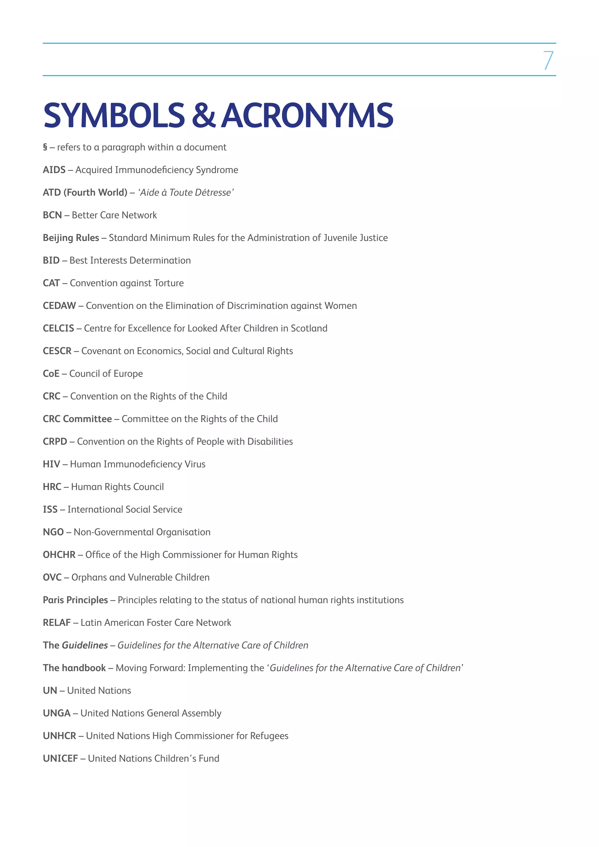7

SYMBOLS  ACRONYMS
§ – refers to a paragraph within a document

AIDS – Acquired Immunodeficiency Syndrome

ATD (Fourth World) – ‘Aide à Toute Détresse’

BCN – Better Care Network

Beijing Rules – Standard Minimum Rules for the Administration of Juvenile Justice

BID – Best Interests Determination

CAT – Convention against Torture

CEDAW – Convention on the Elimination of Discrimination against Women

CELCIS – Centre for Excellence for Looked After Children in Scotland

CESCR – Covenant on Economics, Social and Cultural Rights

CoE – Council of Europe

CRC – Convention on the Rights of the Child

CRC Committee – Committee on the Rights of the Child

CRPD – Convention on the Rights of People with Disabilities

HIV – Human Immunodeficiency Virus

HRC – Human Rights Council

ISS – International Social Service

NGO – Non-Governmental Organisation

OHCHR – Office of the High Commissioner for Human Rights

OVC – Orphans and Vulnerable Children

Paris Principles – Principles relating to the status of national human rights institutions

RELAF – Latin American Foster Care Network

The Guidelines – Guidelines for the Alternative Care of Children

The handbook – Moving Forward: Implementing the ‘Guidelines for the Alternative Care of Children’

UN – United Nations

UNGA – United Nations General Assembly

UNHCR – United Nations High Commissioner for Refugees

UNICEF – United Nations Children’s Fund
 