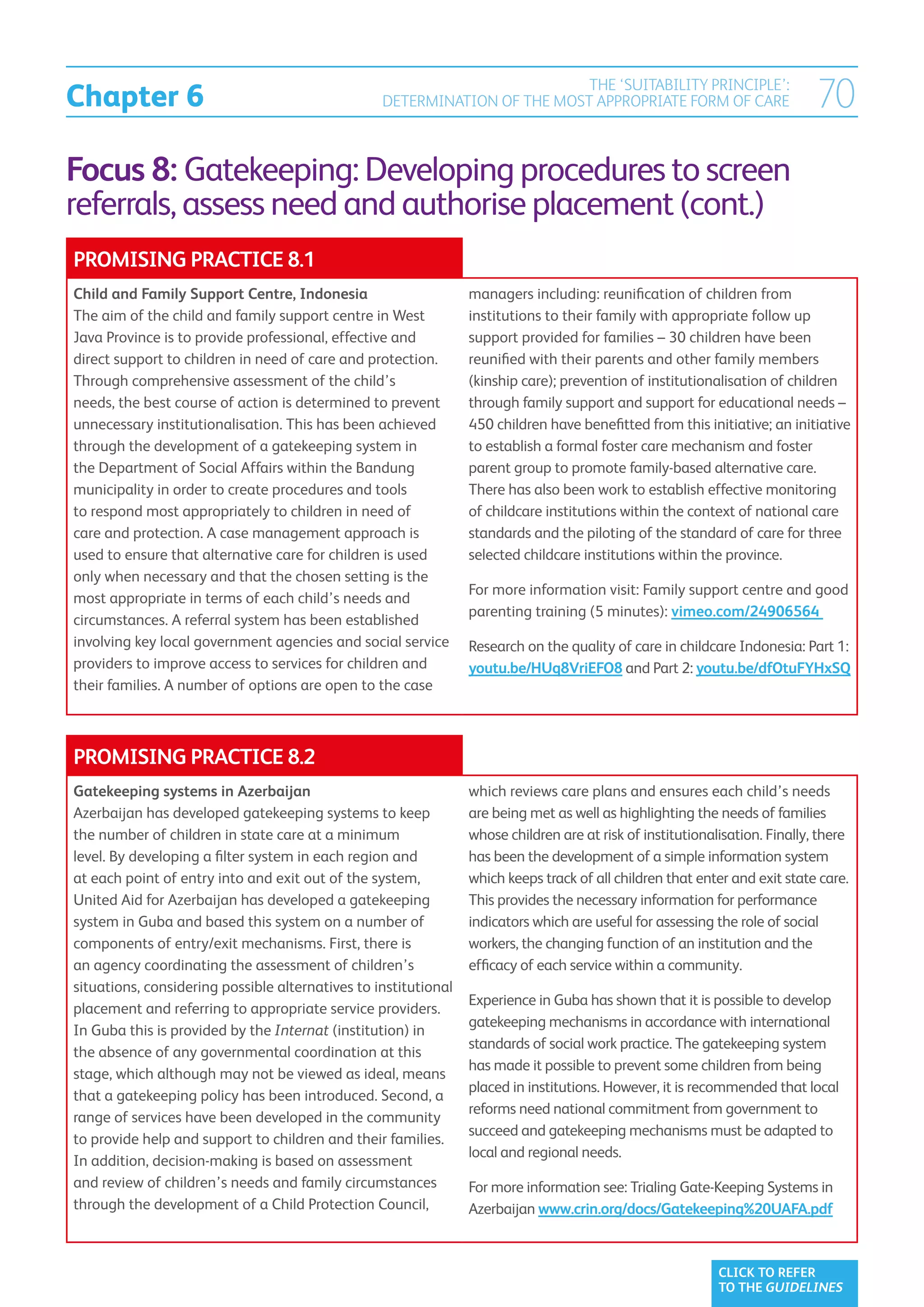 Chapter 6
                                                                           THE ‘SUITABILITY PRINCIPLE’:
                                                  DETERMINATION OF THE MOST APPROPRIATE FORM OF CARE                         70
Focus 8: Gatekeeping: Developing procedures to screen
referrals, assess need and authorise placement (cont.)
PROMISING PRACTICE 8.1
Child and Family Support Centre, Indonesia                       managers including: reunification of children from
The aim of the child and family support centre in West           institutions to their family with appropriate follow up
Java Province is to provide professional, effective and          support provided for families – 30 children have been
direct support to children in need of care and protection.       reunified with their parents and other family members
Through comprehensive assessment of the child’s                  (kinship care); prevention of institutionalisation of children
needs, the best course of action is determined to prevent        through family support and support for educational needs –
unnecessary institutionalisation. This has been achieved         450 children have benefitted from this initiative; an initiative
through the development of a gatekeeping system in               to establish a formal foster care mechanism and foster
the Department of Social Affairs within the Bandung              parent group to promote family-based alternative care.
municipality in order to create procedures and tools             There has also been work to establish effective monitoring
to respond most appropriately to children in need of             of childcare institutions within the context of national care
care and protection. A case management approach is               standards and the piloting of the standard of care for three
used to ensure that alternative care for children is used        selected childcare institutions within the province.
only when necessary and that the chosen setting is the
                                                                 For more information visit: Family support centre and good
most appropriate in terms of each child’s needs and
                                                                 parenting training (5 minutes): vimeo.com/24906564
circumstances. A referral system has been established
involving key local government agencies and social service       Research on the quality of care in childcare Indonesia: Part 1:
providers to improve access to services for children and         youtu.be/HUq8VriEFO8 and Part 2: youtu.be/dfOtuFYHxSQ
their families. A number of options are open to the case



PROMISING PRACTICE 8.2
Gatekeeping systems in Azerbaijan                                which reviews care plans and ensures each child’s needs
Azerbaijan has developed gatekeeping systems to keep             are being met as well as highlighting the needs of families
the number of children in state care at a minimum                whose children are at risk of institutionalisation. Finally, there
level. By developing a filter system in each region and          has been the development of a simple information system
at each point of entry into and exit out of the system,          which keeps track of all children that enter and exit state care.
United Aid for Azerbaijan has developed a gatekeeping            This provides the necessary information for performance
system in Guba and based this system on a number of              indicators which are useful for assessing the role of social
components of entry/exit mechanisms. First, there is             workers, the changing function of an institution and the
an agency coordinating the assessment of children’s              efficacy of each service within a community.
situations, considering possible alternatives to institutional
                                                                 Experience in Guba has shown that it is possible to develop
placement and referring to appropriate service providers.
                                                                 gatekeeping mechanisms in accordance with international
In Guba this is provided by the Internat (institution) in
                                                                 standards of social work practice. The gatekeeping system
the absence of any governmental coordination at this
                                                                 has made it possible to prevent some children from being
stage, which although may not be viewed as ideal, means
                                                                 placed in institutions. However, it is recommended that local
that a gatekeeping policy has been introduced. Second, a
                                                                 reforms need national commitment from government to
range of services have been developed in the community
                                                                 succeed and gatekeeping mechanisms must be adapted to
to provide help and support to children and their families.
                                                                 local and regional needs.
In addition, decision-making is based on assessment
and review of children’s needs and family circumstances          For more information see: Trialing Gate-Keeping Systems in
through the development of a Child Protection Council,           Azerbaijan www.crin.org/docs/Gatekeeping%20UAFA.pdf



                                                                                                            CLICK TO REFER
                                                                                                            TO THE GUIDELINES
 