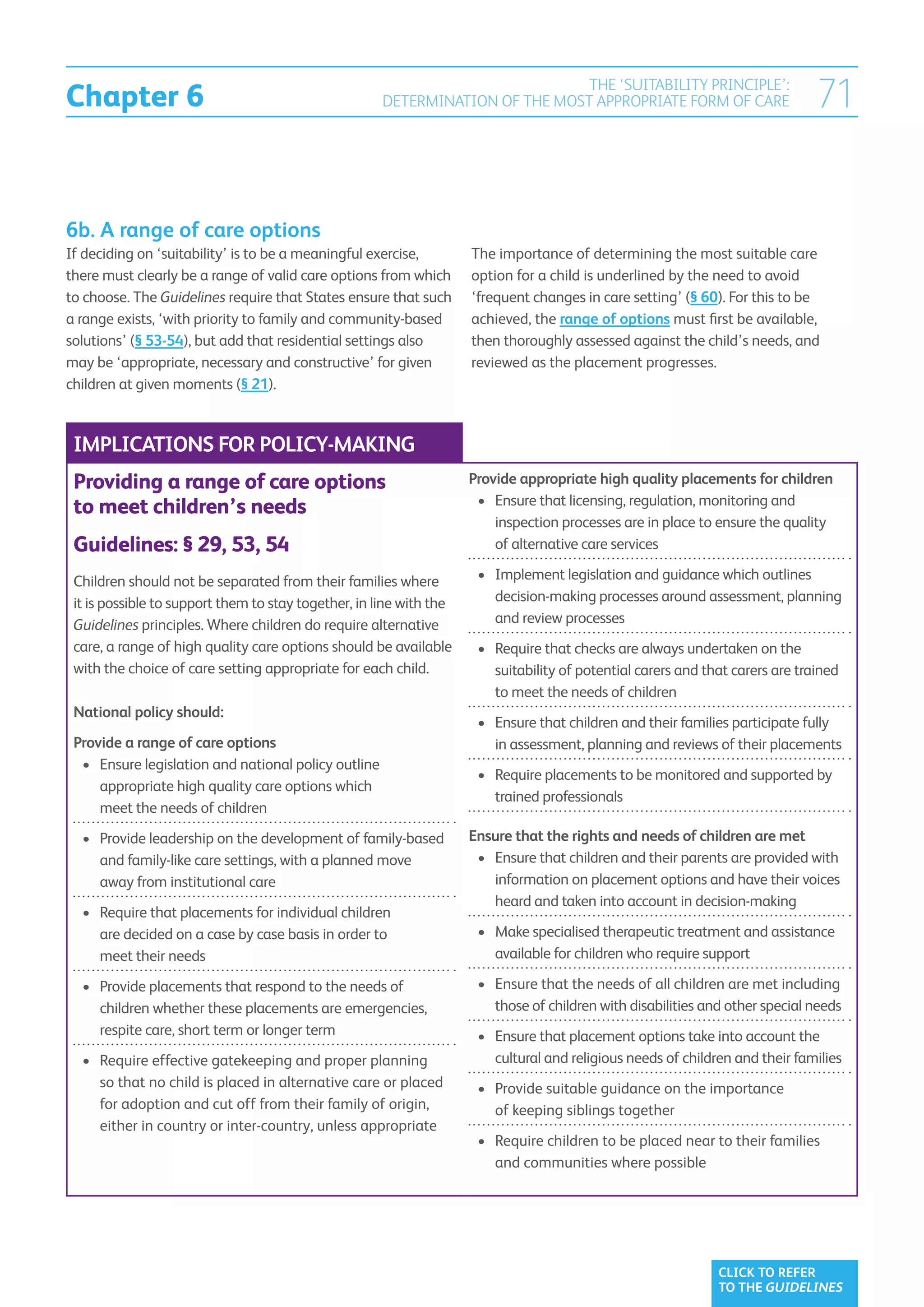 Chapter 6
                                                                                THE ‘SUITABILITY PRINCIPLE’:
                                                       DETERMINATION OF THE MOST APPROPRIATE FORM OF CARE                       71


6b. A range of care options
If deciding on ‘suitability’ is to be a meaningful exercise,         The importance of determining the most suitable care
there must clearly be a range of valid care options from which       option for a child is underlined by the need to avoid
to choose. The Guidelines require that States ensure that such       ‘frequent changes in care setting’ (§ 60). For this to be
a range exists, ‘with priority to family and community-based         achieved, the range of options must first be available,
solutions’ (§ 53-54), but add that residential settings also         then thoroughly assessed against the child’s needs, and
may be ‘appropriate, necessary and constructive’ for given           reviewed as the placement progresses.
children at given moments (§ 21).



 IMPLICATIONS FOR POLICY-MAKING
 Providing a range of care options                                   Provide appropriate high quality placements for children
                                                                      •	  nsure that licensing, regulation, monitoring and
                                                                         E
 to meet children’s needs
                                                                         inspection processes are in place to ensure the quality
 Guidelines: § 29, 53, 54                                                of alternative care services

 Children should not be separated from their families where           •	  mplement legislation and guidance which outlines
                                                                         I
 it is possible to support them to stay together, in line with the       decision-making processes around assessment, planning
 Guidelines principles. Where children do require alternative            and review processes
 care, a range of high quality care options should be available       •	  equire that checks are always undertaken on the
                                                                         R
 with the choice of care setting appropriate for each child.             suitability of potential carers and that carers are trained
                                                                         to meet the needs of children
 National policy should:
                                                                      •	  nsure that children and their families participate fully
                                                                         E
 Provide a range of care options                                         in assessment, planning and reviews of their placements
  •	  nsure legislation and national policy outline
     E
                                                                      •	  equire placements to be monitored and supported by
                                                                         R
     appropriate high quality care options which
                                                                         trained professionals
     meet the needs of children
  •	  rovide leadership on the development of family-based
     P                                                               Ensure that the rights and needs of children are met
     and family-like care settings, with a planned move               •	  nsure that children and their parents are provided with
                                                                         E
     away from institutional care                                        information on placement options and have their voices
                                                                         heard and taken into account in decision-making
  •	  equire that placements for individual children
     R
     are decided on a case by case basis in order to                  •	  ake specialised therapeutic treatment and assistance
                                                                         M
     meet their needs                                                    available for children who require support

  •	  rovide placements that respond to the needs of
     P                                                                •	  nsure that the needs of all children are met including
                                                                         E
     children whether these placements are emergencies,                  those of children with disabilities and other special needs
     respite care, short term or longer term                          •	  nsure that placement options take into account the
                                                                         E
  •	  equire effective gatekeeping and proper planning
     R                                                                   cultural and religious needs of children and their families
     so that no child is placed in alternative care or placed         •	  rovide suitable guidance on the importance
                                                                         P
     for adoption and cut off from their family of origin,               of keeping siblings together
     either in country or inter-country, unless appropriate
                                                                      •	  equire children to be placed near to their families
                                                                         R
                                                                         and communities where possible




                                                                                                               CLICK TO REFER
                                                                                                               TO THE GUIDELINES
 