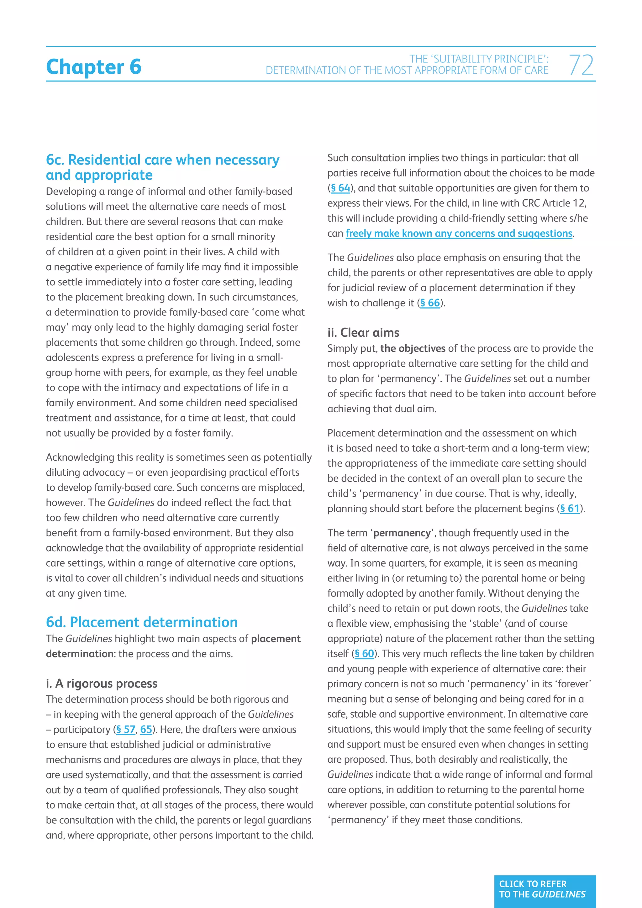 Chapter 6
                                                                             THE ‘SUITABILITY PRINCIPLE’:
                                                    DETERMINATION OF THE MOST APPROPRIATE FORM OF CARE                       72


6c. Residential care when necessary                                Such consultation implies two things in particular: that all
and appropriate                                                    parties receive full information about the choices to be made
Developing a range of informal and other family-based              (§ 64), and that suitable opportunities are given for them to
solutions will meet the alternative care needs of most             express their views. For the child, in line with CRC Article 12,
children. But there are several reasons that can make              this will include providing a child-friendly setting where s/he
residential care the best option for a small minority              can freely make known any concerns and suggestions.
of children at a given point in their lives. A child with
                                                                   The Guidelines also place emphasis on ensuring that the
a negative experience of family life may find it impossible
                                                                   child, the parents or other representatives are able to apply
to settle immediately into a foster care setting, leading
                                                                   for judicial review of a placement determination if they
to the placement breaking down. In such circumstances,
                                                                   wish to challenge it (§ 66).
a determination to provide family-based care ‘come what
may’ may only lead to the highly damaging serial foster
                                                                   ii. Clear aims
placements that some children go through. Indeed, some
                                                                   Simply put, the objectives of the process are to provide the
adolescents express a preference for living in a small-
                                                                   most appropriate alternative care setting for the child and
group home with peers, for example, as they feel unable
                                                                   to plan for ‘permanency’. The Guidelines set out a number
to cope with the intimacy and expectations of life in a
                                                                   of specific factors that need to be taken into account before
family environment. And some children need specialised
                                                                   achieving that dual aim.
treatment and assistance, for a time at least, that could
not usually be provided by a foster family.                        Placement determination and the assessment on which
                                                                   it is based need to take a short-term and a long-term view;
Acknowledging this reality is sometimes seen as potentially
                                                                   the appropriateness of the immediate care setting should
diluting advocacy – or even jeopardising practical efforts
                                                                   be decided in the context of an overall plan to secure the
to develop family-based care. Such concerns are misplaced,
                                                                   child’s ‘permanency’ in due course. That is why, ideally,
however. The Guidelines do indeed reflect the fact that
                                                                   planning should start before the placement begins (§ 61).
too few children who need alternative care currently
benefit from a family-based environment. But they also             The term ‘permanency’, though frequently used in the
acknowledge that the availability of appropriate residential       field of alternative care, is not always perceived in the same
care settings, within a range of alternative care options,         way. In some quarters, for example, it is seen as meaning
is vital to cover all children’s individual needs and situations   either living in (or returning to) the parental home or being
at any given time.                                                 formally adopted by another family. Without denying the
                                                                   child’s need to retain or put down roots, the Guidelines take
6d. Placement determination                                        a flexible view, emphasising the ‘stable’ (and of course
The Guidelines highlight two main aspects of placement             appropriate) nature of the placement rather than the setting
determination: the process and the aims.                           itself (§ 60). This very much reflects the line taken by children
                                                                   and young people with experience of alternative care: their
i. A rigorous process                                              primary concern is not so much ‘permanency’ in its ‘forever’
The determination process should be both rigorous and              meaning but a sense of belonging and being cared for in a
– in keeping with the general approach of the Guidelines           safe, stable and supportive environment. In alternative care
– participatory (§ 57, 65). Here, the drafters were anxious        situations, this would imply that the same feeling of security
to ensure that established judicial or administrative              and support must be ensured even when changes in setting
mechanisms and procedures are always in place, that they           are proposed. Thus, both desirably and realistically, the
are used systematically, and that the assessment is carried        Guidelines indicate that a wide range of informal and formal
out by a team of qualified professionals. They also sought         care options, in addition to returning to the parental home
to make certain that, at all stages of the process, there would    wherever possible, can constitute potential solutions for
be consultation with the child, the parents or legal guardians     ‘permanency’ if they meet those conditions.
and, where appropriate, other persons important to the child.



                                                                                                            CLICK TO REFER
                                                                                                            TO THE GUIDELINES
 