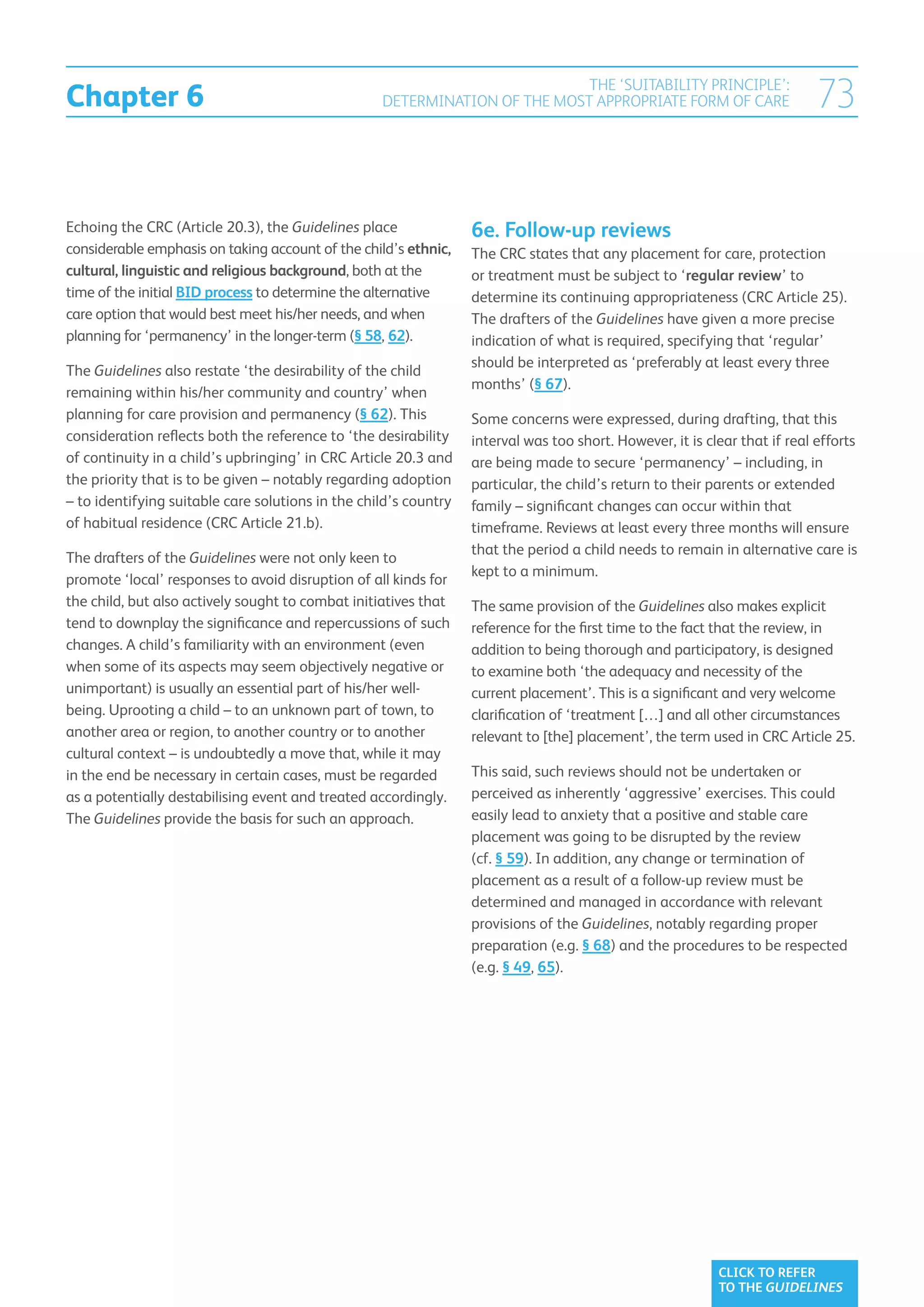 Chapter 6
                                                                            THE ‘SUITABILITY PRINCIPLE’:
                                                   DETERMINATION OF THE MOST APPROPRIATE FORM OF CARE                      73

Echoing the CRC (Article 20.3), the Guidelines place              6e. Follow-up reviews
considerable emphasis on taking account of the child’s ethnic,    The CRC states that any placement for care, protection
cultural, linguistic and religious background, both at the        or treatment must be subject to ‘regular review’ to
time of the initial BID process to determine the alternative      determine its continuing appropriateness (CRC Article 25).
care option that would best meet his/her needs, and when          The drafters of the Guidelines have given a more precise
planning for ‘permanency’ in the longer-term (§ 58, 62).          indication of what is required, specifying that ‘regular’
                                                                  should be interpreted as ‘preferably at least every three
The Guidelines also restate ‘the desirability of the child
                                                                  months’ (§ 67).
remaining within his/her community and country’ when
planning for care provision and permanency (§ 62). This           Some concerns were expressed, during drafting, that this
consideration reflects both the reference to ‘the desirability    interval was too short. However, it is clear that if real efforts
of continuity in a child’s upbringing’ in CRC Article 20.3 and    are being made to secure ‘permanency’ – including, in
the priority that is to be given – notably regarding adoption     particular, the child’s return to their parents or extended
– to identifying suitable care solutions in the child’s country   family – significant changes can occur within that
of habitual residence (CRC Article 21.b).                         timeframe. Reviews at least every three months will ensure
                                                                  that the period a child needs to remain in alternative care is
The drafters of the Guidelines were not only keen to
                                                                  kept to a minimum.
promote ‘local’ responses to avoid disruption of all kinds for
the child, but also actively sought to combat initiatives that    The same provision of the Guidelines also makes explicit
tend to downplay the significance and repercussions of such       reference for the first time to the fact that the review, in
changes. A child’s familiarity with an environment (even          addition to being thorough and participatory, is designed
when some of its aspects may seem objectively negative or         to examine both ‘the adequacy and necessity of the
unimportant) is usually an essential part of his/her well-        current placement’. This is a significant and very welcome
being. Uprooting a child – to an unknown part of town, to         clarification of ‘treatment […] and all other circumstances
another area or region, to another country or to another          relevant to [the] placement’, the term used in CRC Article 25.
cultural context – is undoubtedly a move that, while it may
in the end be necessary in certain cases, must be regarded        This said, such reviews should not be undertaken or
as a potentially destabilising event and treated accordingly.     perceived as inherently ‘aggressive’ exercises. This could
The Guidelines provide the basis for such an approach.            easily lead to anxiety that a positive and stable care
                                                                  placement was going to be disrupted by the review
                                                                  (cf. § 59). In addition, any change or termination of
                                                                  placement as a result of a follow-up review must be
                                                                  determined and managed in accordance with relevant
                                                                  provisions of the Guidelines, notably regarding proper
                                                                  preparation (e.g. § 68) and the procedures to be respected
                                                                  (e.g. § 49, 65).




                                                                                                           CLICK TO REFER
                                                                                                           TO THE GUIDELINES
 