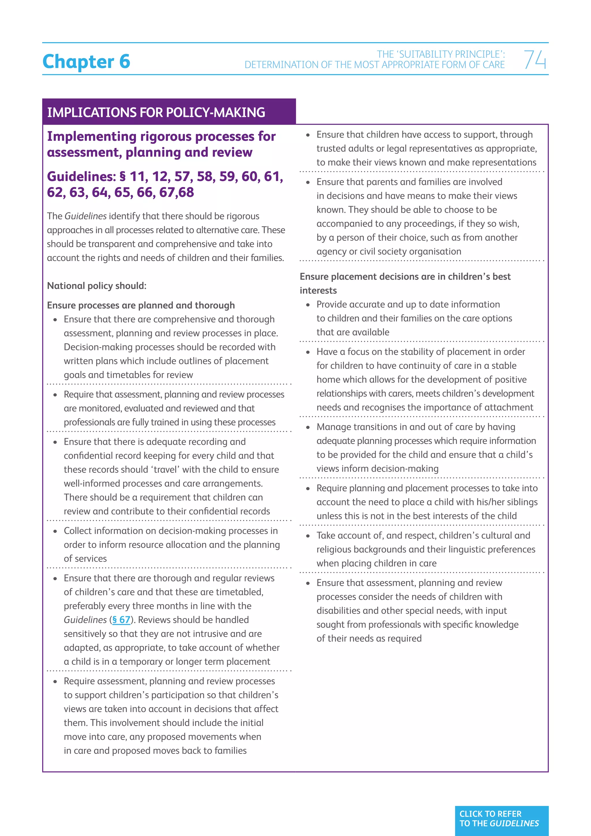 Chapter 6
                                                                            THE ‘SUITABILITY PRINCIPLE’:
                                                   DETERMINATION OF THE MOST APPROPRIATE FORM OF CARE                      74
IMPLICATIONS FOR POLICY-MAKING
Implementing rigorous processes for                               •	  nsure that children have access to support, through
                                                                     E
                                                                     trusted adults or legal representatives as appropriate,
assessment, planning and review
                                                                     to make their views known and make representations
Guidelines: § 11, 12, 57, 58, 59, 60, 61,                         •	  nsure that parents and families are involved
                                                                     E
62, 63, 64, 65, 66, 67,68                                            in decisions and have means to make their views
                                                                     known. They should be able to choose to be
The Guidelines identify that there should be rigorous
                                                                     accompanied to any proceedings, if they so wish,
approaches in all processes related to alternative care. These
                                                                     by a person of their choice, such as from another
should be transparent and comprehensive and take into
                                                                     agency or civil society organisation
account the rights and needs of children and their families.
                                                                 Ensure placement decisions are in children’s best
National policy should:                                          interests
Ensure processes are planned and thorough                          •	  rovide accurate and up to date information
                                                                      P
 •	  nsure that there are comprehensive and thorough
    E                                                                 to children and their families on the care options
    assessment, planning and review processes in place.               that are available
    Decision-making processes should be recorded with             •	  ave a focus on the stability of placement in order
                                                                     H
    written plans which include outlines of placement                for children to have continuity of care in a stable
    goals and timetables for review                                  home which allows for the development of positive
 •	  equire that assessment, planning and review processes
    R                                                                relationships with carers, meets children’s development
    are monitored, evaluated and reviewed and that                   needs and recognises the importance of attachment
    professionals are fully trained in using these processes      •	  anage transitions in and out of care by having
                                                                     M
 •	  nsure that there is adequate recording and
    E                                                                adequate planning processes which require information
    confidential record keeping for every child and that             to be provided for the child and ensure that a child’s
    these records should ‘travel’ with the child to ensure           views inform decision-making
    well-informed processes and care arrangements.                •	  equire planning and placement processes to take into
                                                                     R
    There should be a requirement that children can                  account the need to place a child with his/her siblings
    review and contribute to their confidential records              unless this is not in the best interests of the child
 •	  ollect information on decision-making processes in
    C                                                             •	  ake account of, and respect, children’s cultural and
                                                                     T
    order to inform resource allocation and the planning             religious backgrounds and their linguistic preferences
    of services                                                      when placing children in care
 •	  nsure that there are thorough and regular reviews
    E                                                             •	  nsure that assessment, planning and review
                                                                     E
    of children’s care and that these are timetabled,                processes consider the needs of children with
    preferably every three months in line with the                   disabilities and other special needs, with input
    Guidelines (§ 67). Reviews should be handled                     sought from professionals with specific knowledge
    sensitively so that they are not intrusive and are               of their needs as required
    adapted, as appropriate, to take account of whether
    a child is in a temporary or longer term placement
 •	  equire assessment, planning and review processes
    R
    to support children’s participation so that children’s
    views are taken into account in decisions that affect
    them. This involvement should include the initial
    move into care, any proposed movements when
    in care and proposed moves back to families




                                                                                                          CLICK TO REFER
                                                                                                          TO THE GUIDELINES
 