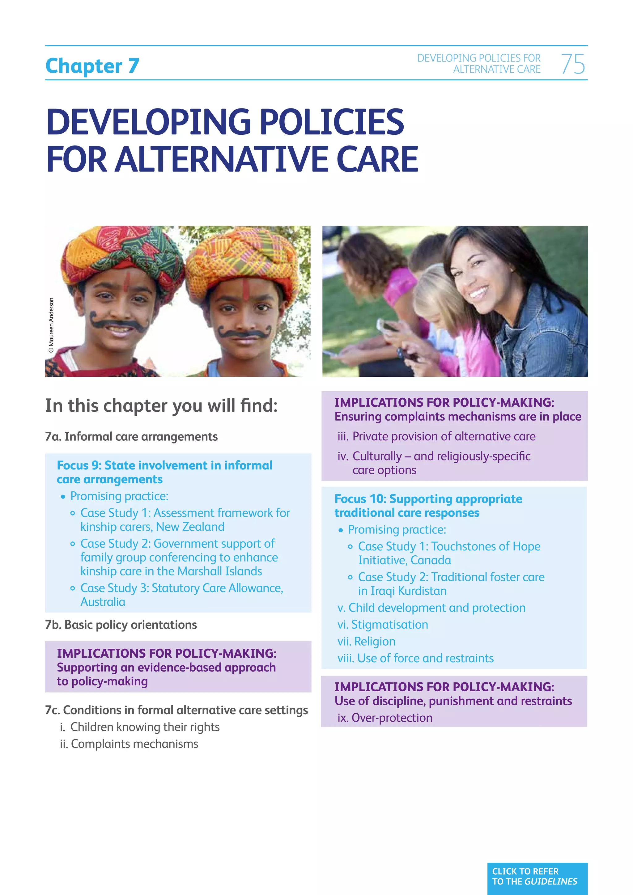 Chapter 7
                                                                                       DEVELOPING POLICIES FOR
                                                                                             ALTERNATIVE CARE        75

DEVELOPING POLICIES
FOR ALTERNATIVE CARE
© Maureen Anderson




In this chapter you will find:                                       Implications for policy-making:
                                                                     Ensuring complaints mechanisms are in place
7a. Informal care arrangements                                     	 iii. 	Private provision of alternative care	
                                                                   	 iv. 	
                                                                          Culturally – and religiously-specific
                     Focus 9: State involvement in informal 	             care options
                     care arrangements
                     	•	Promising practice:                          Focus 10: Supporting appropriate
                     		  ase Study 1: Assessment framework for
                          C                                          traditional care responses
                          kinship carers, New Zealand                	•	Promising practice:
                     		  ase Study 2: Government support of
                          C                                          		  ase Study 1: Touchstones of Hope
                                                                              C
                          family group conferencing to enhance                Initiative, Canada
                          kinship care in the Marshall Islands       		  ase Study 2: Traditional foster care
                                                                              C
                     		  ase Study 3: Statutory Care Allowance,
                          C                                                   in Iraqi Kurdistan
                          Australia                                  	v.  hild development and protection
                                                                          C
7b. Basic policy orientations                                        	 vi. Stigmatisation
                                                                     	 vii. Religion
                     Implications for policy-making:                 	viii.  se of force and restraints
                                                                             U
                     Supporting an evidence-based approach
                     to policy-making                                Implications for policy-making:
                                                                     Use of discipline, punishment and restraints
7c. Conditions in formal alternative care settings
                                                                   	 ix. Over-protection
	 i. 	Children knowing their rights
	 ii.  omplaints mechanisms
       C




                                                                                                       CLICK TO REFER
                                                                                                       TO THE GUIDELINES
 