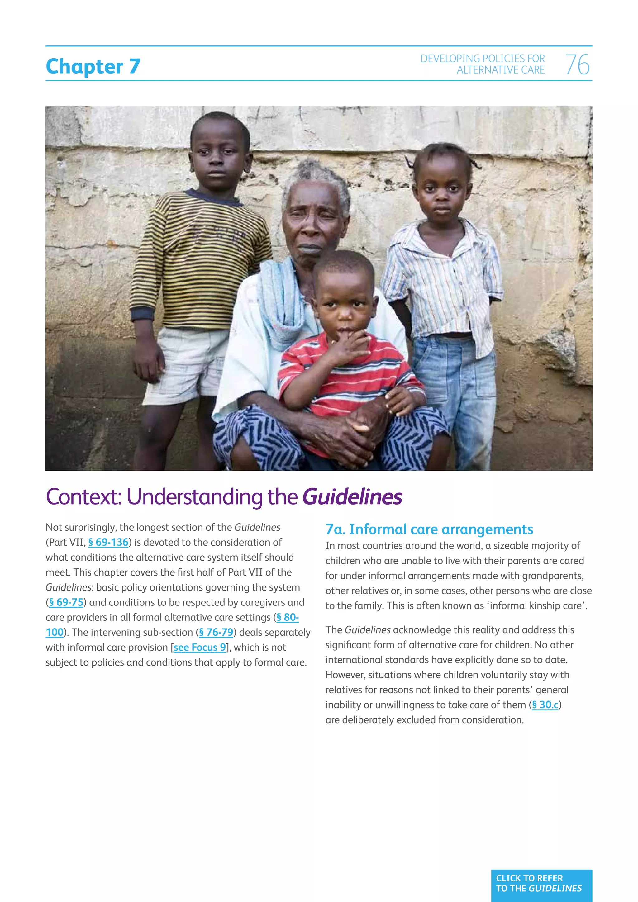 Chapter 7
                                                                                      DEVELOPING POLICIES FOR
                                                                                            ALTERNATIVE CARE            76




Context: Understanding the Guidelines
Not surprisingly, the longest section of the Guidelines         7a. Informal care arrangements
(Part VII, § 69-136) is devoted to the consideration of         In most countries around the world, a sizeable majority of
what conditions the alternative care system itself should       children who are unable to live with their parents are cared
meet. This chapter covers the first half of Part VII of the     for under informal arrangements made with grandparents,
Guidelines: basic policy orientations governing the system      other relatives or, in some cases, other persons who are close
(§ 69-75) and conditions to be respected by caregivers and      to the family. This is often known as ‘informal kinship care’.
care providers in all formal alternative care settings (§ 80-
100). The intervening sub-section (§ 76-79) deals separately    The Guidelines acknowledge this reality and address this
with informal care provision [see Focus 9], which is not        significant form of alternative care for children. No other
subject to policies and conditions that apply to formal care.   international standards have explicitly done so to date.
                                                                However, situations where children voluntarily stay with
                                                                relatives for reasons not linked to their parents’ general
                                                                inability or unwillingness to take care of them (§ 30.c)
                                                                are deliberately excluded from consideration.




                                                                                                        CLICK TO REFER
                                                                                                        TO THE GUIDELINES
 