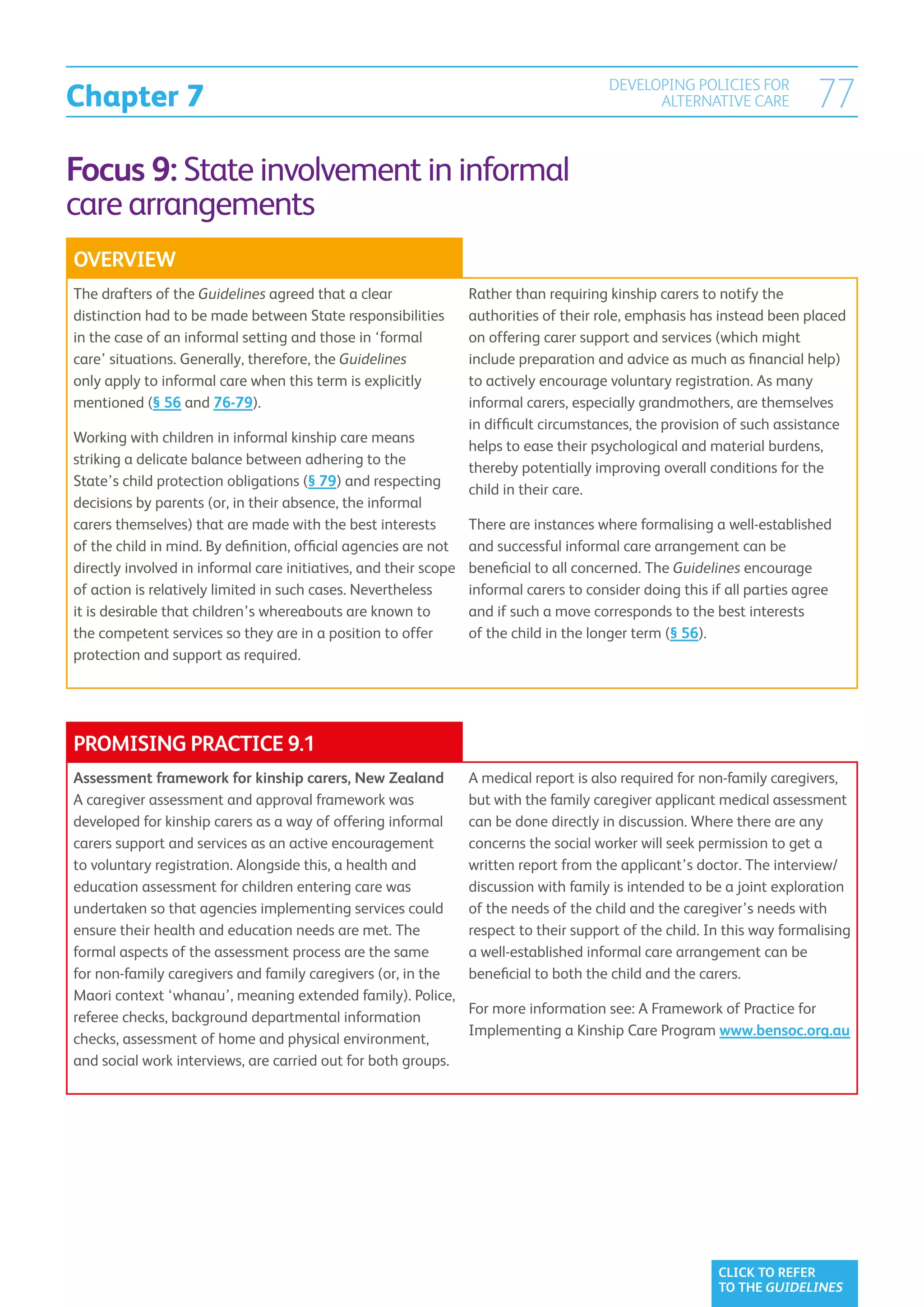Chapter 7
                                                                                        DEVELOPING POLICIES FOR
                                                                                              ALTERNATIVE CARE            77
Focus 9: State involvement in informal
care arrangements
OVERVIEW
The drafters of the Guidelines agreed that a clear                Rather than requiring kinship carers to notify the
distinction had to be made between State responsibilities         authorities of their role, emphasis has instead been placed
in the case of an informal setting and those in ‘formal           on offering carer support and services (which might
care’ situations. Generally, therefore, the Guidelines            include preparation and advice as much as financial help)
only apply to informal care when this term is explicitly          to actively encourage voluntary registration. As many
mentioned (§ 56 and 76-79).                                       informal carers, especially grandmothers, are themselves
                                                                  in difficult circumstances, the provision of such assistance
Working with children in informal kinship care means
                                                                  helps to ease their psychological and material burdens,
striking a delicate balance between adhering to the
                                                                  thereby potentially improving overall conditions for the
State’s child protection obligations (§ 79) and respecting
                                                                  child in their care.
decisions by parents (or, in their absence, the informal
carers themselves) that are made with the best interests          There are instances where formalising a well-established
of the child in mind. By definition, official agencies are not    and successful informal care arrangement can be
directly involved in informal care initiatives, and their scope   beneficial to all concerned. The Guidelines encourage
of action is relatively limited in such cases. Nevertheless       informal carers to consider doing this if all parties agree
it is desirable that children’s whereabouts are known to          and if such a move corresponds to the best interests
the competent services so they are in a position to offer         of the child in the longer term (§ 56).
protection and support as required.




PROMISING PRACTICE 9.1
Assessment framework for kinship carers, New Zealand              A medical report is also required for non-family caregivers,
A caregiver assessment and approval framework was                 but with the family caregiver applicant medical assessment
developed for kinship carers as a way of offering informal        can be done directly in discussion. Where there are any
carers support and services as an active encouragement            concerns the social worker will seek permission to get a
to voluntary registration. Alongside this, a health and           written report from the applicant’s doctor. The interview/
education assessment for children entering care was               discussion with family is intended to be a joint exploration
undertaken so that agencies implementing services could           of the needs of the child and the caregiver’s needs with
ensure their health and education needs are met. The              respect to their support of the child. In this way formalising
formal aspects of the assessment process are the same             a well-established informal care arrangement can be
for non-family caregivers and family caregivers (or, in the       beneficial to both the child and the carers.
Maori context ‘whanau’, meaning extended family). Police,
                                                                  For more information see: A Framework of Practice for
referee checks, background departmental information
                                                                  Implementing a Kinship Care Program www.bensoc.org.au
checks, assessment of home and physical environment,
and social work interviews, are carried out for both groups.




                                                                                                          CLICK TO REFER
                                                                                                          TO THE GUIDELINES
 