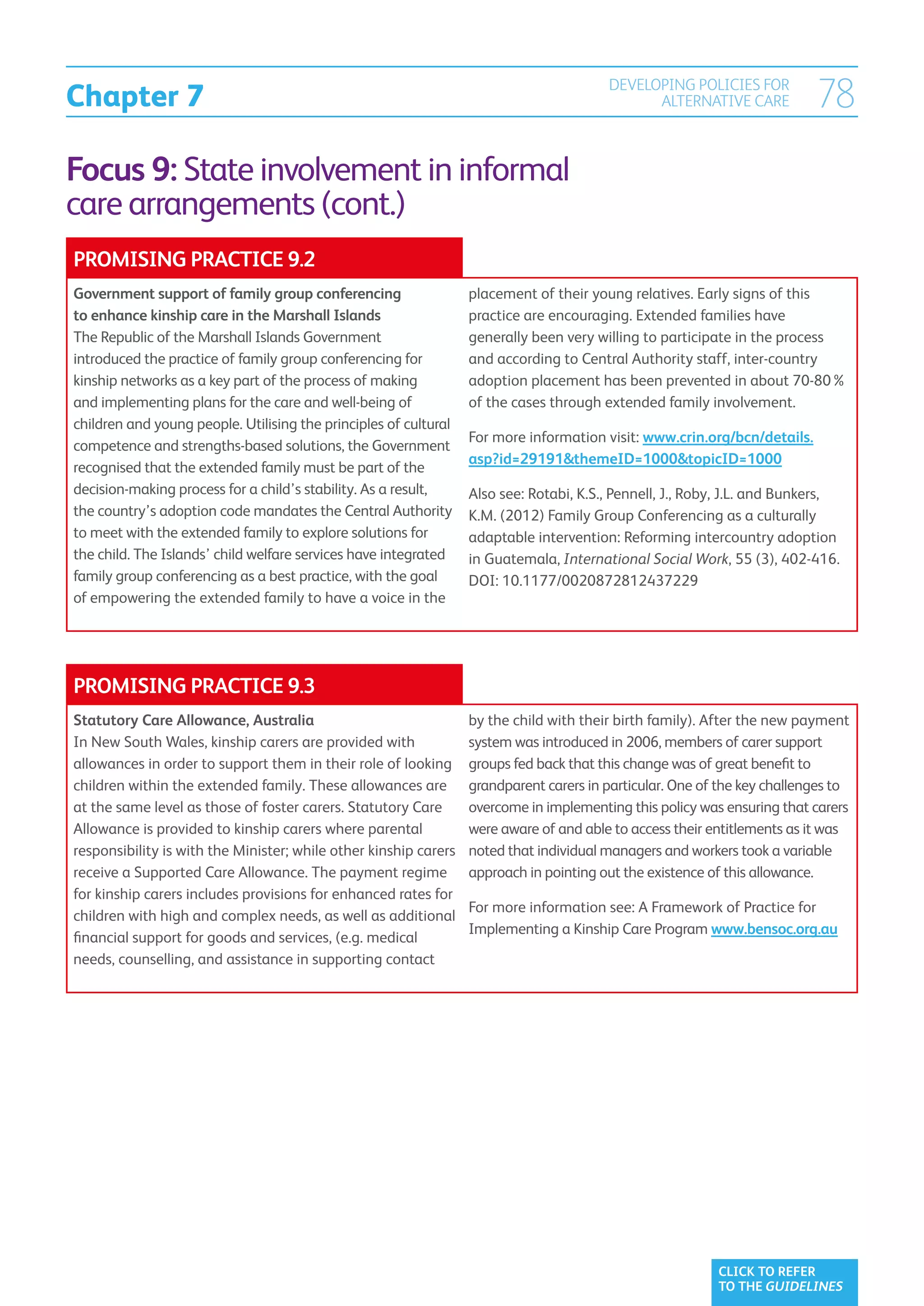 Chapter 7
                                                                                        DEVELOPING POLICIES FOR
                                                                                              ALTERNATIVE CARE            78
Focus 9: State involvement in informal
care arrangements (cont.)
PROMISING PRACTICE 9.2
Government support of family group conferencing                   placement of their young relatives. Early signs of this
to enhance kinship care in the Marshall Islands                   practice are encouraging. Extended families have
The Republic of the Marshall Islands Government                   generally been very willing to participate in the process
introduced the practice of family group conferencing for          and according to Central Authority staff, inter-country
kinship networks as a key part of the process of making           adoption placement has been prevented in about 70-80%
and implementing plans for the care and well-being of             of the cases through extended family involvement.
children and young people. Utilising the principles of cultural
                                                                  For more information visit: www.crin.org/bcn/details.
competence and strengths-based solutions, the Government
                                                                  asp?id=29191themeID=1000topicID=1000
recognised that the extended family must be part of the
decision-making process for a child’s stability. As a result,     Also see: Rotabi, K.S., Pennell, J., Roby, J.L. and Bunkers,
the country’s adoption code mandates the Central Authority        K.M. (2012) Family Group Conferencing as a culturally
to meet with the extended family to explore solutions for         adaptable intervention: Reforming intercountry adoption
the child. The Islands’ child welfare services have integrated    in Guatemala, International Social Work, 55 (3), 402-416.
family group conferencing as a best practice, with the goal       DOI: 10.1177/0020872812437229
of empowering the extended family to have a voice in the




PROMISING PRACTICE 9.3
Statutory Care Allowance, Australia                               by the child with their birth family). After the new payment
In New South Wales, kinship carers are provided with              system was introduced in 2006, members of carer support
allowances in order to support them in their role of looking      groups fed back that this change was of great benefit to
children within the extended family. These allowances are         grandparent carers in particular. One of the key challenges to
at the same level as those of foster carers. Statutory Care       overcome in implementing this policy was ensuring that carers
Allowance is provided to kinship carers where parental            were aware of and able to access their entitlements as it was
responsibility is with the Minister; while other kinship carers   noted that individual managers and workers took a variable
receive a Supported Care Allowance. The payment regime            approach in pointing out the existence of this allowance.
for kinship carers includes provisions for enhanced rates for
                                                                  For more information see: A Framework of Practice for
children with high and complex needs, as well as additional
                                                                  Implementing a Kinship Care Program www.bensoc.org.au
financial support for goods and services, (e.g. medical
needs, counselling, and assistance in supporting contact




                                                                                                          CLICK TO REFER
                                                                                                          TO THE GUIDELINES
 