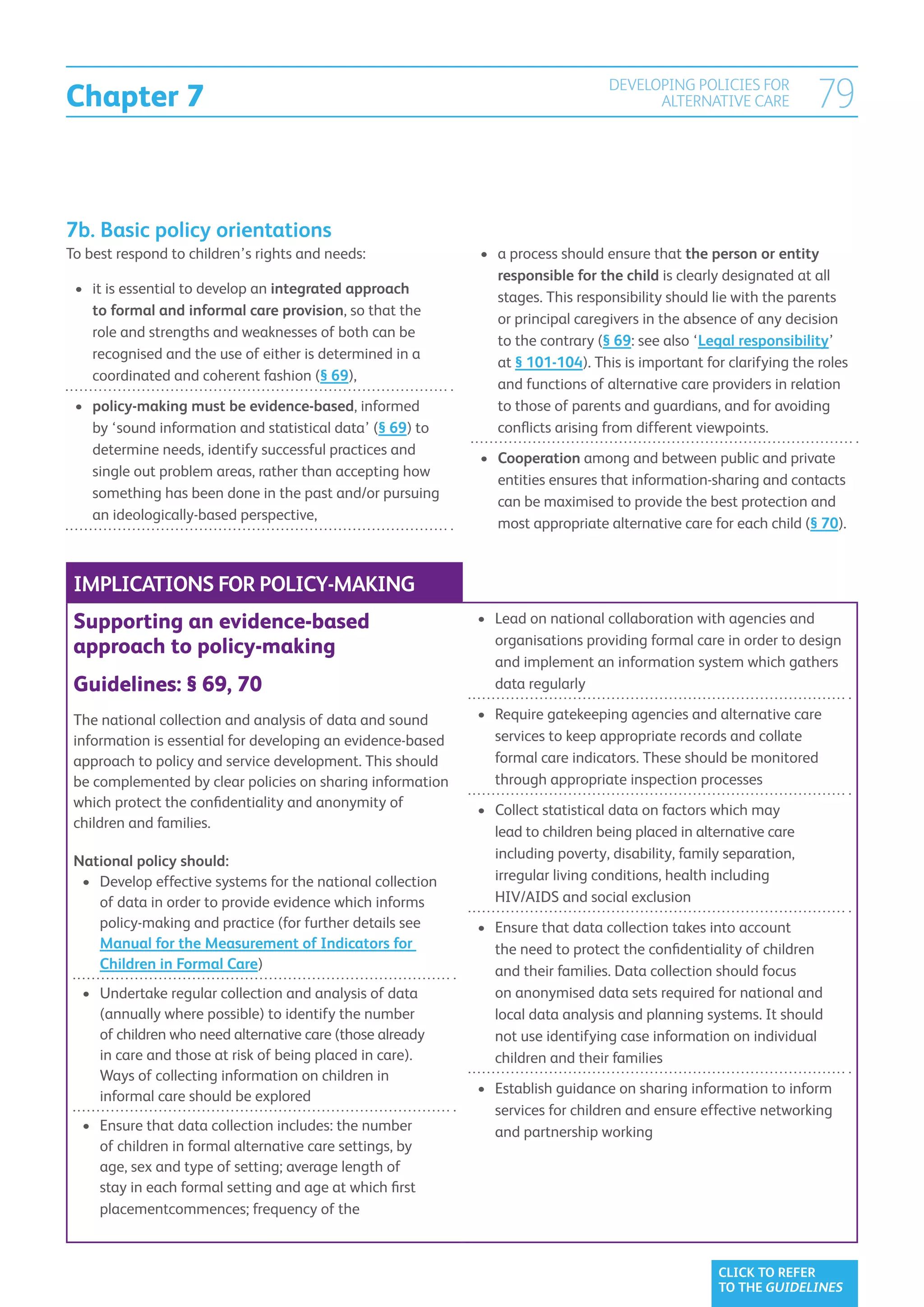 Chapter 7
                                                                                   DEVELOPING POLICIES FOR
                                                                                         ALTERNATIVE CARE            79


7b. Basic policy orientations
To best respond to children’s rights and needs:               •	  process should ensure that the person or entity
                                                                 a
                                                                 responsible for the child is clearly designated at all
 •	 it is essential to develop an integrated approach
    
                                                                 stages. This responsibility should lie with the parents
    to formal and informal care provision, so that the
                                                                 or principal caregivers in the absence of any decision
    role and strengths and weaknesses of both can be
                                                                 to the contrary (§ 69: see also ‘Legal responsibility’
    recognised and the use of either is determined in a
                                                                 at § 101-104). This is important for clarifying the roles
    coordinated and coherent fashion (§ 69),
                                                                 and functions of alternative care providers in relation
 •	  olicy-making must be evidence-based, informed
    p                                                            to those of parents and guardians, and for avoiding
    by ‘sound information and statistical data’ (§ 69) to        conflicts arising from different viewpoints.
    determine needs, identify successful practices and
                                                              •	 Cooperation among and between public and private
    single out problem areas, rather than accepting how
                                                                  entities ensures that information-sharing and contacts
    something has been done in the past and/or pursuing
                                                                  can be maximised to provide the best protection and
    an ideologically-based perspective,
                                                                  most appropriate alternative care for each child (§ 70).



 IMPLICATIONS FOR POLICY-MAKING
 Supporting an evidence-based                                 •	 
                                                                 Lead on national collaboration with agencies and
                                                                 organisations providing formal care in order to design
 approach to policy-making
                                                                 and implement an information system which gathers
 Guidelines: § 69, 70                                            data regularly

 The national collection and analysis of data and sound       •	  equire gatekeeping agencies and alternative care
                                                                 R
 information is essential for developing an evidence-based       services to keep appropriate records and collate
 approach to policy and service development. This should         formal care indicators. These should be monitored
 be complemented by clear policies on sharing information        through appropriate inspection processes
 which protect the confidentiality and anonymity of           •	  ollect statistical data on factors which may
                                                                 C
 children and families.
                                                                 lead to children being placed in alternative care
 National policy should:                                         including poverty, disability, family separation,
  •	  evelop effective systems for the national collection
     D                                                           irregular living conditions, health including
     of data in order to provide evidence which informs          HIV/AIDS and social exclusion
     policy-making and practice (for further details see      •	  nsure that data collection takes into account
                                                                 E
     Manual for the Measurement of Indicators for                the need to protect the confidentiality of children
     Children in Formal Care)                                    and their families. Data collection should focus
  •	  ndertake regular collection and analysis of data
     U                                                           on anonymised data sets required for national and
     (annually where possible) to identify the number            local data analysis and planning systems. It should
     of children who need alternative care (those already        not use identifying case information on individual
     in care and those at risk of being placed in care).         children and their families
     Ways of collecting information on children in
     informal care should be explored                         •	  stablish guidance on sharing information to inform
                                                                 E
                                                                 services for children and ensure effective networking
  •	  nsure that data collection includes: the number
     E                                                           and partnership working
     of children in formal alternative care settings, by
     age, sex and type of setting; average length of
     stay in each formal setting and age at which first
     placementcommences; frequency of the



                                                                                                     CLICK TO REFER
                                                                                                     TO THE GUIDELINES
 