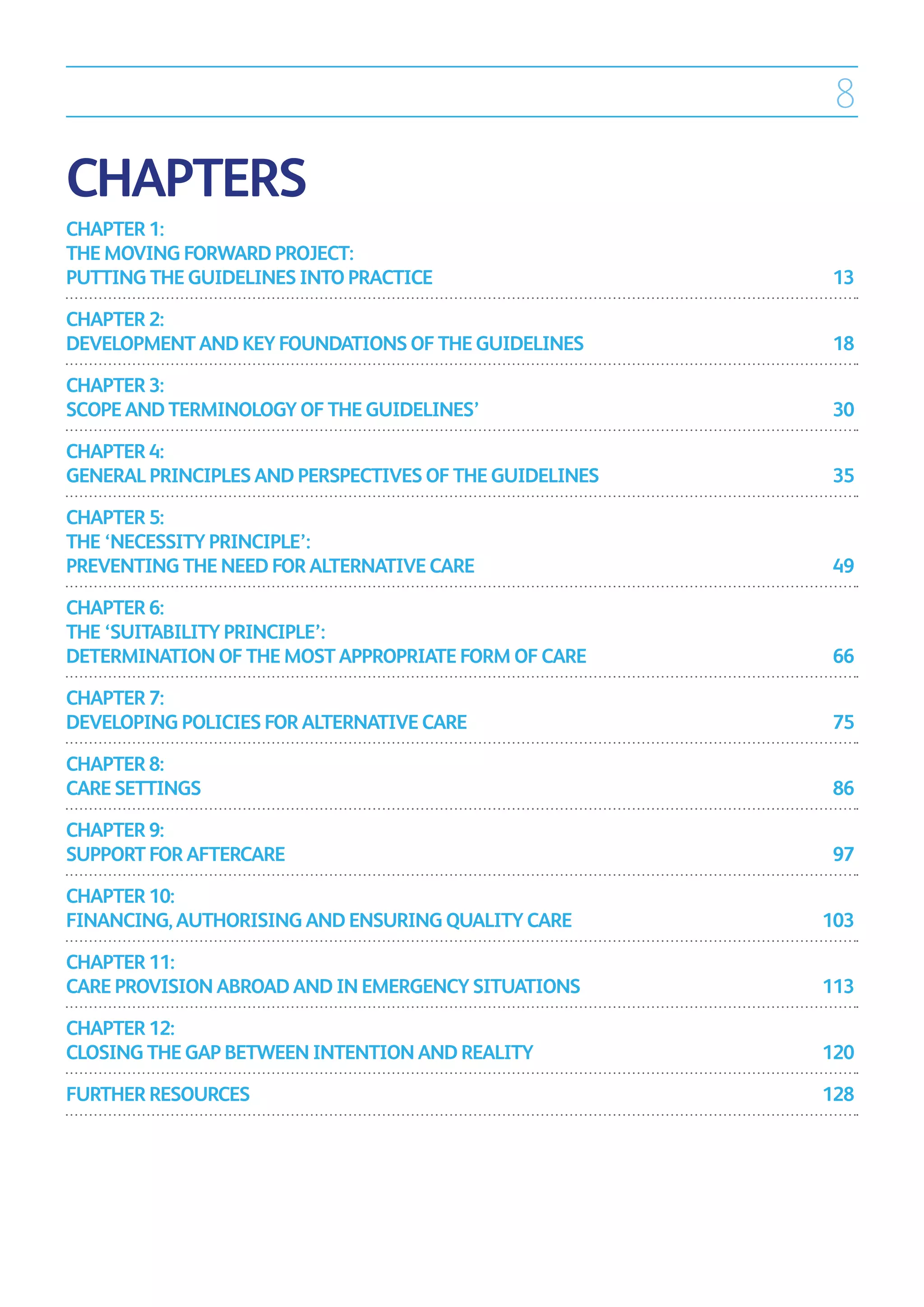 8

CHAPTERS
CHAPTER 1:
THE MOVING FORWARD PROJECT:
PUTTING THE GUIDELINES INTO PRACTICE	                    13

CHAPTER 2:
DEVELOPMENT AND KEY FOUNDATIONS OF THE GUIDELINES	       18

CHAPTER 3:
SCOPE AND TERMINOLOGY OF THE GUIDELINES’	                30

CHAPTER 4:
GENERAL PRINCIPLES AND PERSPECTIVES OF THE GUIDELINES	   35

CHAPTER 5:
THE ‘NECESSITY PRINCIPLE’:
PREVENTING THE NEED FOR ALTERNATIVE CARE	                49

CHAPTER 6:
THE ‘SUITABILITY PRINCIPLE’:
DETERMINATION OF THE MOST APPROPRIATE FORM OF CARE	      66

CHAPTER 7:
DEVELOPING POLICIES FOR ALTERNATIVE CARE	                75

CHAPTER 8:
CARE SETTINGS	                                           86

CHAPTER 9:
SUPPORT FOR AFTERCARE	                                   97

CHAPTER 10:
FINANCING, AUTHORISING AND ENSURING QUALITY CARE	        103

CHAPTER 11:
CARE PROVISION ABROAD AND IN EMERGENCY SITUATIONS	       113

CHAPTER 12:
CLOSING THE GAP BETWEEN INTENTION AND REALITY	           120

FURTHER RESOURCES	                                       128
 